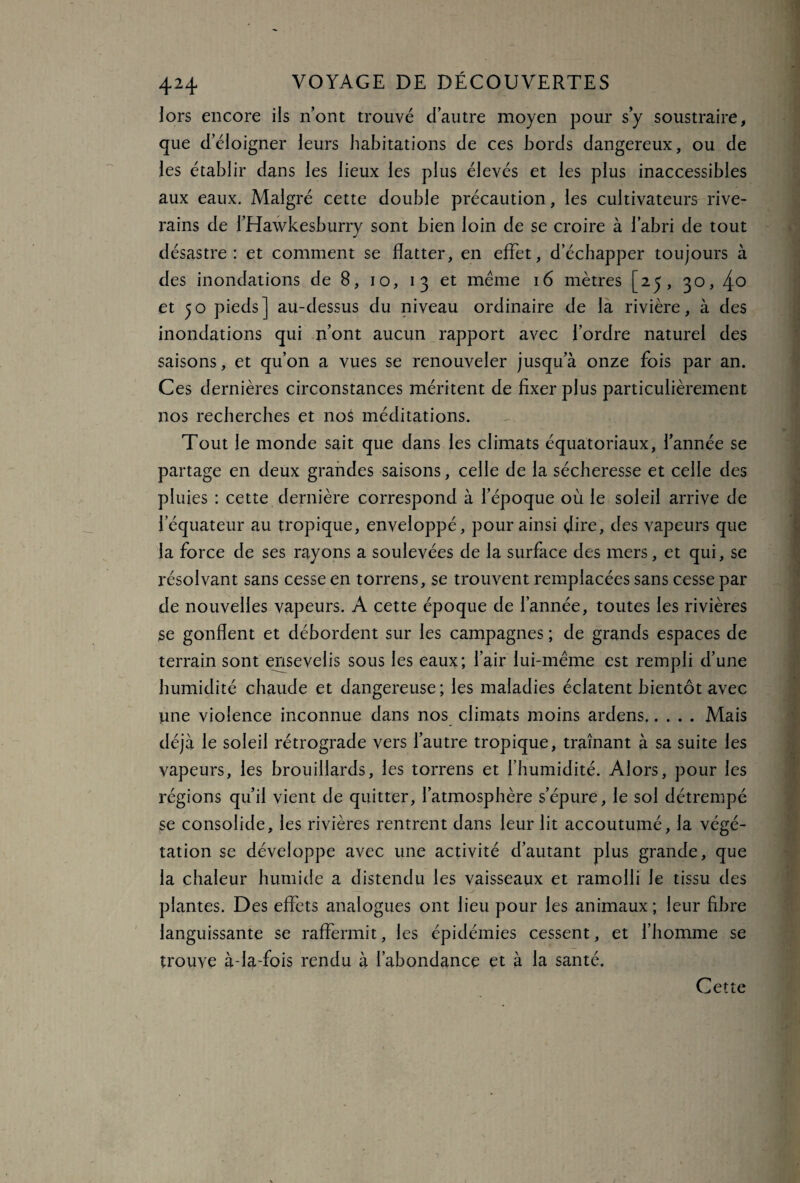 lors encore ils n’ont trouvé d’autre moyen pour s’y soustraire, que d’éloigner leurs habitations de ces bords dangereux, ou de les établir dans les lieux les plus élevés et les plus inaccessibles aux eaux. Malgré cette double précaution, les cultivateurs rive¬ rains de l’Hawkesburry sont bien loin de se croire à l’abri de tout désastre: et comment se flatter, en effet, d’échapper toujours à des inondations de 8, 10, 13 et même 16 mètres [23, 30, 4° et 50 pieds] au-dessus du niveau ordinaire de la rivière, à des inondations qui n’ont aucun rapport avec l’ordre naturel des saisons, et qu’on a vues se renouveler jusqu’à onze fois par an. Ces dernières circonstances méritent de fixer plus particulièrement nos recherches et noS méditations. Tout le monde sait que dans les climats équatoriaux, l’année se partage en deux grandes saisons, celle de la sécheresse et celle des pluies : cette dernière correspond à l’époque où le soleil arrive de l’équateur au tropique, enveloppé, pour ainsi dire, des vapeurs que la force de ses rayons a soulevées de la surface des mers, et qui, se résolvant sans cesse en torrens, se trouvent remplacées sans cesse par de nouvelles vapeurs. A cette époque de l’année, toutes les rivières se gonflent et débordent sur les campagnes ; de grands espaces de terrain sont ensevelis sous les eaux; l’air lui-même est rempli d’une humidité chaude et dangereuse; les maladies éclatent bientôt avec une violence inconnue dans nos climats moins ardens.Mais déjà le soleil rétrograde vers l’autre tropique, traînant à sa suite les vapeurs, les brouillards, les torrens et l’humidité. Alors, pour les régions qu’il vient de quitter, l’atmosphère s’épure, le sol détrempé se consolide, les rivières rentrent dans leur lit accoutumé, la végé¬ tation se développe avec une activité d’autant plus grande, que la chaleur humide a distendu les vaisseaux et ramolli Je tissu des plantes. Des effets analogues ont lieu pour les animaux ; leur fibre languissante se raffermit, les épidémies cessent, et l’homme se trouve à-la-fois rendu à l’abondance et à la santé. Cette