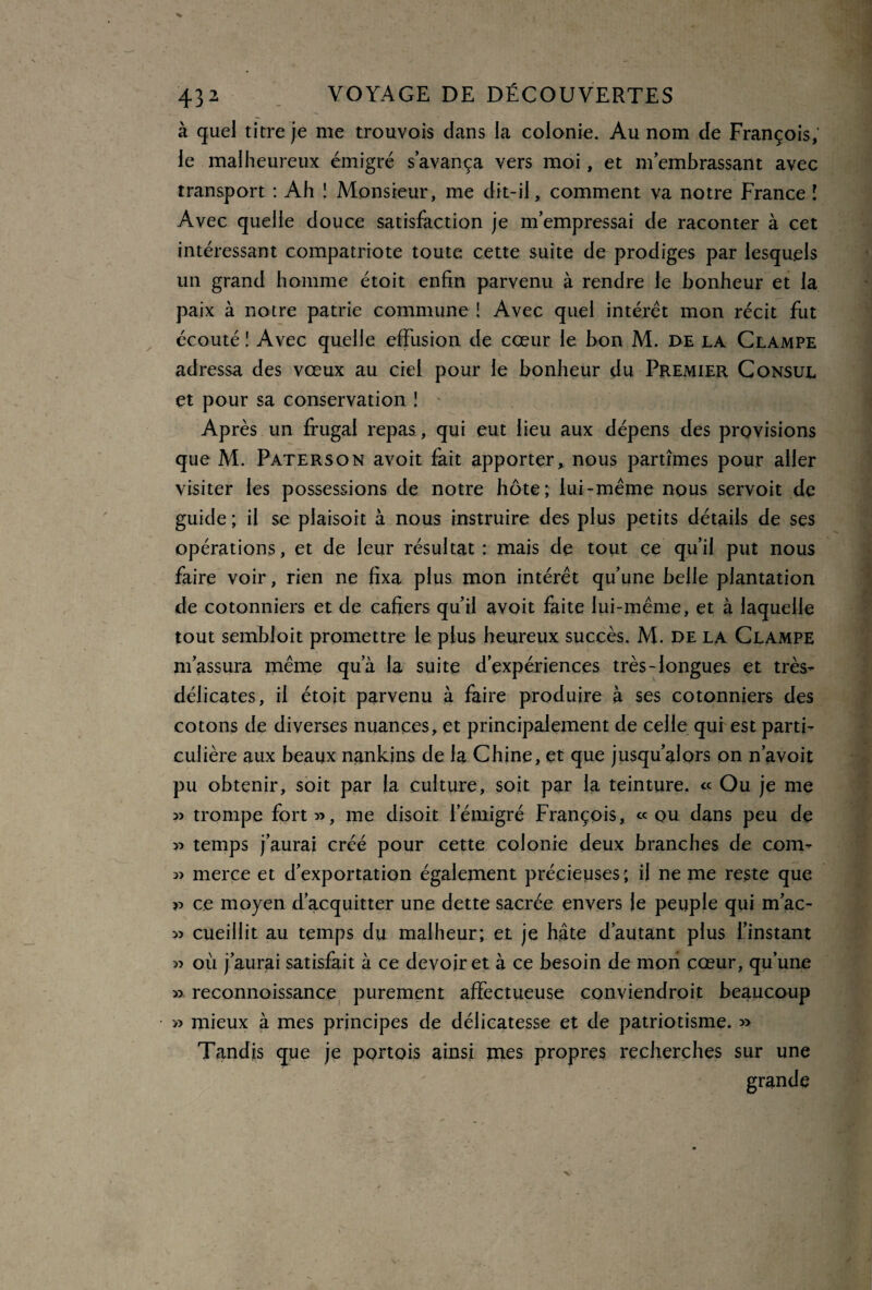 à quel titre je me trouvois dans la colonie. Au nom de François, le malheureux émigré s’avança vers moi, et m’embrassant avec transport : Ah ! Monsieur, me dit-il, comment va notre France i Avec quelle douce satisfaction je m’empressai de raconter à cet intéressant compatriote toute cette suite de prodiges par lesquels un grand homme étoit enfin parvenu à rendre le bonheur et la paix à notre patrie commune ! Avec quel intérêt mon récit fut écouté ! Avec quelle effusion de cœur le bon M. de la Clampe adressa des vœux au ciel pour le bonheur du Premier Consul et pour sa conservation 1 Après un frugal repas, qui eut lieu aux dépens des provisions que M. Paterson avoit fait apporter, nous partîmes pour aller visiter les possessions de notre hôte; lui-même nous servoit de guide; il se plaisoit à nous instruire des plus petits détails de ses opérations, et de leur résultat : mais de tout ce qu’il put nous faire voir, rien ne fixa plus mon intérêt qu’une belle plantation de cotonniers et de cafiers qu’il avoit faite lui-même, et à laquelle tout sembloit promettre le plus heureux succès. M. de la Clampe m’assura même qua la suite d’expériences très-longues et très- délicates, il étoit parvenu à faire produire à ses cotonniers des cotons de diverses nuances, et principalement de celle qui est parti¬ culière aux beaux nankins de la Chine, et que jusqu’alors on n’avoit pu obtenir, soit par la culture, soit par la teinture. « Ou je me » trompe fort 33, me disoit l’émigré François, « qu dans peu de 33 temps j’aurai créé pour cette colonie deux branches de corn- 33 merce et d’exportation également précieuses; il ne me reste que » ce moyen d’acquitter une dette sacrée envers le peuple qui m’ac- 33 cueillit au temps du malheur; et je hâte d’autant plus l’instant 33 où j’aurai satisfait à ce devoir et à ce besoin de mon cœur, qu’une 33 reconnoissance purement affectueuse conviendroit beaucoup » mieux à mes principes de délicatesse et de patriotisme. 33 Tandis que je portois ainsi mes propres recherches sur une