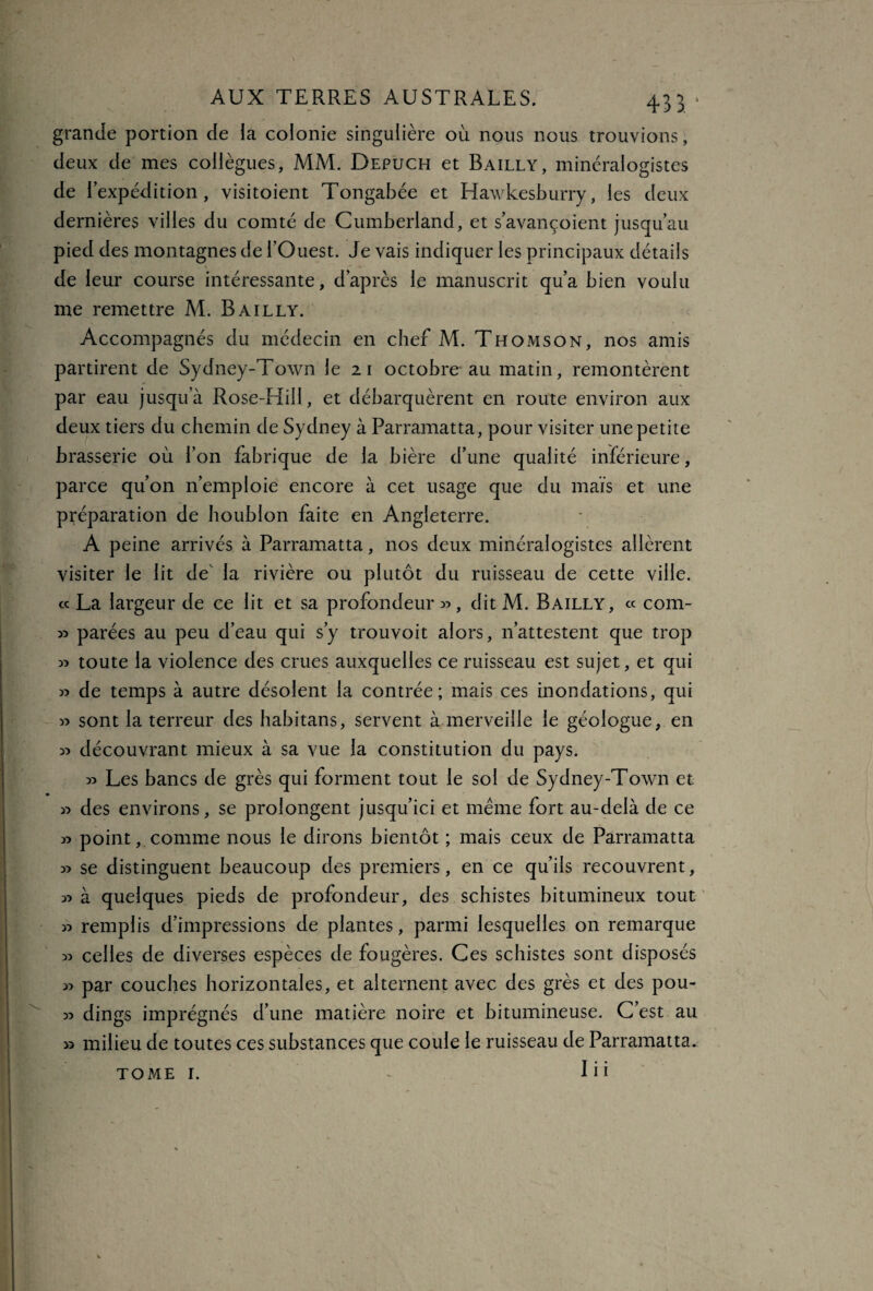 grande portion de la colonie singulière où nous nous trouvions, deux de mes collègues, MM. Depuch et Bailly, minéralogistes de r expédition, visitoient Tongabée et Hawkesburry, les deux dernières villes du comté de Cumberland, et s’avançoient jusqu’au pied des montagnes de l’Ouest. Je vais indiquer les principaux détails de leur course intéressante, d’après le manuscrit qu’a bien voulu me remettre M. Bailly. Accompagnés du médecin en chef M. Thomson, nos amis partirent de Sydney-Town le 21 octobre au matin, remontèrent par eau jusqu’à Rose-Hill, et débarquèrent en route environ aux deux tiers du chemin de Sydney à Parramatta, pour visiter une petite brasserie où l’on fabrique de la bière d’une qualité inférieure, parce qu’on n’emploie encore à cet usage que du maïs et une préparation de houblon faite en Angleterre. A peine arrivés à Parramatta, nos deux minéralogistes allèrent visiter le lit de la rivière ou plutôt du ruisseau de cette ville. « La largeur de ce lit et sa profondeur », dit M. Bailly, ce com- » parées au peu d’eau qui s’y trouvoit alors, n’attestent que trop » toute la violence des crues auxquelles ce ruisseau est sujet, et qui » de temps à autre désolent la contrée; mais ces inondations, qui » sont la terreur des habitans, servent à merveille le géologue, en » découvrant mieux à sa vue la constitution du pays. » Les bancs de grès qui forment tout le sol de Sydney-Town et » des environs, se prolongent jusqu’ici et même fort au-delà de ce » point, comme nous le dirons bientôt ; mais ceux de Parramatta » se distinguent beaucoup des premiers, en ce qu’ils recouvrent, » à quelques pieds de profondeur, des schistes bitumineux tout » remplis d’impressions de plantes, parmi lesquelles on remarque » celles de diverses espèces de fougères. Ces schistes sont disposés ^ par couches horizontales, et alternent avec des grès et des pou- 35 dings imprégnés d’une matière noire et bitumineuse. C’est au » milieu de toutes ces substances que coule le ruisseau de Parramatta. Iii TOME I.
