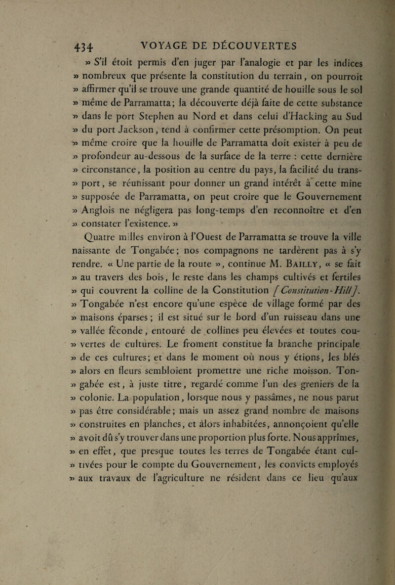 » S’il étoit permis den juger par lanalogie et par les indices » nombreux que présente la constitution du terrain, on pourroit » affirmer qu’il se trouve une grande quantité de houille sous le sol » même de Parramatta; la découverte déjà faite de cette substance *> dans le port Stephen au Nord et dans celui d’Hacking au Sud » du port Jackson, tend à confirmer cette présomption. On peut ^ même croire que la bouille de Parramatta doit exister à peu de » profondeur au-dessous de la surface de la terre : cette dernière » circonstance, la position au centre du pays, la facilité du trans- » port, se réunissant pour donner un grand intérêt à cette mine » supposée de Parramatta, on peut croire que le Gouvernement » Anglois ne négligera pas long-temps d’en reconnoître et d’en » constater l’existence. » Quatre milles environ à l’Ouest de Parramatta se trouve la ville naissante de Tongabée; nos compagnons ne tardèrent pas à s’y rendre. « Une partie de la route », continue M. Bailly, « se fait » au travers des bois, le reste dans les champs cultivés et fertiles » qui couvrent la colline de la Constitution [ Constitution - Ht UJ. » Tongabée n’est encore qu’une espèce de village formé par des » maisons éparses ; il est situé sur le bord d’un ruisseau dans une » vallée féconde, entouré de collines peu élevées et toutes cou- » vertes de cultures. Le froment constitue la branche principale » de ces cultures; et dans le moment où nous y étions, les blés » alors en fleurs sembloient promettre une riche moisson. Ton- » gabée est, à juste titre, regardé comme l’un des greniers de la » colonie. La population, lorsque nous y passâmes, ne nous parut » pas être considérable; mais un assez grand nombre de maisons » construites en planches, et àlors inhabitées, annonçoient qu’elle » avoit dû s’y trouver dans une proportion plus forte. Nous apprîmes, » en effet, que presque toutes les terres de Tongabée étant cul- » tivées pour le compte du Gouvernement, les convicts employés » aux travaux de l’agriculture ne résident dans ce lieu qu’aux