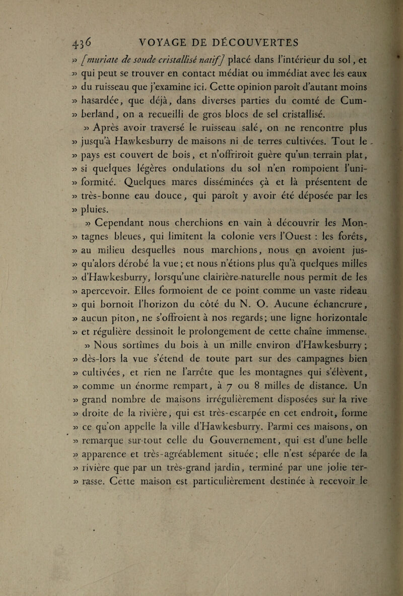 >3 [muriate de sonde cristallisé natif] placé dans l’intérieur du sol, et » qui peut se trouver en contact médiat ou immédiat avec les eaux x> du ruisseau que j’examine ici. Cette opinion paroît d’autant moins 33 hasardée, que déjà, dans diverses parties du comté de Cum- » berland, on a recueilli de gros blocs de sel cristallisé. » Après avoir traversé le ruisseau salé, on ne rencontre plus » jusqu’à Hawkesburry de maisons ni de terres cultivées. Tout le - » pays est couvert de bois, et n offrirait guère qu’un terrain plat, ^ si quelques légères ondulations du sol n’en rompoient l’uni- » formité. Quelques mares disséminées çà et là présentent de » très-bonne eau douce, qui paroît y avoir été déposée par les » pluies. 33 Cependant nous cherchions en vain à découvrir les Mon- 33 tagnes bleues, qui limitent la colonie vers l’Ouest : les forets, 33 au milieu desquelles nous marchions, nous en avoient jus- 33 qu’alors dérobé la vue ; et nous n’étions plus qu’à quelques milles 33 d’Hawkesburry, lorsqu’une clairière-naturelle nous permit de les 33 apercevoir. Elles formoient de ce point comme un vaste rideau 33 qui bornoit l’horizon du côté du N. O. Aucune échancrure, 33 aucun piton, ne s’offroient à nos regards; une ligne horizontale 33 et régulière dessinoit le prolongement de cette chaîne immense. 33 Nous sortîmes du bois à un mille environ d’Hawkesburry; 33 dès-lors la vue s’étend de toute part sur des campagnes bien 33 cultivées, et rien ne l’arrête que les montagnes qui s’élèvent, >3 comme un énorme rempart, à 7 ou 8 milles de distance. Un 33 grand nombre de maisons irrégulièrement disposées sur la rive 33 droite de la rivière, qui est très-escarpée en cet endroit, forme 33 ce qu’on appelle la ville d’Hawkesburry. Parmi ces maisons, on 33 remarque surtout celle du Gouvernement, qui est d’une belle 33 apparence et très-agréablement située; elle n’est séparée de la 33 rivière que par un très-grand jardin, terminé par une jolie ter- 33 rasse. Cette maison est particulièrement destinée à recevoir le i