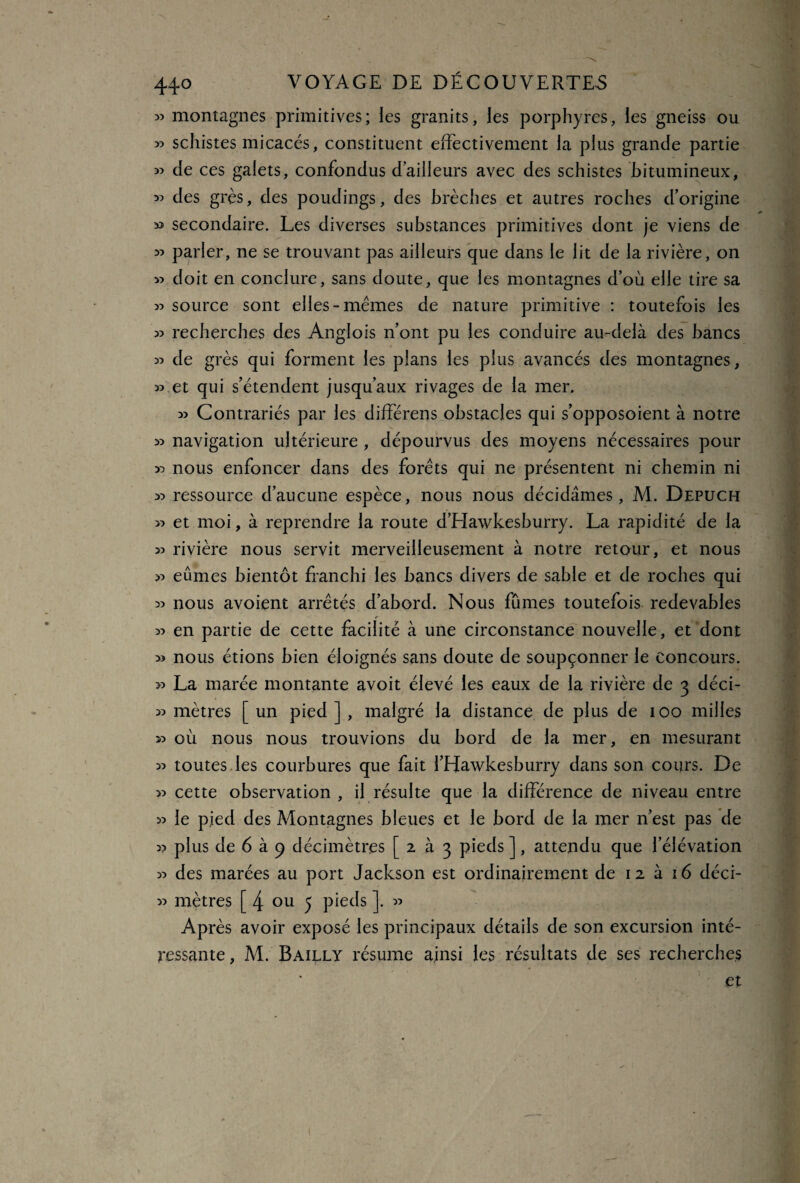 » montagnes primitives; les granits, les porphyres, les gneiss ou « schistes micacés, constituent effectivement la plus grande partie ^ de ces galets, confondus dailleurs avec des schistes bitumineux, 3? des grès, des poudings, des brèches et autres roches d’origine » secondaire. Les diverses substances primitives dont je viens de « parler, ne se trouvant pas ailleurs que dans le lit de la rivière, on » doit en conclure, sans doute, que les montagnes d’où elle tire sa 55 source sont elles-memes de nature primitive : toutefois les 55 recherches des Anglois n’ont pu les conduire au-delà des bancs 55 de grès qui forment les plans les plus avancés des montagnes, » et qui s’étendent jusqu’aux rivages de la mer. 55 Contrariés par les différens obstacles qui s’opposoient à notre 55 navigation ultérieure , dépourvus des moyens nécessaires pour 55 nous enfoncer dans des forets qui ne présentent ni chemin ni 55 ressource d’aucune espèce, nous nous décidâmes, M. Depuch >5 et moi, à reprendre la route d’Hawkesburry. La rapidité de la 55 rivière nous servit merveilleusement à notre retour, et nous 55 eûmes bientôt franchi les bancs divers de sable et de roches qui 55 nous avoient arrêtés d’abord. Nous fûmes toutefois redevables 55 en partie de cette facilité à une circonstance nouvelle, et dont 5> nous étions bien éloignés sans doute de soupçonner le concours. >5 La marée montante avoit élevé les eaux de la rivière de 3 déci- 55 mètres [ un pied ] , malgré la distance de plus de 100 milles 55 où nous nous trouvions du bord de la mer, en mesurant 55 toutes les courbures que fait i’Hawkesburry dans son cours. De >5 cette observation , il résulte que la différence de niveau entre 55 le pied des Montagnes bleues et le bord de la mer n’est pas de 55 plus de 6 à 9 décimètres [233 pieds ], attendu que l’élévation 55 des marées au port Jackson est ordinairement de 12 à 16 déci- 55 mètres [ 4 ou 5 pieds ]. 55 Après avoir exposé les principaux détails de son excursion inté¬ ressante , M. Bailly résume ainsi les résultats de ses recherches et
