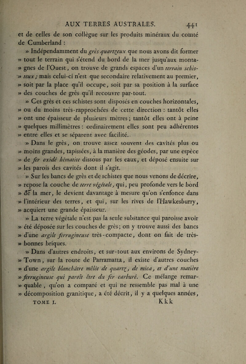 et de celles de son collègue sur les produits minéraux du comté de Cumberland : » Indépendamment du grès quartçeux que nous avons dit former » tout le terrain qui s’étend du bord de la mer jusqu’aux monta- » gnes de l’Ouest, on trouve de grands espaces d’un terrain schis- » teux; mais celui-ci n’est que secondaire relativement au premier, » soit par la place qu’il occupe, soit par sa position à la surface » des couches de grès qu’il recouvre par-tout. » Ces grès et ces schistes sont disposés en couches horizontales, » ou du moins très-rapprochées de cette direction : tantôt elles » ont une épaisseur de plusieurs mètres; tantôt elles ont à peine » quelques millimètres : ordinairement elles sont peu adhérentes 35 entre elles et se séparent avec facilité.. 33 Dans le grès, on trouve assez souvent des cavités plus ou 33 moins grandes, tapissées, à la manière des géodes, par une espèce 33 de fer oxidé hématite dissous par les eaux, et déposé ensuite sur 33 les parois des cavités dont il s’agit. 33 Sur les bancs de grès et de schistes que nous venons de décrire, 33 repose la couche de terre végétale, qui, peu profonde vers le bord 33 de la mer, le devient davantage à mesure qu’on s’enfonce dans 33 l’intérieur des terres, et qui, sur les rives de l’Hawkeshurry, 33 acquiert une grande épaisseur. 33 La terre végétale n’est pas la seule substance qui paroisse avoir 33 été déposée sur les couches de grès ; on y trouve aussi des bancs 33 d’une argile ferrugineuse très - compacte, dont on fait de très- 33 bonnes briques. 33 Dans d’autres endroits, et sur-tout aux environs de Sydney- 33 Town, sur la route de Parramatta, il existe d’autres couches 33 d’une argile blanchâtre mêlée de quart£, de mica, et d'une matière 33 ferrugineuse qui paroît être du fer carburé. Ce mélange remar- 33 quable , qu’on a comparé et qui ne ressemble pas mal à une 33 décomposition granitique, a été décrit, il y a quelques années, tome i. Kkk