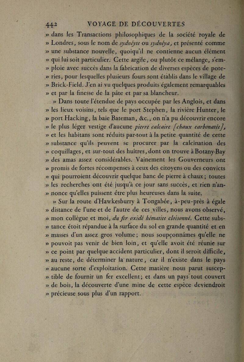 33 dans les Transactions philosophiques de la société royale de 35 Londres, sous le nom de sydnéyte ou sydnéya, et présenté comme 33 une substance nouvelle, quoiqu’il ne contienne aucun élément 33 qui lui soit particulier. Cette argile, ou plutôt ce mélange, s’em- 33 ploie avec succès dans la fabrication de diverses espèces de pote- 33 ries, pour lesquelles plusieurs fours sont établis dans le village de 33 Brick-Field. J’en ai vu quelques produits également remarquables 33 et par la finesse de la pâte et par sa blancheur. 33 Dans toute l’étendue de pays occupée par les Anglois, et dans 33 les lieux voisins, tels que le port Stephen, la rivière Hunter, le 33 port Hacking, la baie Bateman, &c., on n’a pu découvrir encore 33 le plus léger vestige d’aucune pierre calcaire [chaux carbonatée], 33 et les habitans sont réduits par-tout à la petite quantité de cette 33 substance qu’ils peuvent se procurer par la calcination des 33 coquillages, et sur-tout des huîtres, dont on trouve àBotany-Bay 33 des amas assez considérables. Vainement les Gouverneurs ont 33 promis de fortes récompenses à ceux des citoyens ou des convicts 33 qui pourroient découvrir quelque banc de pierre à chaux ; toutes 33 les recherches ont été jusqu’à ce jour sans succès, et rien n’an- 33 nonce quelles puissent être plus heureuses dans la suite. 33 Sur la route d’Hawkesburry à Tongabée, à-peu-près à égale 33 distance de l’une et de l’autre de ces villes, nous avons observé, 33 mon collègue et moi, du fer oxidé hématite cloisonné. Cette subs- 33 tance étoit répandue à la surface du sol en grande quantité et en 33 masses d’un assez gros volume ; nous soupçonnâmes quelle ne 33 pouvoit pas venir de bien loin, et qu’elle avoit été réunie sur 33 ce point par quelque accident particulier, dont il seroit difficile, 33 au reste, de déterminer la nature, car il n’existe dans le pays 33 aucune sorte d’exploitation. Cette matière nous parut suscep- 33 tible de fournir un fer excellent; et dans un pays tout couvert 33 de bois, la découverte d’une mine de cette espèce deviendroit 33 précieuse sous plus d’un rapport.