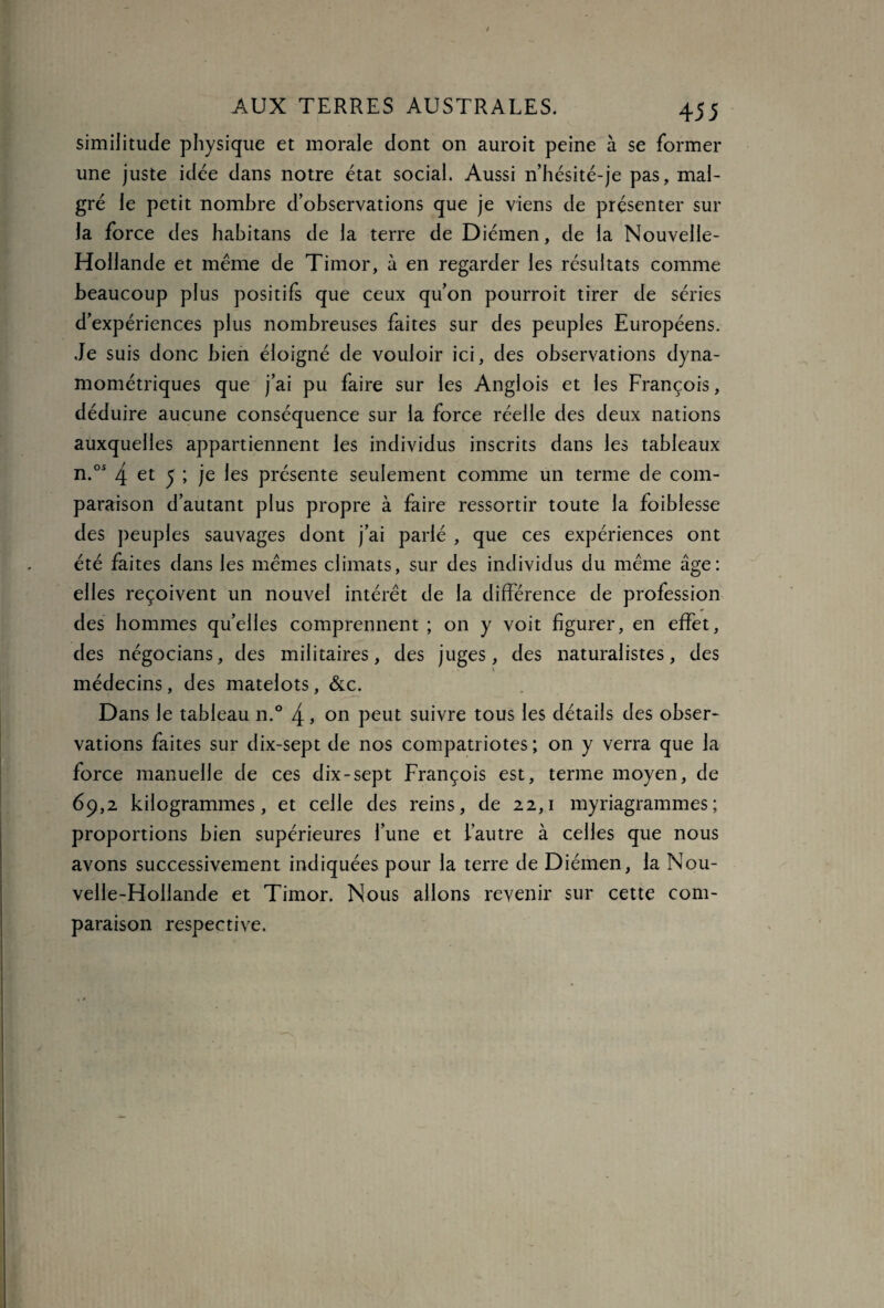 similitude physique et morale dont on auroit peine à se former une juste idée dans notre état social. Aussi n’hésité-je pas, mal¬ gré le petit nombre d’observations que je viens de présenter sur la force des habitans de la terre de Diémen, de la Nouvelle- Hollande et même de Timor, à en regarder les résultats comme beaucoup plus positifs que ceux qu’on pourroit tirer de séries d’expériences plus nombreuses faites sur des peuples Européens. Je suis donc bien éloigné de vouloir ici, des observations dyna¬ mométriques que j’ai pu faire sur les Anglois et les François, déduire aucune conséquence sur la force réelle des deux nations auxquelles appartiennent les individus inscrits dans les tableaux n.os 4 et 5 ; je les présente seulement comme un terme de com¬ paraison d’autant plus propre à faire ressortir toute la foiblesse des peuples sauvages dont j’ai parlé , que ces expériences ont été faites dans les memes climats, sur des individus du même âge: elles reçoivent un nouvel intérêt de la différence de profession des hommes qu’elles comprennent ; on y voit figurer, en effet, des négocians, des militaires, des juges, des naturalistes, des médecins, des matelots, &c. Dans le tableau n.° 4 » on peut suivre tous les détails des obser¬ vations faites sur dix-sept de nos compatriotes ; on y verra que la force manuelle de ces dix-sept François est, terme moyen, de 69,2 kilogrammes, et celle des reins, de 22,1 myriagrammes; proportions bien supérieures l’une et l’autre à celles que nous avons successivement indiquées pour la terre de Diémen, la Nou¬ velle-Hollande et Timor. Nous allons revenir sur cette com¬ paraison respective.