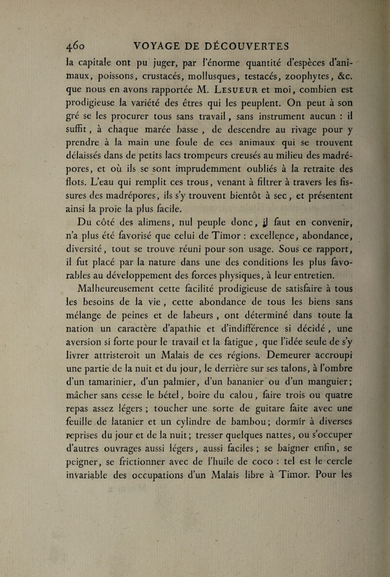 la capitale ont pu juger, par lenorme quantité d’espèces d’ani¬ maux, poissons, crustacés, mollusques, testacés, zoophytes, &c. que nous en avons rapportée M. Lesueur et moi, combien est prodigieuse la variété des êtres qui les peuplent. On peut à son gré se les procurer tous sans travail, sans instrument aucun : il suffit, à chaque marée basse , de descendre au rivage pour y prendre à la main une foule de ces animaux qui se trouvent délaissés dans de petits lacs trompeurs creusés au milieu des madré¬ pores, et où ils se sont imprudemment oubliés à la retraite des flots. L’eau qui remplit ces trous, venant à filtrer à travers les fis¬ sures des madrépores, ils s’y trouvent bientôt à sec, et présentent ainsi la proie la plus facile. Du côté des alimens, nul peuple donc, jj faut en convenir, n’a plus été favorisé que celui de Timor : excellence, abondance, diversité, tout se trouve réuni pour son usage. Sous ce rapport, il fut placé par la nature dans une des conditions les plus favo¬ rables au développement des forces physiques, à leur entretien. Malheureusement cette facilité prodigieuse de satisfaire à tous les besoins de la vie , cette abondance de tous les biens sans mélange de peines et de labeurs , ont déterminé dans toute la nation un caractère d’apathie et d’indifférence si décidé , une aversion si forte pour le travail et la fatigue, que l’idée seule de s’y livrer attristeroit un Malais de ces régions. Demeurer accroupi une partie de la nuit et du jour, le derrière sur ses talons, à l’ombre d’un tamarinier, d’un palmier, d’un bananier ou d’un manguier; mâcher sans cesse le bétel, boire du calou, faire trois ou quatre repas assez légers ; toucher une sorte de guitare faite avec une feuille de latanier et un cylindre de bambou ; dormir à diverses reprises du jour et de la nuit; tresser quelques nattes, ou s’occuper d’autres ouvrages aussi légers, aussi faciles; se baigner enfin, se peigner, se frictionner avec de l’huile de coco : tel est le cercle invariable des occupations d’un Malais libre à Timor. Pour les