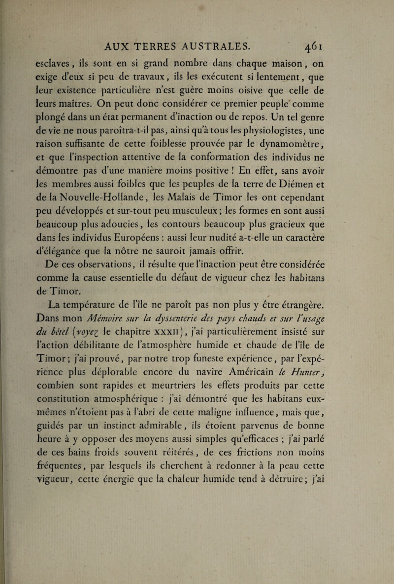 esclaves, ils sont en si grand nombre dans chaque maison, on exige d’eux si peu de travaux, ils les exécutent si lentement, que leur existence particulière n’est guère moins oisive que celle de leurs maîtres. On peut donc considérer ce premier peuple comme plongé dans un état permanent d’inaction ou de repos. Un tel genre de vie ne nous paroîtra-t-il pas, ainsi qu’à tous les physiologistes, une raison suffisante de cette foiblesse prouvée par le dynamomètre, et que l’inspection attentive de la conformation des individus ne démontre pas d’une manière moins positive l En effet, sans avoir les membres aussi foibles que les peuples de la terre de Diémen et de la Nouvelle-Hollande, les Malais de Timor les ont cependant peu développés et sur-tout peu musculeux ; les formes en sont aussi beaucoup plus adoucies, les contours beaucoup plus gracieux que dans les individus Européens : aussi leur nudité a-t-elle un caractère d’élégance que la nôtre ne sauroit jamais offrir. De ces observations, il résulte que l’inaction peut être considérée comme la cause essentielle du défaut de vigueur chez les habitans de Timor. La température de l’île ne paroît pas non plus y être étrangère. Dans mon Mémoire sur la dyssenterie des pays chauds et sur l’usage du bétel (voyeç le chapitre xxxii), j’ai particulièrement insisté sur l’action débilitante de l’atmosphère humide et chaude de l’île de Timor; j’ai prouvé, par notre trop funeste expérience, par l’expé¬ rience plus déplorable encore du navire Américain le Hun ter} combien sont rapides et meurtriers les effets produits par cette constitution atmosphérique : j’ai démontré que les habitans eux- mêmes n’étoient pas à l’abri de cette maligne influence, mais que, guidés par un instinct admirable, ils étoient parvenus de bonne heure à y opposer des moyens aussi simples qu’efficaces ; j’ai parlé de ces bains froids souvent réitérés, de ces frictions non moins fréquentes, par lesquels ils cherchent à redonner à la peau cette vigueur, cette énergie que la chaleur humide tend à détruire; j’ai