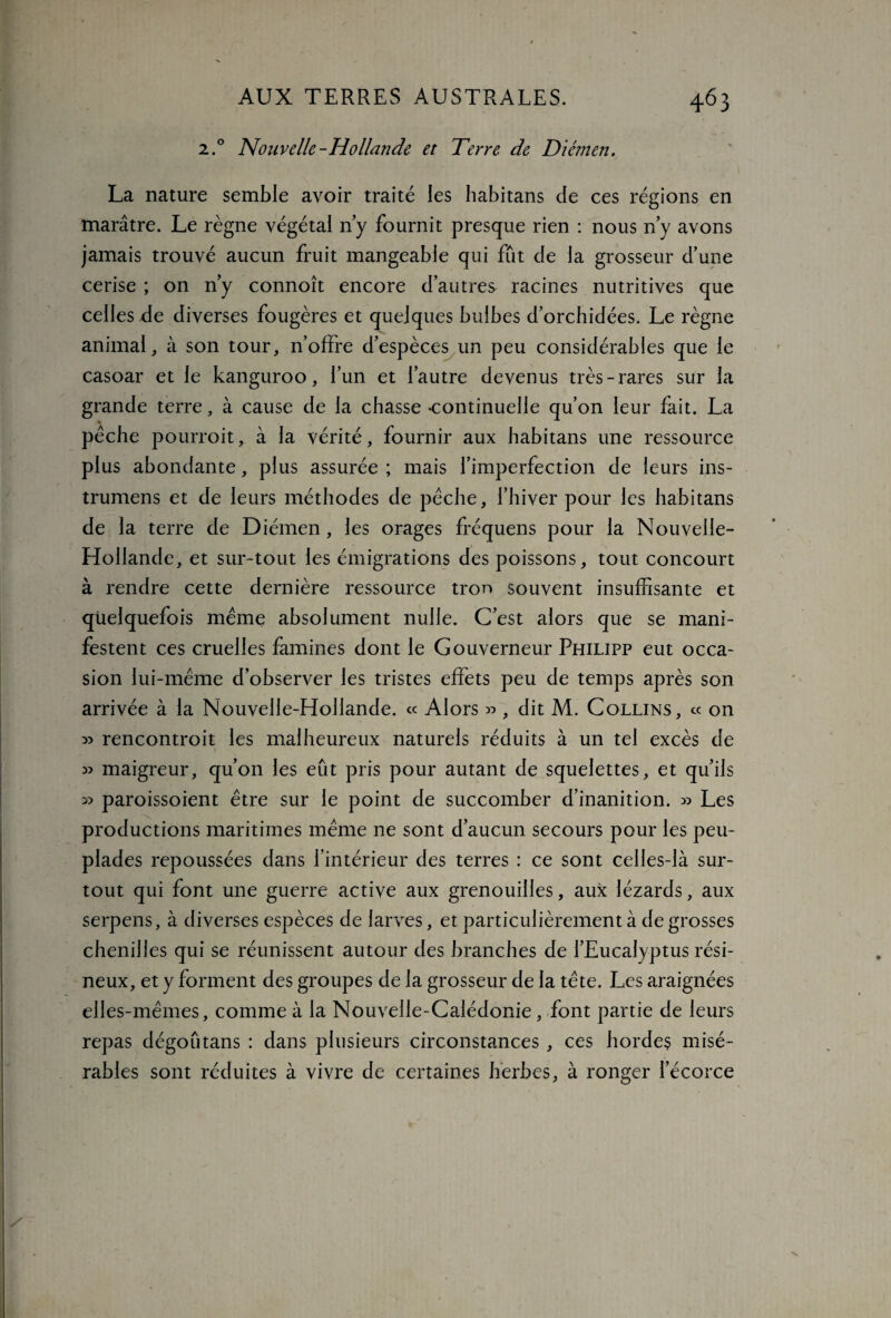 2.0 Nouvelle-Hollande et Terre de Diémen. La nature semble avoir traité les habitans de ces régions en marâtre. Le règne végétal n’y fournit presque rien : nous n’y avons jamais trouvé aucun fruit mangeable qui fut de la grosseur d’une cerise ; on n’y connoît encore d’autres racines nutritives que celles de diverses fougères et quelques bulbes d’orchidées. Le règne animal, à son tour, n’offre d’espèces un peu considérables que le casoar et le kanguroo, l’un et l’autre devenus très-rares sur la grande terre, à cause de la chasse -continuelle qu’on leur fait. La pèche pourroit, à la vérité, fournir aux habitans une ressource plus abondante, plus assurée ; mais l’imperfection de leurs ins- trumens et de leurs méthodes de pèche, l’hiver pour les habitans de la terre de Diémen , les orages fréquens pour la Nouvelle- Hollande, et sur-tout les émigrations des poissons, tout concourt à rendre cette dernière ressource tror> souvent insuffisante et quelquefois même absolument nulle. C’est alors que se mani¬ festent ces cruelles famines dont le Gouverneur Philipp eut occa¬ sion lui-même d’observer les tristes effets peu de temps après son arrivée à la Nouvelle-Hollande. « Alors » 9 dit M. Collins, « on » rencontroit les malheureux naturels réduits à un tel excès de 1 » maigreur, qu’on les eût pris pour autant de squelettes, et qu’ils ^ paroissoient être sur le point de succomber d’inanition. » Les productions maritimes même ne sont d’aucun secours pour les peu¬ plades repoussées dans l’intérieur des terres : ce sont celles-là sur¬ tout qui font une guerre active aux grenouilles, aux lézards, aux serpens, à diverses espèces de larves, et particulièrement à de grosses chenilles qui se réunissent autour des branches de l’Eucalyptus rési¬ neux, et y forment des groupes de la grosseur de la tête. Les araignées elles-mêmes, comme à la Nouvelle-Calédonie, font partie de leurs repas dégoutans : dans plusieurs circonstances , ces hordes misé¬ rables sont réduites à vivre de certaines herbes, à ronger l’écorce