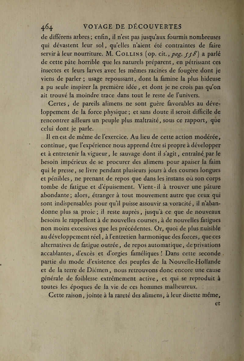 de différens arbres ; enfin, il n est pas jusqu’aux fourmis nombreuses qui dévastent leur sol, quelles n’aient été contraintes de faire servir à leur nourriture. M. Collins (op. cit., pag. JJ S) a parlé de cette pâte horrible que les naturels préparent, en pétrissant ces insectes et leurs larves avec les mêmes racines de fougère dont je viens de parler ; usage repoussant, dont la famine la plus hideuse a pu seule inspirer la première idée, et dont je ne crois pas qu’on ait trouvé la moindre trace dans tout le reste de l’univers. Certes, de pareils alimens ne sont guère favorables au déve¬ loppement de la force physique; et sans doute il seroit difficile de rencontrer ailleurs un peuple plus maltraité, sous ce rapport, que celui dont je parle. Il en est de même de l’exercice. Au lieu de cette action modérée, continue, que l’expérience nous apprend être si propre à développer et à entretenir la vigueur, le sauvage dont il s’agit, entraîné par le besoin impérieux de se procurer des alimens pour apaiser la faim qui le presse, se livre pendant plusieurs jours à des courses longues et pénibles, ne prenant de repos que dans les instans où son corps tombe de fatigue et d’épuisement. Vient-il à trouver une pâture abondante; alors, étranger à tout mouvement autre que ceux qui sont indispensables pour qu’il puisse assouvir sa voracité, il n’aban¬ donne plus sa proie ; il reste auprès, jusqu a ce que de nouveaux besoins le rappellent à de nouvelles courses, à de nouvelles fatigues non moins excessives que les précédentes. Or, quoi de plus nuisible au développement réel, à l’entretien harmonique des forces, que ces alternatives de fatigue outrée, de repos automatique, de privations accablantes, d’excès et d’orgies faméliques ï Dans cette seconde partie du mode d’existence des peuples de la Nouvelle-Hollande et de la terre de Diémen, nous retrouvons donc encore une cause générale de foiblesse extrêmement active, et qui se reproduit à toutes les époques de la vie de ces hommes malheureux. Cette raison, jointe à la rareté des alimens, à leur disette même, et