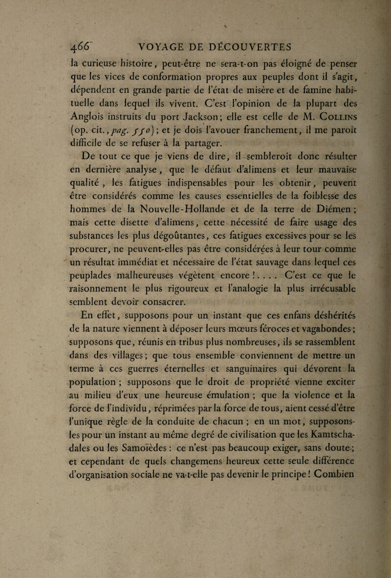 la curieuse histoire, peut-être ne sera-t-on pas éloigné de penser que les vices de conformation propres aux peuples dont il s’agit, dépendent en grande partie de 1 état de misère et de famine habi¬ tuelle dans lequel ils vivent. C’est l’opinion de la plupart des Anglois instruits du port Jackson; elle est celle de M. Collins (op. cit.,pag. Jjo) ; et je dois l’avouer franchement, il me paroît difficile de se refuser à la partager. De tout ce que je viens de dire, il sembleroit donc résulter en dernière analyse , que le défaut d’alimens et leur mauvaise qualité , les fatigues indispensables pour les obtenir, peuvent être considérés comme les causes essentielles de la foiblesse des hommes de la Nouvelle-Hollande et de la terre de Diérnen ; mais cette disette d’alimens, cette nécessité de faire usage des substances les plus dégoûtantes, ces fatigues excessives pour se les procurer, ne peuvent-elles pas être considérées à leur tour comme un résultat immédiat et nécessaire de l’état sauvage dans lequel ces peuplades malheureuses végètent encore î. . . . C’est ce que le raisonnement le plus rigoureux et l’analogie la plus irrécusable semblent devoir consacrer. En effet, supposons pour un instant que ces enfans déshérités de la nature viennent à déposer leurs mœurs féroces et vagabondes ; supposons que, réunis en tribus plus nombreuses, ils se rassemblent dans des villages ; que tous ensemble conviennent de mettre un terme à ces guerres éternelles et sanguinaires qui dévorent la population ; supposons que le droit de propriété vienne exciter au milieu d’eux une heureuse émulation ; que la violence et la force de l’individu, réprimées parla force de tous, aient cessé d’être l’unique règle de la conduite de chacun ; en un mot, supposons- lespour un instant au même degré de civilisation que les Kamtscha- dales ou les Samoïèdes : ce n’est pas beaucoup exiger, sans doute ; et cependant de quels changemens heureux cette seule différence d’organisation sociale ne va-t-elle pas devenir le principe î Combien