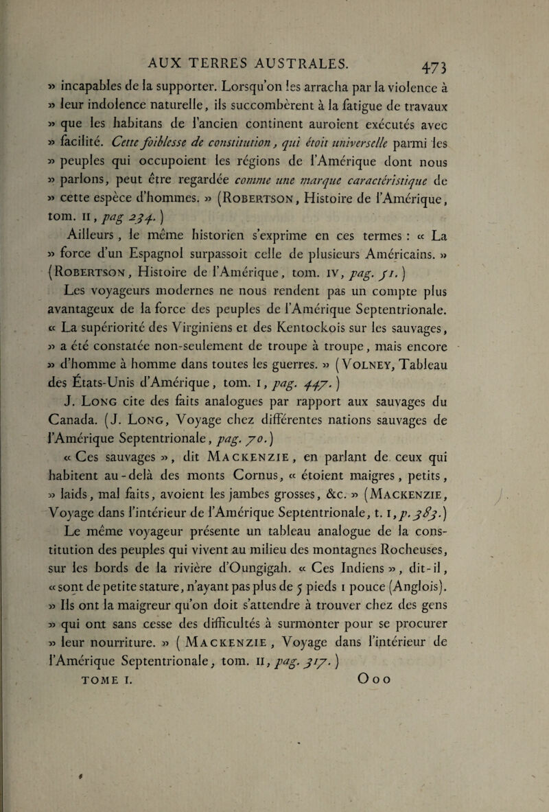 » incapables de la supporter. Lorsqu’on les arracha par la violence à » leur indolence naturelle, ils succombèrent à la fatigue de travaux » que les habitans de l’ancien continent auroient exécutés avec » facilité. Cette foiblesse de constitution, qui étoit universelle parmi les » peuples qui occupoient les régions de l’Amérique dont nous » parlons, peut être regardée comme utie marque caractéristique de » cette espèce d’hommes. » (Robertson, Histoire de l’Amérique, tom. 11, pag 234. ) Ailleurs , le même historien s’exprime en ces termes : « La » force d’un Espagnol surpassoit celle de plusieurs Américains. » (Robertson, Histoire de l’Amérique, tom. iv, pag. pi. ) Les voyageurs modernes ne nous rendent pas un compte plus avantageux de la force des peuples de l’Amérique Septentrionale. « La supériorité des Virginiens et des Kentockois sur les sauvages, » a été constatée non-seulement de troupe à troupe, mais encore 3) d’homme à homme dans toutes les guerres. 33 ( Volney, Tableau des États-Unis d’Amérique, tom. 1, pag. 447. ) J. Long cite des faits analogues par rapport aux sauvages du Canada. (J. Long, Voyage chez différentes nations sauvages de l’Amérique Septentrionale, pag. y0.) «Ces sauvages 33, dit Mackenzie, en parlant de ceux qui habitent au-delà des monts Cornus, « étoient maigres, petits, 33 laids, mal faits, avoient les jambes grosses, &c. 33 (Mackenzie, Voyage dans l’intérieur de l’Amérique Septentrionale, t. i,p.jdj.) Le même voyageur présente un tableau analogue de la cons¬ titution des peuples qui vivent au milieu des montagnes Rocheuses, sur les bords de la rivière d’Oungigah. « Ces Indiens 33, dit-il, «sont de petite stature, n’ayant pas plus de j pieds 1 pouce (Anglois). 33 Ils ont la maigreur qu’on doit s’attendre à trouver chez des gens 33 qui ont sans cesse des difficultés à surmonter pour se procurer 33 leur nourriture. 33 ( Mackenzie, Voyage dans l’intérieur de l’Amérique Septentrionale, tom. 11, pag. 717. ) tome 1. O o o