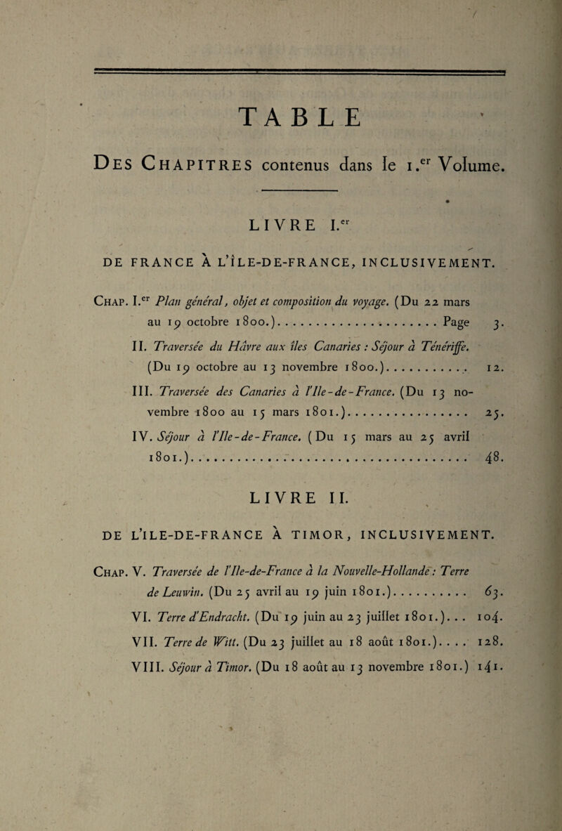 TABLE Des CHAPITRES contenus dans le i.er Volume. LIVRE I. > •' , • rV .jJ X DE FRANCE A L ILE-DE-FRANCE, INCLUSIVEMENT. Chap. I.cr Plan général, objet et composition du voyage. (Du 22 mars au ip octobre 1800.).Page 3. II. Traversée du Havre aux îles Canaries : Séjour à Ténériffe. (Du ip octobre au 13 novembre 1800.).. 12. III. Traversée des Canaries à l’Ile-de-France. (Du 13 no¬ vembre 1800 au 15 mars 1801.). 23. IV. Séjour à l’Ile-de-France. (Du 15 mars au 25 avril 1801.). ... 48. LIVRE II. DE L’iLE-DE-FRANCE À TIMOR, INCLUSIVEMENT. Chap. V. Traversée de ïIle-de-France à la Nouvelle-Hollande : Terre de Leuwin. (Du 25 avril au ip juin 1801.). 63. VI. Terre d’Endracht. (Du 1 p juin au 23 juillet 1801.). . . 104. VII. Terre de Witt. (Du 23 juillet au 18 août 1801.). . * . 128.