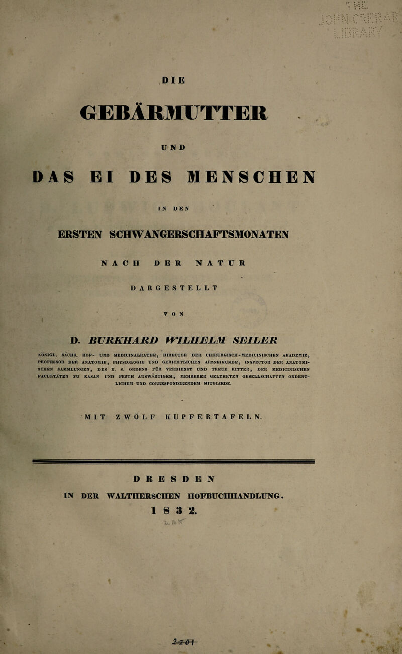 I DIE GEBÄRMUTTER UND DAS EI DES MENSCHEN IN DEN ERSTEN SCHWANGERSCHAFTSMONATEN NACH DER NATUR DARGESTELLT VON D. BURKHARD WILHELM SEILER KÖNIGL. SACHS. HOP- UND MEDICINALRATHE, DIRECTOR DER CHIRURGISCH - MEDICINISCHEN AKADEMIE, PROFESSOR DER ANATOMIE, PHYSIOLOGIE UND GERICHTLICHEN ARZNEIKUNDE, INSPECTOR DER ANATOMI¬ SCHEN SAMMLUNGEN, DES K. S. ORDENS FÜR VERDIENST UND TREUE RITTER, DER MEDICINISCHEN FACULTÄTEN ZU KASAN UND PESTH AUSWÄRTIGEM, MEHRERER GELEHRTEN GESELLSCHAFTEN ORDENT¬ LICHEM UND CORRESPONDIRENDEM MITGLIEDE. MIT ZWÖLF KUPFERTAFELN. \ DRESDEN IN DER WALTHERSCHEN HOFBUCHHANDLUNG. 1 8 3 2. •Wh*' -2i<H