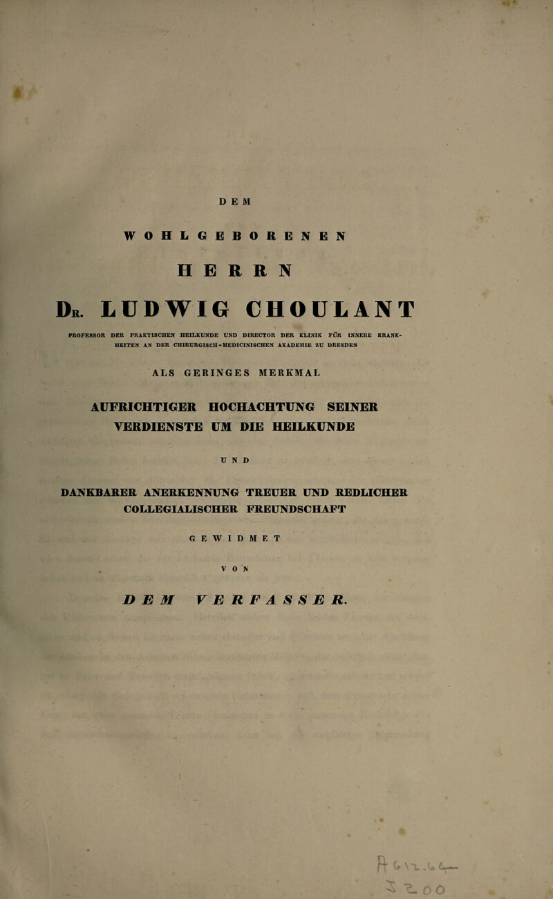 * DEM WOHLGEBORENEN HERRN Dr. LUDWIG CHOULANT PROFESSOR DER PRAKTISCHEN HEILKUNDE UND DIRECTOR DER KLINIK FÜR INNERE KRANK¬ HEITEN AN DER CHIRURGISCH-MEDICINISCHEN AKADEMIE ZU DRESDEN ALS GERINGES MERKMAL AUFRICHTIGER HOCHACHTUNG SEINER VERDIENSTE UM DIE HEILKUNDE UND DANKBARER ANERKENNUNG TREUER UND REDLICHER COLLEGIALISCHER FREUNDSCHAFT GEWIDMET V 0 N DEM VERFASSER. >r loö
