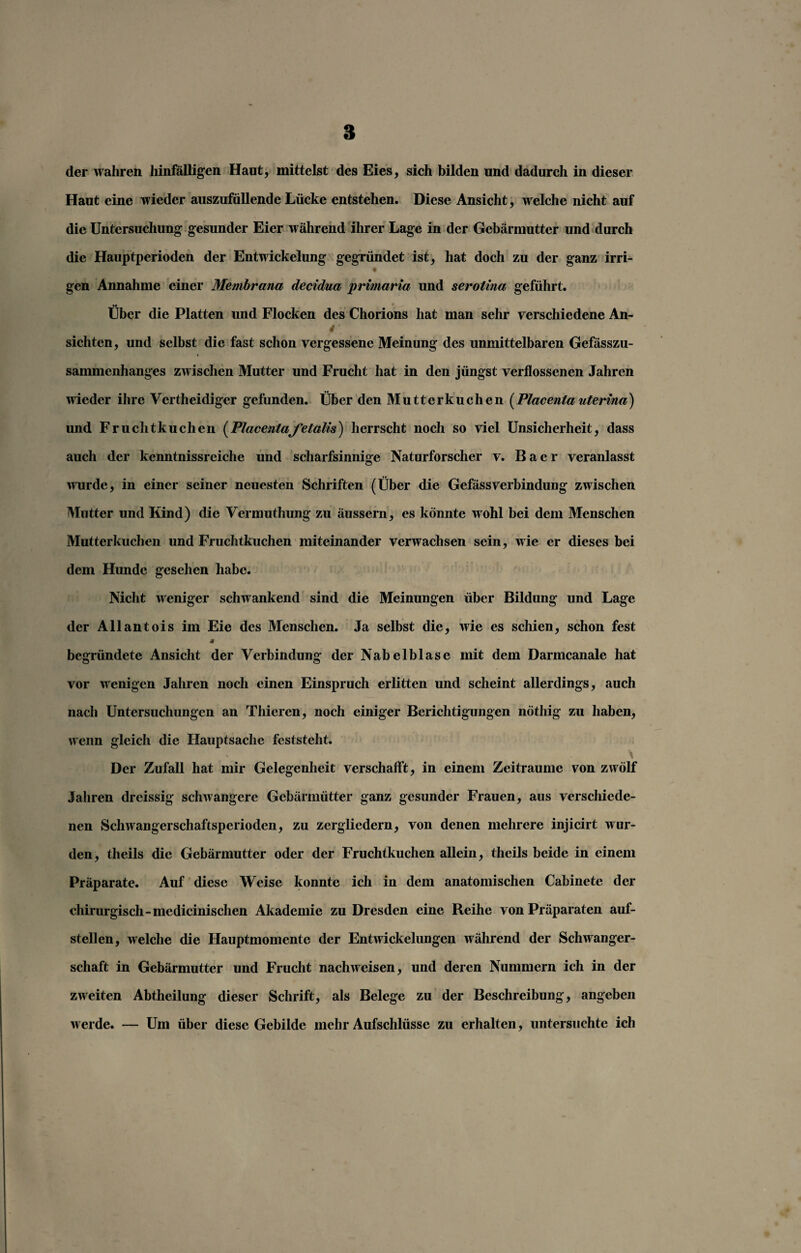 8 der wahren hinfälligen Haut, mittelst des Eies, sich bilden und dadurch in dieser Haut eine wieder auszufüllende Lücke entstehen. Diese Ansicht, welche nicht auf die Untersuchung gesunder Eier während ihrer Lage in der Gebärmutter und durch die Hauptperioden der Entwickelung gegründet ist, hat doch zu der ganz irri- gen Annahme einer Membrana decidua primaria und serotina geführt. •0 * Uber die Platten und Flocken des Chorions hat man sehr verschiedene An- * sichten, und selbst die fast schon vergessene Meinung des unmittelbaren Gefässzu- sammenhanges zwischen Mutter und Frucht hat in den jüngst verflossenen Jahren wieder ihre Vertheidiger gefunden. Über den Mutterkuchen [Placenla uterina) und Fruchtkuchen (Placentafetalis) herrscht noch so viel Unsicherheit, dass auch der kenntnissreiche und scharfsinnige Naturforscher v. B a e r veranlasst wurde, in einer seiner neuesten Schriften (Über die GefässVerbindung zwischen Mutter und Kind) die Vermuthung zu äussern, es könnte wohl bei dem Menschen Mutterkuchen und Fruchtkuchen miteinander verwachsen sein, wie er dieses bei dem Hunde gesehen habe. Nicht weniger schwankend sind die Meinungen über Bildung und Lage der Allantois im Eie des Menschen. Ja selbst die, wie es schien, schon fest •4 begründete Ansicht der Verbindung der Nabelblase mit dem Darmcanale hat vor wenigen Jahren noch einen Einspruch erlitten und scheint allerdings, auch nach Untersuchungen an Thieren, noch einiger Berichtigungen nöthig zu haben, wenn gleich die Hauptsache feststeht. Der Zufall hat mir Gelegenheit verschafft, in einem Zeiträume von zwölf Jahren dreissig schwangere Gebärmütter ganz gesunder Frauen, aus verschiede¬ nen Schwangerschaftsperioden, zu zergliedern, von denen mehrere injicirt wur¬ den, theils die Gebärmutter oder der Fruchtkuchen allein, theils beide in einem Präparate. Auf diese Weise konnte ich in dem anatomischen Cabinete der chirurgisch-medicinischen Akademie zu Dresden eine Beihe von Präparaten auf¬ stellen, welche die Hauptmomentc der Entwickelungen während der Schwanger¬ schaft in Gebärmutter und Frucht nachweisen, und deren Nummern ich in der zweiten Abtheilung dieser Schrift, als Belege zu der Beschreibung, angeben werde. — Um über diese Gebilde mehr Aufschlüsse zu erhalten, untersuchte ich