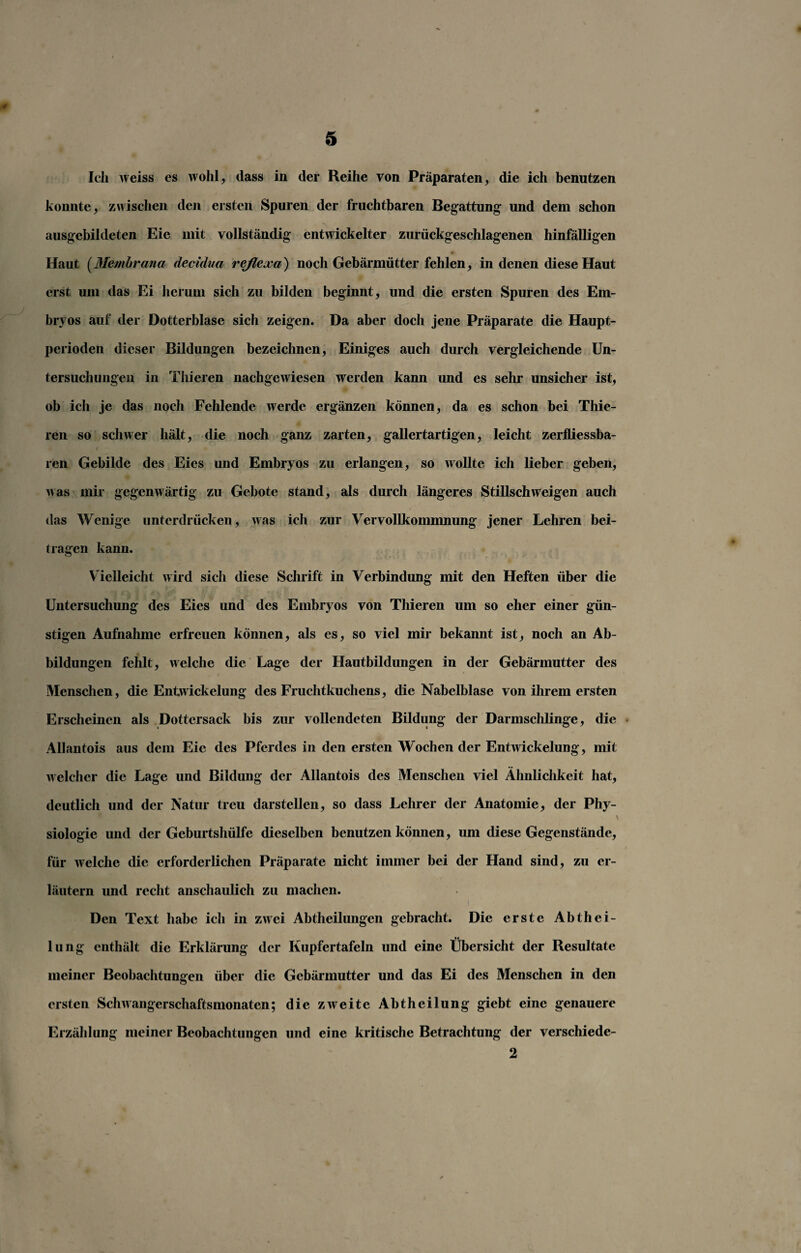 Ich weiss es wohl, dass in der Reihe von Präparaten, die ich benutzen konnte, zwischen den ersten Spuren der fruchtbaren Begattung und dem schon ausgebildeten Eie mit vollständig entwickelter zurückgeschlagenen hinfälligen Haut (Membrana decidua reßexa) noch Gebärmütter fehlen, in denen diese Haut erst um das Ei herum sich zu bilden beginnt, und die ersten Spuren des Em¬ bryos auf der Dotterblase sich zeigen. Da aber doch jene Präparate die Haupt¬ perioden dieser Bildungen bezeichnen, Einiges auch durch vergleichende Un¬ tersuchungen in Thieren nachgewiesen werden kann und es sehr unsicher ist, ob ich je das noch Fehlende werde ergänzen können, da es schon bei Thie¬ ren so schwer hält, die noch ganz zarten, gallertartigen, leicht zerfliessba- ren Gebilde des Eies und Embryos zu erlangen, so wollte ich lieber geben, was mir gegenwärtig zu Gebote stand, als durch längeres Stillschweigen auch das Wenige unterdrücken, was ich zur Vervollkommnung jener Lehren bei¬ tragen kann. Vielleicht wird sich diese Schrift in Verbindung mit den Heften über die Untersuchung des Eies und des Embryos von Thieren um so eher einer gün¬ stigen Aufnahme erfreuen können, als es, so viel mir bekannt ist, noch an Ab¬ bildungen fehlt, welche die Lage der Hautbildungen in der Gebärmutter des Menschen, die Entwickelung des Fruchtkuchens, die Nabelblase von ihrem ersten Erscheinen als Dottcrsack bis zur vollendeten Bildung der Darmschlinge, die Allantois aus dem Eie des Pferdes in den ersten Wochen der Entwickelung, mit welcher die Lage und Bildung der Allantois des Menschen viel Ähnlichkeit hat, deutlich und der Natur treu darstellen, so dass Lehrer der Anatomie, der Phy¬ siologie und der Geburtshülfe dieselben benutzen können, um diese Gegenstände, für welche die erforderlichen Präparate nicht immer bei der Hand sind, zu er¬ läutern und recht anschaulich zu machen. Den Text habe ich in zwei Abtheilungen gebracht. Die erste Abthei- •< lung enthält die Erklärung der Kupfertafeln und eine Übersicht der Resultate meiner Beobachtungen über die Gebärmutter und das Ei des Menschen in den ersten Schwangerschaftsmonaten; die zweite Abtheilung giebt eine genauere Erzählung meiner Beobachtungen und eine kritische Betrachtung der verschiede- 2