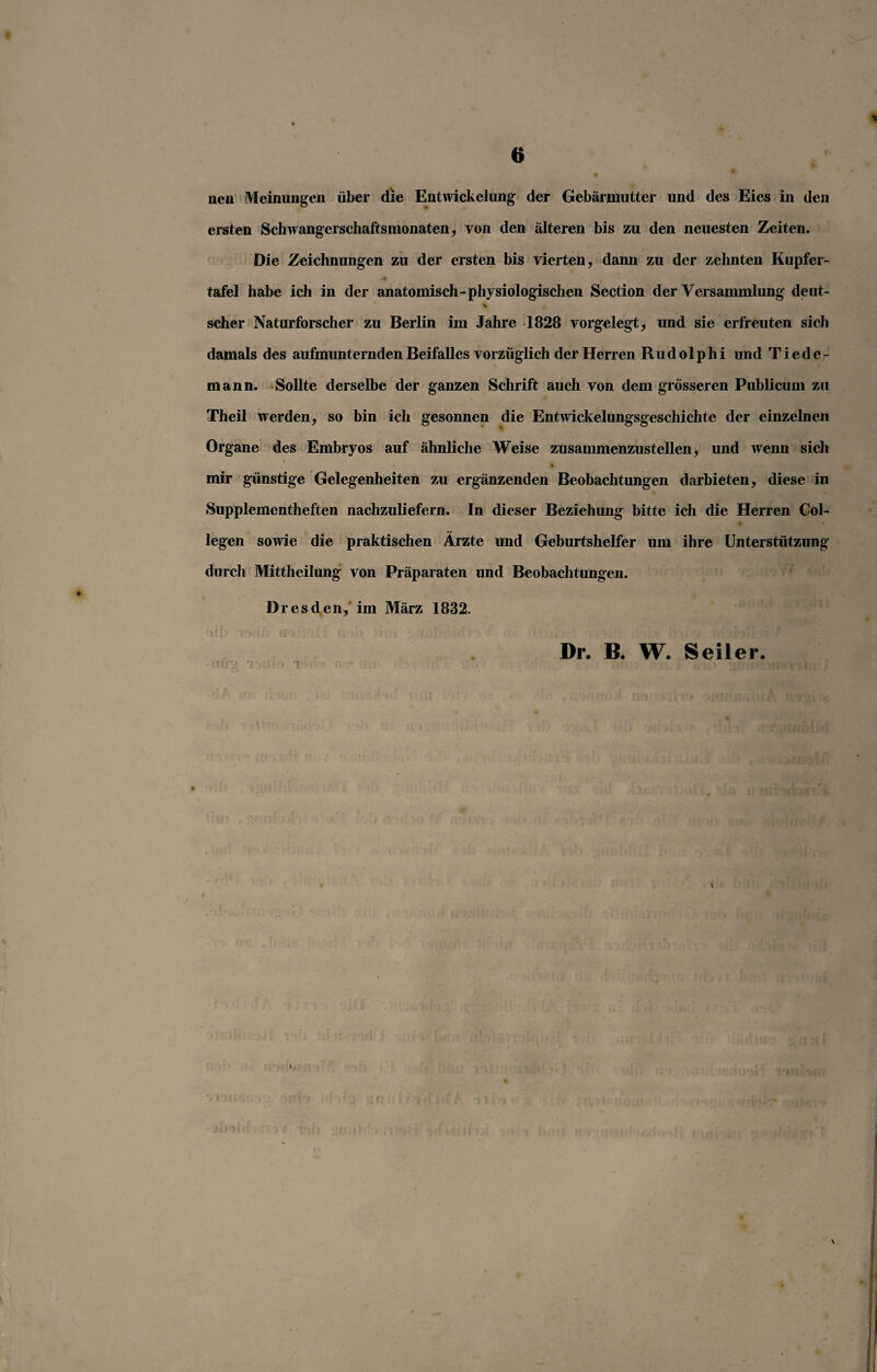 nen Meinungen über die Entwickelung der Gebärmutter und des Eies in den ersten Schwangerschaftsmonaten, von den älteren bis zu den neuesten Zeiten. Die Zeichnungen zu der ersten bis vierten, dann zu der zehnten Kupfer¬ tafel habe ich in der anatomisch-physiologischen Section der Versammlung deut- v , scher Naturforscher zu Berlin im Jahre 1828 vorgelegt, und sie erfreuten sich damals des aufmunternden Beifalles vorzüglich der Herren Rudolphi und Ti ede- mann. Sollte derselbe der ganzen Schrift auch von dem grösseren Publicum zu Theil werden, so bin ich gesonnen die Entwickelungsgeschichte der einzelnen Organe des Embryos auf ähnliche Weise zusammenzustellen, und wenn sich i t mir günstige Gelegenheiten zu ergänzenden Beobachtungen darbieten, diese in Supplementheften nachzuliefern. In dieser Beziehung bitte ich die Herren Col- legen sowie die praktischen Ärzte und Geburtshelfer um ihre Unterstützung durch Mittheilung von Präparaten und Beobachtungen. Dresden, im März 1832. Dr. B. W. Seiler.