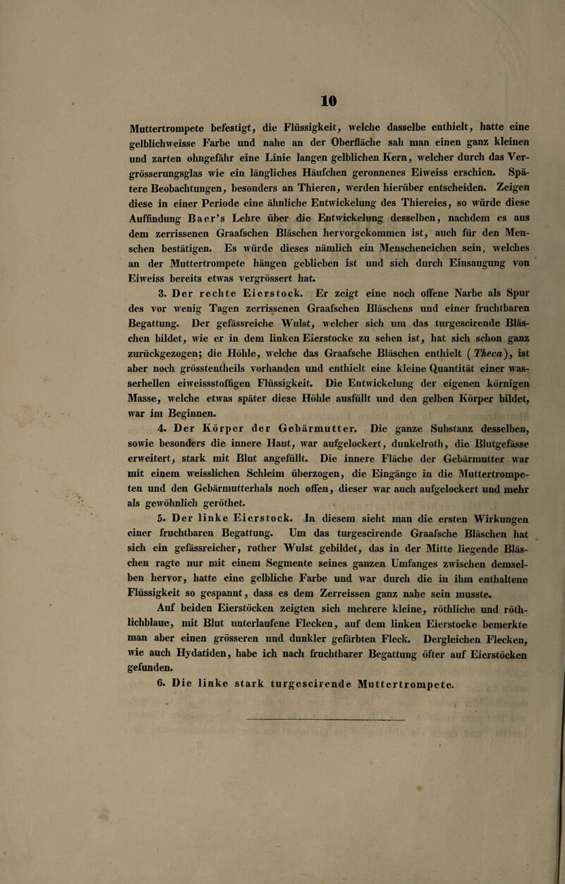 Muttertrompete befestigt, die Flüssigkeit, welche dasselbe enthielt, hatte eine gelblichweisse Farbe und nahe an der Oberfläche sah man einen ganz kleinen und zarten ohngefähr eine Linie langen gelblichen Kern, welcher durch das Ver- grösserungsglas wie ein längliches Häufchen geronnenes Eiweiss erschien. Spä¬ tere Beobachtungen, besonders an Thieren, werden hierüber entscheiden. Zeigen diese in einer Periode eine ähnliche Entwickelung des Thiereies, so würde diese Auffindung Baer’s Lehre über die Entwickelung desselben, nachdem es aus dem zerrissenen Graafschen Bläschen hervorgekommen ist, auch für den Men¬ schen bestätigen. Es würde dieses nämlich ein Menscheneichen sein, welches an der Muttertrompete hängen geblieben ist und sich durch Einsaugung von Eiweiss bereits etwas vergrössert hat. 3. Der rechte Eierstock. Er zeigt eine noch offene Narbe als Spur des vor wenig Tagen zerrissenen Graafschen Bläschens und einer fruchtbaren Begattung. Der gefässreiche Wulst, welcher sich um das turgescirende Bläs¬ chen bildet, wie er in dem linken Eierstocke zu sehen ist, hat sich schon ganz zurückgezogen; die Höhle, welche das Graafsche Bläschen enthielt ( Theca), ist aber noch grösstentheils vorhanden und enthielt eine kleine Quantität einer was¬ serhellen eiweissstoffigen Flüssigkeit. Die Entwickelung der eigenen körnigen Masse, welche etwas später diese Höhle ausfüllt und den gelben Körper bildet, war im Beginnen. 4. Der Körper der Gebärmutter. Die ganze Substanz desselben, sowie besonders die innere Haut, war aufgelockert, dunkelroth, die Blutgefässe erweitert, stark mit Blut angefullt. Die innere Fläche der Gebärmutter war mit einem weisslichen Schleim überzogen, die Eingänge in die Muttertrompe¬ ten und den Gebärmutterhals noch offen, dieser war auch aufgelockert und mehr als gewöhnlich geröthet. 5. Der linke Eierstock. In diesem sieht man die ersten Wirkungen einer fruchtbaren Begattung. Um das turgescirende Graafsche Bläschen hat sich ein gefässreicher, rother Wulst gebildet, das in der Mitte liegende Bläs¬ chen ragte nur mit einem Segmente seines ganzen Umfanges zwischen demsel¬ ben hervor, hatte eine gelbliche Farbe und war durch die in ihm enthaltene Flüssigkeit so gespannt, dass es dem Zerreissen ganz nahe sein musste. Auf beiden Eierstöcken zeigten sich mehrere kleine, röthliche und röth- lichblaue, mit Blut unterlaufene Flecken, auf dem linken Eierstocke bemerkte man aber einen grösseren und dunkler gefärbten Fleck. Dergleichen Flecken, wie auch Hydatiden, habe ich nach fruchtbarer Begattung öfter auf Eierstöcken gefunden. 6. Die linke stark turgescirende Muttertrompete.