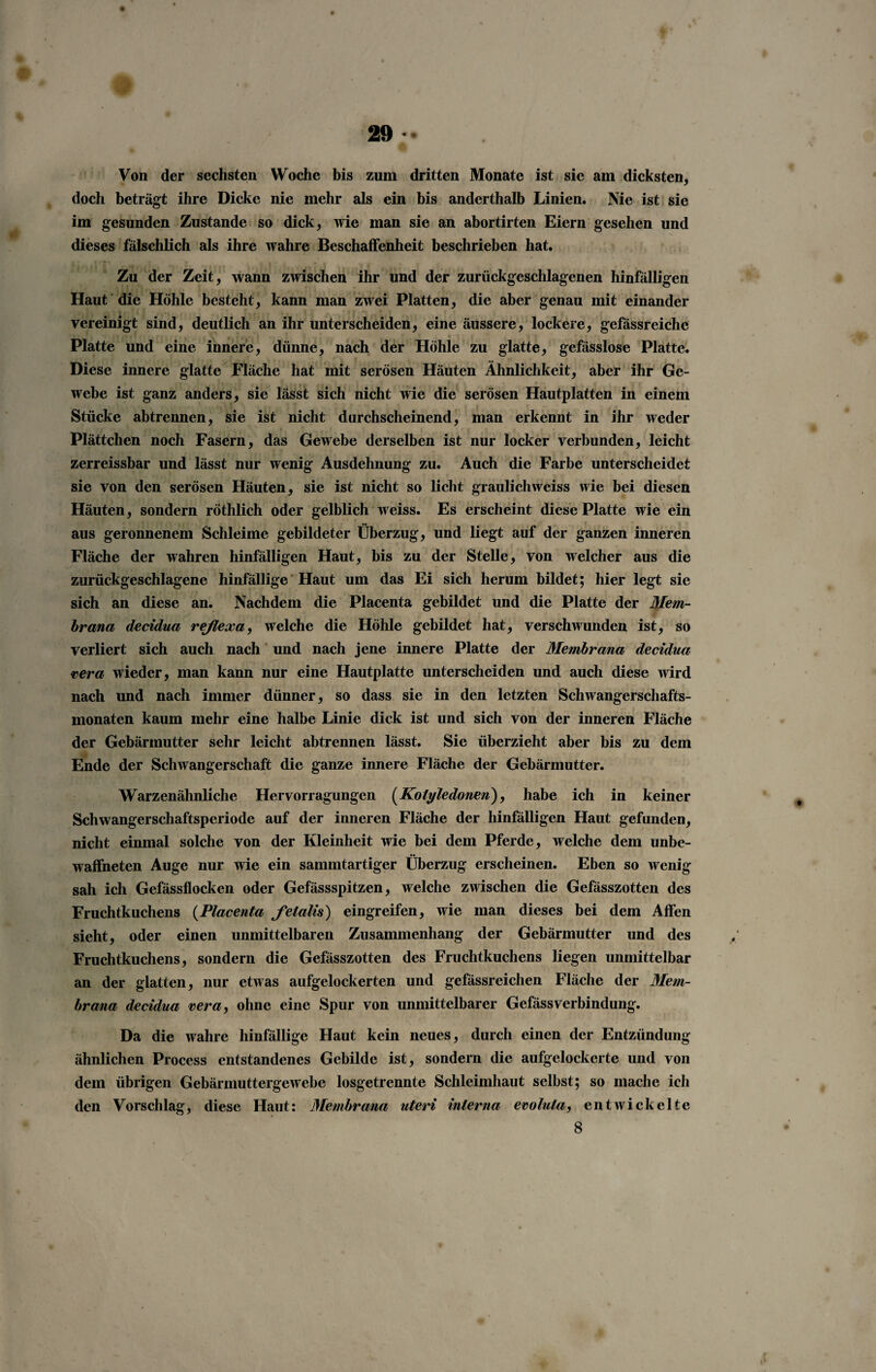 Von der sechsten Woche bis zum dritten Monate ist sie am dicksten, doch beträgt ihre Dicke nie mehr als ein bis anderthalb Linien. Nie ist sie im gesunden Zustande so dick, wie man sie an abortirten Eiern gesehen und dieses fälschlich als ihre wahre Beschaffenheit beschrieben hat. Zu der Zeit, wann zwischen ihr und der zurückgeschlagenen hinfälligen Haut die Höhle besteht, kann man zwei Platten, die aber genau mit einander vereinigt sind, deutlich an ihr unterscheiden, eine äussere, lockere, gefässreiche Platte und eine innere, dünne, nach der Höhle zu glatte, gefässlose Platte. Diese innere glatte Fläche hat mit serösen Häuten Ähnlichkeit, aber ihr Ge¬ webe ist ganz anders, sie lässt sich nicht wie die serösen Hautplatten in einem Stücke abtrennen, sie ist nicht durchscheinend, man erkennt in ihr weder Plättchen noch Fasern, das Gewebe derselben ist nur locker verbunden, leicht zerreissbar und lässt nur wenig Ausdehnung zu. Auch die Farbe unterscheidet sie von den serösen Häuten, sie ist nicht so licht graulichweiss wie bei diesen Häuten, sondern röthlich oder gelblich weiss. Es erscheint diese Platte wie ein aus geronnenem Schleime gebildeter Überzug, und liegt auf der ganzen inneren Fläche der wahren hinfälligen Haut, bis zu der Stelle, von welcher aus die zurückgeschlagene hinfällige Haut um das Ei sich herum bildet; hier legt sie sich an diese an. Nachdem die Placenta gebildet und die Platte der Mem¬ brana decidua reßexa, welche die Höhle gebildet hat, verschwunden ist, so verliert sich auch nach und nach jene innere Platte der Membrana decidua <cera wieder, man kann nur eine Hautplatte unterscheiden und auch diese wird nach und nach immer dünner, so dass sie in den letzten Schwangerschafts¬ monaten kaum mehr eine halbe Linie dick ist und sich von der inneren Fläche der Gebärmutter sehr leicht abtrennen lässt. Sie überzieht aber bis zu dem Ende der Schwangerschaft die ganze innere Fläche der Gebärmutter. Warzenähnliche Hervorragungen (Kotyledonen), habe ich in keiner Schwangerschaftsperiode auf der inneren Fläche der hinfälligen Haut gefunden, nicht einmal solche von der Kleinheit wie bei dem Pferde, welche dem unbe¬ waffneten Auge nur wie ein sammtartiger Überzug erscheinen. Eben so wenig sah ich Gefässflocken oder Gefässspitzen, welche zwischen die Gefässzotten des Fruchtkuchens (Placenta felalis) eingreifen, wie man dieses bei dem Affen sieht, oder einen unmittelbaren Zusammenhang der Gebärmutter und des Fruchtkuchens, sondern die Gefässzotten des Fruchtkuchens liegen unmittelbar an der glatten, nur etwas aufgelockerten und gefässreichen Fläche der Mem¬ brana decidua vera, ohne eine Spur von unmittelbarer GefässVerbindung. Da die wahre hinfällige Haut kein neues, durch einen der Entzündung ähnlichen Process entstandenes Gebilde ist, sondern die aufgelockerte und von dem übrigen Gebärmuttergewebe losgetrennte Schleimhaut selbst; so mache ich den Vorschlag, diese Haut: Membrana uteri interna evolula, entwickelte 8