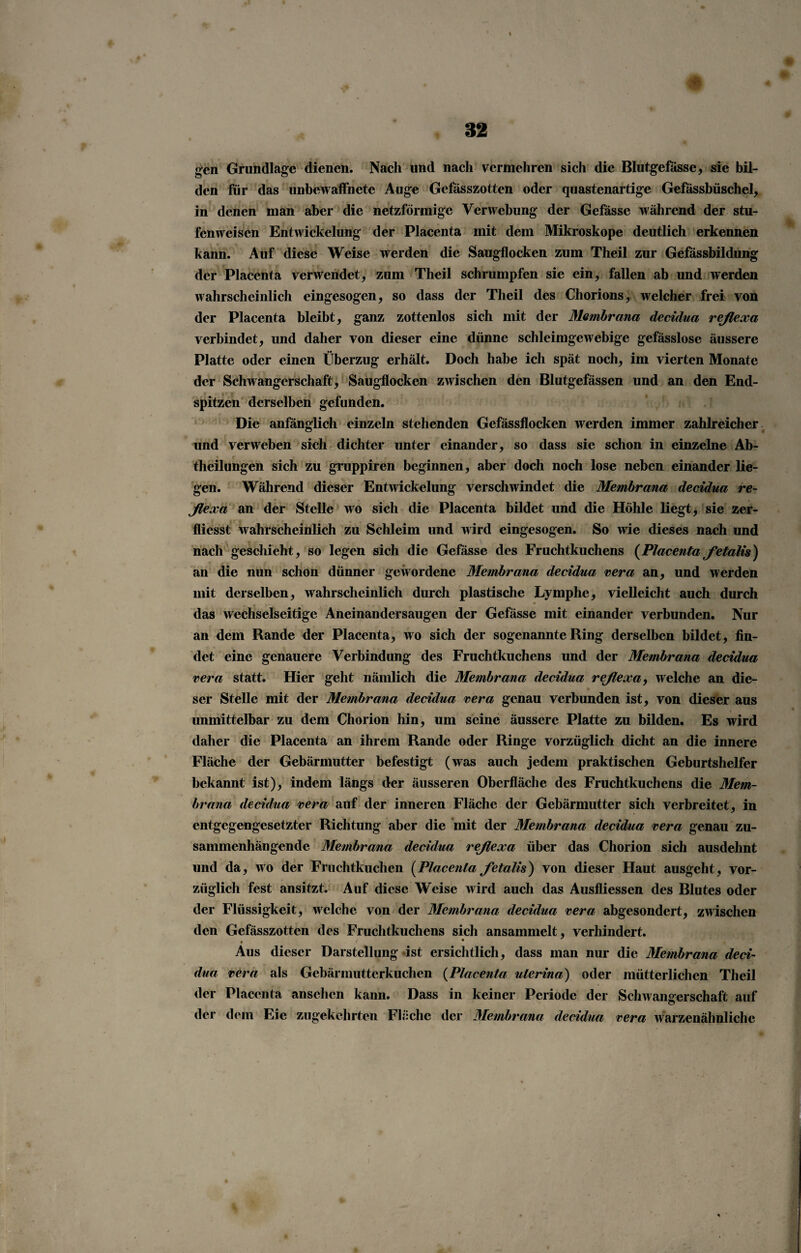 gen Grundlage dienen. Nach und nach vermehren sich die Blutgefässe, sie bil¬ den für das unbewaffnete Auge Gefässzotten oder quastenartige Gefässbüschel, in denen man aber die netzförmige Verwebung der Gefässe während der stu¬ fenweisen Entwickelung der Placenta mit dem Mikroskope deutlich erkennen kann. Auf diese Weise werden die Saugflocken zum Theil zur Gefässbildung der Placenta verwendet, zum Theil schrumpfen sie ein, fallen ab und werden wahrscheinlich eingesogen, so dass der Theil des Chorions, welcher frei von der Placenta bleibt, ganz zottenlos sich mit der Membrana decidua reßexa verbindet, und daher von dieser eine dünne schleimgewebige gefässlose äussere Platte oder einen Überzug erhält. Doch habe ich spät noch, im vierten Monate der Schwangerschaft, Saugflocken zwischen den Blutgefässen und an den End¬ spitzen derselben gefunden. Die anfänglich einzeln stehenden Gefässflocken werden immer zahlreicher und verweben sich dichter unter einander, so dass sie schon in einzelne Ab¬ theilungen sich zu gruppiren beginnen, aber doch noch lose neben einander lie¬ gen. Während dieser Entwickelung verschwindet die Membrana decidua re¬ ßexa an der Stelle wo sich die Placenta bildet und die Höhle liegt, sie zer- flicsst wahrscheinlich zu Schleim und wird eingesogen. So wie dieses nach und nach geschieht, so legen sich die Gefässe des Fruchtkuchens {Placentaßetalis) an die nun schon dünner gewordene Membrana decidua vera an, und werden mit derselben, wahrscheinlich durch plastische Lymphe, vielleicht auch durch das wechselseitige Aneinandersaugen der Gefässe mit einander verbunden. Nur an dem Rande der Placenta, wo sich der sogenannte Ring derselben bildet, fin¬ det eine genauere Verbindung des Fruchtkuchens und der Membrana decidua vera statt. Hier geht nämlich die Membrana decidua reßexa, welche an die¬ ser Stelle mit der Membrana decidua vera genau verbunden ist, von dieser aus unmittelbar zu dem Chorion hin, um seine äussere Platte zu bilden. Es wird daher die Placenta an ihrem Rande oder Ringe vorzüglich dicht an die innere Fläche der Gebärmutter befestigt (was auch jedem praktischen Geburtshelfer bekannt ist), indem längs der äusseren Oberfläche des Fruchtkuchens die Mem¬ brana decidua vera auf der inneren Fläche der Gebärmutter sich verbreitet, in entgegengesetzter Richtung aber die mit der Membrana decidua vera genau zu¬ sammenhängende Membrana decidua reßexa über das Chorion sich ausdehnt und da, wo der Fruchtkuchen (Placenta ßetalis) von dieser Haut ausgeht, vor¬ züglich fest ansitzt. Auf diese Weise wird auch das Ausfliessen des Blutes oder der Flüssigkeit, welche von der Membrana decidua vera abgesondert, zwischen den Gefässzotten des Fruchtkuchens sich ansammelt, verhindert. . ! • Aus dieser Darstellung ist ersichtlich, dass man nur die Membrana deci¬ dua vera als Gebärmutterkuchen (Placenta uterina) oder mütterlichen Theil der Placenta anschcn kann. Dass in keiner Periode der Schwangerschaft auf der dem Eie zugekehrten Fläche der Membrana decidua vera warzenähnlichc