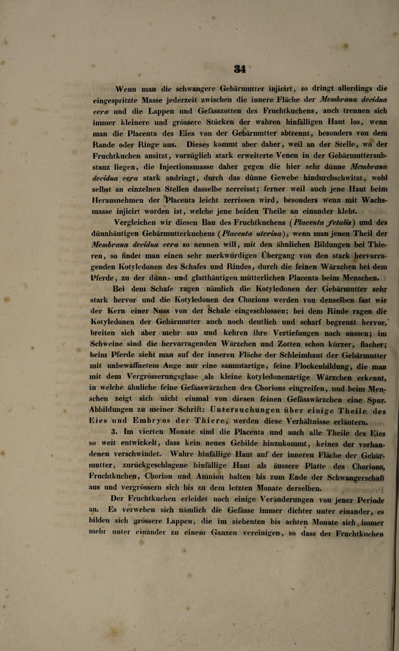 Wenn man die schwangere Gebärmutter injicirt, so dringt allerdings die eingespritzte Masse jederzeit zwischen die innere Fläche der Membrana decidua rera und die Lappen und Gefässzotten des Fruchtkuchens, auch trennen sich immer kleinere und grössere Stücken der wahren hinfälligen Haut los, wenn man die Placenta des Eies von der Gebärmutter abtrennt, besonders von dem Rande oder Ringe aus. Dieses kommt aber daher, weil an der Stelle, wo der Fruchtkuchen ansitzt, vorzüglich stark erweiterte Venen in der Gebärmuttersub- stanz liegen, die Injectionsmasse daher gegen die hier sehr dünne Membrana decidua vera stark andringt, durch das dünne Gewebe hindurchschwitzt, wohl selbst an einzelnen Stellen dasselbe zerreisst; ferner weil auch jene Haut beim Herausnehmen der Placenta leicht zerrissen wird, besonders wenn mit Wachs- masse injicirt worden ist, welche jene beiden Theile an einander klebt. Vergleichen wir diesen Bau des Fruchtkuchens (Placenta felalis) und des dünnhäutigen Gebärmutterkuchens (Placenta uterina), wenn man jenen Theil der Membrana decidua rera so nennen will, mit den ähnlichen Bildungen bei Thie- ren, so findet man einen sehr merkwürdigen Übergang von den stark hervorra¬ genden Kotyledonen des Schafes und Rindes, durch die feinen Wärzchen bei dem Pferde, zu der dünn- und glatthäutigcn mütterlichen Placenta beim Menschen. Bei dem Schafe ragen nämlich die Kotyledonen der Gebärmutter sehr stark hervor und die Kotyledonen des Chorions werden von denselben fast wie der Kern einer Nuss von der Schale eingeschlossen; bei dem Rinde ragen die Kotyledonen der Gebärmutter auch noch deutlich und scharf begrenzt hervor, breiten sich aber mehr aus und kehren ihre Vertiefungen nach aussen; im Schweine sind die hervorragenden Wärzchen und Zotten schon kürzer, flacher; beim Pferde sieht man auf der inneren Fläche der Schleimhaut der Gebärmutter mit unbewaffnetem Auge nur eine sammtartige, feine Flockenbildung, die man mit dem Vergrösserungsglase als kleine kotyledonenartige Wärzchen erkennt, in welche ähnliche feine Gefässwärzchen des Chorions eingreifen, und beim Men¬ schen zeigt sich nicht einmal von diesen feinen Gefässwärzchen eine Spur. Abbildungen zu meiner Schrift: Untersuchungen über einige Theile des Eies und Embryos der Thiere, werden diese Verhältnisse erläutern. 3. Im vierten Monate sind die Placenta und auch alle Theile des Eies so weit entwickelt, dass kein neues Gebilde hinzukommt, keines der vorhan¬ denen verschwindet. Wahre hinfällige Haut auf der inneren Fläche der Gebär¬ mutter, zurückgeschlagene hinfällige Haut als äussere Platte des Chorions, Fruchtkuchen, Chorion und Amnion halten bis zum Ende der Schwangerschaft aus und vergrössern sich bis zu dem letzten Monate derselben. Der Fruchtkuchen erleidet noch einige Veränderungen von jener Periode an. Es verweben sich nämlich die Gefässe immer dichter unter einander, es bilden sich grössere Lappen, die im siebenten bis achten Monate sich. immer zu einem CJanzen vereinigen, so dass der Fruchtkuchen