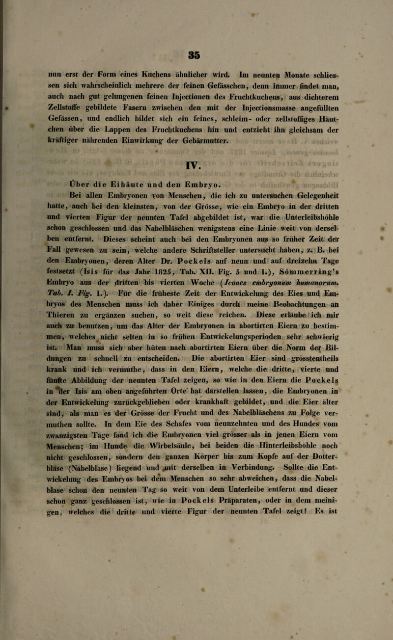 nun erst der Form eines Kuchens ähnlicher wird. Im neunten Monate schlos¬ sen sich wahrscheinlich mehrere der feinen Gefässchen, denn immer findet man, auch nach gut gelungenen feinen Injectionen des Fruchtkuchens, aus dichterem Zellstoffe gebildete Fasern zwischen den mit der Injectionsmasse angefüllten Gefässen, und endlich bildet sich ein feines, schleim- oder zellstoffiges Häut¬ chen über die Lappen des Fruchtkuchens hin und entzieht ihn gleichsam der kräftiger nährenden Einwirkung der Gebärmutter. IV. Über die Eihäute und den Embryo. Bei allen Embryonen von Menschen, die ich zu untersuchen Gelegenheit hatte, auch bei den kleinsten, von der Grösse, wie ein Embryo in der dritten und vierten Figur der neunten Tafel abgebildet ist, war die Unterleibshöhle schon geschlossen und das Nabelbläschen wenigstens eine Linie weit von dersel¬ ben entfernt. Dieses scheint auch bei den Embryonen aus so früher Zeit der Fall gewesen zu sein, welche andere Schriftsteller untersucht haben, z. B. bei den Embryonen, deren Alter Dr. Pockels auf neun und auf dreizehn Tage festsetzt (Isis für das Jahr 1825, Tab. XII. Fig. 5 und 1.), Sömmerring’s Embryo aus der dritten bis vierten Woche (Icones embryonum liumanorum. Tab. I. Fig. 1.). Für die früheste Zeit der Entwickelung des Eies und Em¬ bryos des Menschen muss ich daher Einiges durch meine Beobachtungen an Thieren zu ergänzen suchen, so weit diese reichen. Diese erlaube ich mir auch zu benutzen, um das Alter der Embryonen in abortirten Eiern zu bestim¬ men, welches nicht selten in so frühen Entwickelungsperioden sehr schwierig ist. Man muss sich aber hüten nach abortirten Eiern über die Norm der Bil- ♦ düngen zu schnell zu entscheiden. Die abortirten Eier sind grösstentheils krank und ich vermuthe, dass in den Eiern, welche die dritte, vierte und fünfte Abbildung der neunten Tafel zeigen, so wie in den Eiern die Pockels in Mer Isis am oben angeführten Orte hat darstellen lassen, die Embryonen in der Entwickelung zurückgeblieben oder krankhaft gebildet, und die Eier älter sind, als man es der Grösse der Frucht und des Nabelbläschens zu Folge ver- muthen sollte. In dem Eie des Schafes vom neunzehnten und des Hundes vom zwanzigsten Tage fand ich die Embryonen viel grösser als in jenen Eiern vom Menschen; im Hunde die Wirbelsäule, bei beiden die Hinterleibshöhle noch nicht geschlossen, sondern den ganzen Körper bis zum Kopfe auf der Dotter¬ blase (Nabelblase) liegend und jaiit derselben in Verbindung. Sollte die Ent¬ wickelung des Embryos bei dem Menschen so sehr abweichen, dass die Nabel¬ blase schon den neunten Tag so weit von dem Unterleibe entfernt und dieser schon ganz geschlossen ist, wie in Pockels Präparaten, oder in dem meini- gen, welches die dritte und vierte Figur der neunten Tafel zeigt? Es ist