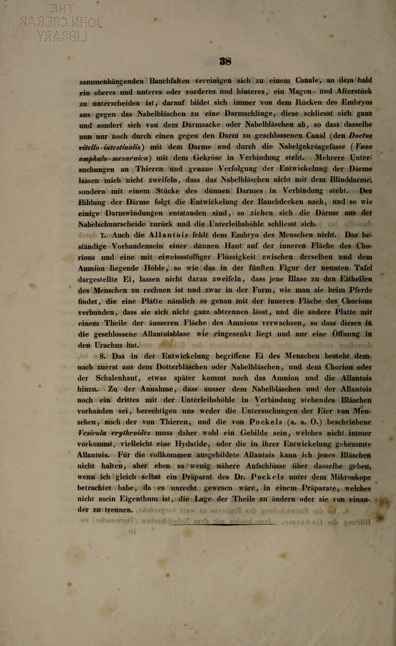 sammenhängenden Bauchfalten vereinigen sieh zu einem Canale, an dem bald ein oberes und unteres oder vorderes und hinteres, ein Magen- und Afterstück zu unterscheiden ist, darauf bildet sich immer von dem Rücken des Embryos aus gegen das Nabelbläschen zu eine Darmschlinge, diese schliesst sich ganz und sondert sich von dem Darmsacke oder Nabelbläschen ab, so dass dasselbe nun nur noch durch einen gegen den Darm zu geschlossenen Canal (den Ductus vitello-intestinalis) mit dem Darme und durch die Nabelgekrösgefässe (Vasa omplialo-tnesaraica) mit dem Gekröse in Verbindung steht. Mehrere Unter¬ suchungen an Thieren und genaue Verfolgung der Entwickelung der Därme lassen mich nicht zweifeln, dass das Nabelbläschen nicht mit dem Blinddärme, sondern mit einem Stücke des dünnen Darmes in Verbindung steht. Der Bildung der Därme folgt die Entwickelung der Bauchdecken nach, und so wie einige Darm Windungen entstanden sind, so ziehen sich die Därme aus der Nabelschnurscheide zurück und die Unterleibshöhle schliesst sich. 7. Auch die Allantois fehlt dem Embryo des Menschen nicht. Das be¬ ständige Vorhandensein einer dünnen Haut auf der inneren Fläche des Cho¬ rions und eine mit eiweissstoffiger Flüssigkeit zwischen derselben und dem Amnion liegende Höhle, so wie das in der fünften Figur der neunten Tafel dargestellte Ei, lassen nicht daran zweifeln, dass jene Blase zu den Eitheilen des Menschen zu rechnen ist und zwar in der Form, wie man sie beim Pferde findet, die eine Platte nämlich so genau mit der inneren Fläche des Chorions verbunden, dass sie sich nicht ganz abtrennen lässt, und die andere Platte mit einem Theile der äusseren Fläche des Amnions verwachsen, so dass dieses in die geschlossene Allantoisblase wie eingesenkt liegt und nur eine Öffnung in den Urachus hat. 8. Das in der Entwickelung begriffene Ei des Menschen besteht dem¬ nach zuerst aus dem Dotterbläschen oder Nabelbläschen, und dem Chorion oder der Schalenhaut, etwas später kommt noch das Amnion und die Allantois hinzu. Zu der Annahme, dass ausser dem Nabelbläschen und der Allantois noch ein drittes mit der Unterleibshöhle in Verbindung stehendes Bläschen vorhanden sei, berechtigen uns weder die Untersuchungen der Eier von Men¬ schen, noch der von Thieren, und die von Pockels (a. a. 0.) beschriebene Vesicula erylhroides muss daher wohl ein Gebilde sein, welches nicht immer vorkommt, vielleicht eine Hydatide, oder die in ihrer Entwickelung gehemmte Allantois. Für die vollkommen ausgebildete Allantois kann ich jenes Bläschen nicht halten, aber eben so wenig nähere Aufschlüsse über dasselbe geben, wenn ich gleich selbst ein Präparat des Dr. Pockels unter dem Mikroskope betrachtet habe, da es unrecht gewesen wäre, in einem Präparate, welches nicht mein Eigenthum ist, die Lage der Theile zu ändern oder sie von einan¬ der zu trennen.