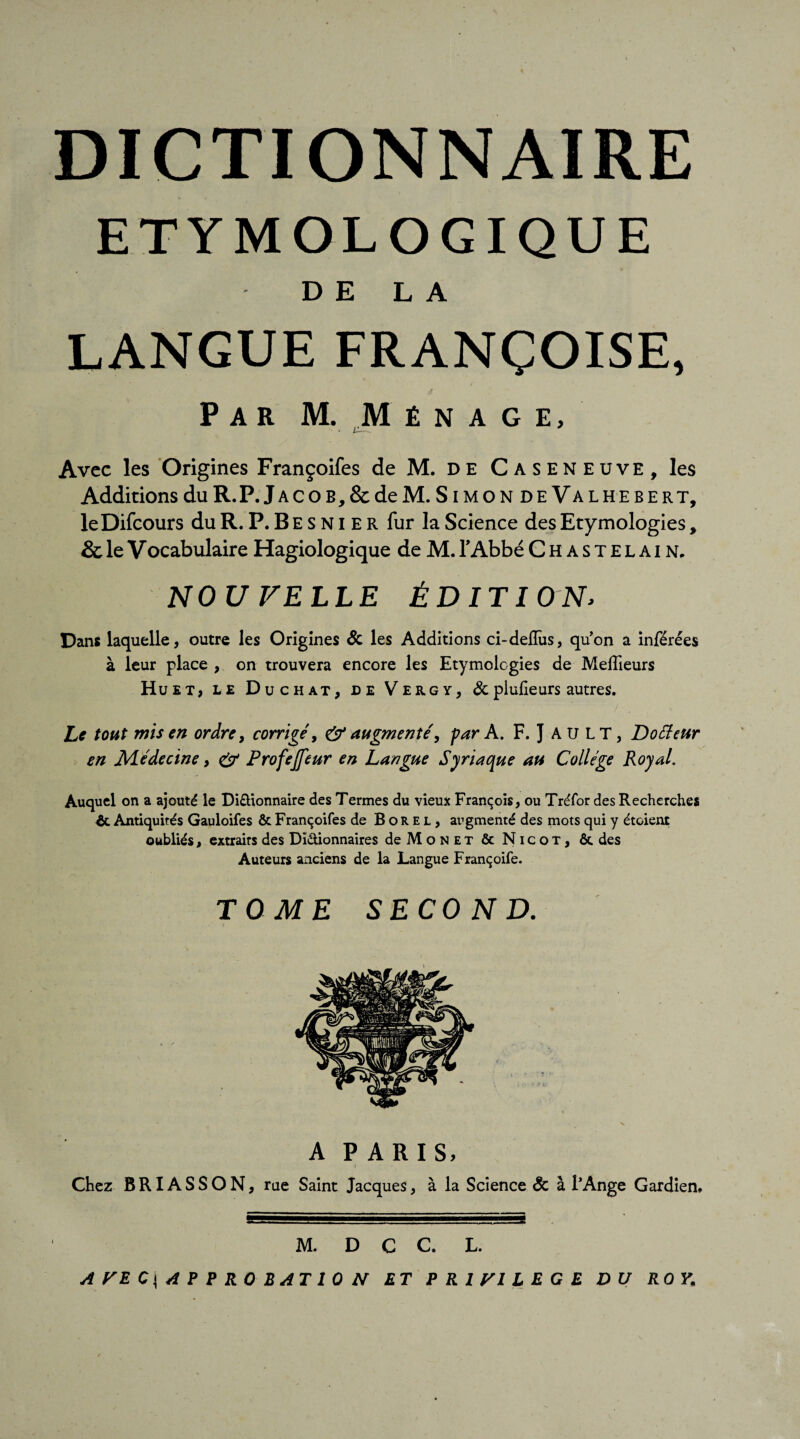 DICTIONNAIRE ETYMOLOGIQUE DE LA LANGUE FRANÇOISE, Par M. Ménage, * jj..— Avec les Origines Françoifes de M. de Caseneuve, les Additions du R. P. Jacob, & de M. SimondeValhebert, leDifcours du R. P. B E s N i E R fur la Science des Etymologies, & le V ocabulaire Hagiologique de M. l’Abbé Chastelain. NOU VELLE ÉDITION> Dans laquelle, outre les Origines St les Additions ci-deflûs, qu’on a inférées à leur place , on trouvera encore les Etymologies de Meilleurs Huet, le Duchat, de Vergy, St plulieurs autres. Le tout mis en ordre, corrigé, & augmenté, par A. F. J AU LT, Dotteur en Médecine, & Profejfeur en Langue Syriaque au College Royal. Auquel on a ajouté le Di&ionnaire des Termes du vieux François, ou Tréfor des Recherches Antiquités Gauloifes & Françoifes de Borel, augmenté des mots qui y étoient oubliés, extraits des Dï&ionnaires deMoNET & Nicot, &. des Auteurs anciens de la Langue Françoife. TOME SECOND. A PARIS, / Chez BRIASSON, rue Saint Jacques, à la Science <3c à l’Ange Gardien, M. D C C. L. A VE C\ AP PROBATION ET PRIVILEGE DU ROY.