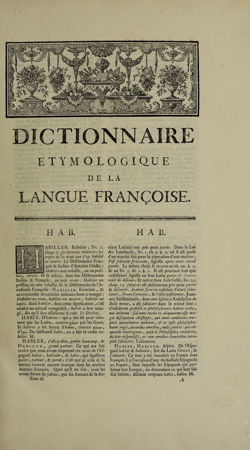 ETYMOLOGIQUE DE LA LANGUE FRANÇOISE. I ~«»'v»7y^^MgytonV-'-'— ~~,—!■-' L.~f,T-[. 11 im' ~'J.iTj'irj^iriWt^ H A: B. AB IL L ER. Rabelais, liv. i. chap. 5. Je laveroys volontiers les tripes de ce veau que fay habillé ce matin. Le Dictionnaire Fran¬ çois & Italien d’Antoine Oudin : Habiller une volaille , ou un poil- fon , curare. Et le même, dans Ton Dictionnaire Italien 6c François , au mot curare : Habiller un poilfon, ou uiie volaille. Et le Dictionnaire de l’A¬ cadémie Françoife : Habiller. Ecorcher , 6e accommoder de certains animaux bons à manger : Habiller un veau, habiller un mcuton , habiller un lapin. Ainfi habiller, dans cette lignification, c’ell rendre un animal mangeable , habile à être man¬ gé , dès qu’il fera allailonné & cuit. Le Duchat. HABIT. Y)’habitus : qui a été dit pour vête¬ ment par les Latins, comme par les Grecs. Et habitus a été formé à’habeo , comme , d’ï^a. Du fubltantif habit, on a fait le verbe ha¬ biller. M. H A B L E R, c’elt-à-dire, parler beaucoup j 6c H A B L eur, grand parleur. Ce qui me fait croire que nous avons emprunté ces mots de l’Efi- pagnol hablar , hablador, 6c habla, qui lignifient parler, parleur , 6c parole ,• c’eft que je n’en ai fu encore trouver aucune marque dans les anciens Auteurs François. Quoi qu’il en foit, nous les avons formé de fabula, que les Auteurs de la der- Torne II. H A B. niere Latinité ont pris pour parole. Dans la Loi des Lombards, liv. i. tit. 9. §. 9. où il elt parlé d’un marché fait pour la réparation d’une maiion 3 Poft fabulant firmatam, lignifie apres avoir donné parole. La même chofe fe trouve au tit. 30. §. 3. 6c au liv. 3. tit. 1. §. 1. Il elt pourtant vrai que confabulari lignifie en bon Latin parler & s entre¬ tenir de difcours. Et même dans AuleGelle, liv. 19. chap. 13. fabulari elt abfolument pris pour parler 6c difcourir. Stabant forte in vefiibulo Palatii fabu¬ lantes , Front0 Cornélius, 6c Feflus pofthumius. Joan- nés Sarifberienfis, dans une épître à Radulphus de Bello monte, a dit fabulare dans le même fens : Credideram projet: to te philo fophantis habere verba, non animum : fed nunc recolo te aliquatenus ejfe ma- gni difcipulum Ariflippi, qui ornni conditione tem- poris aquanimiter utebatur, & in ipfis philofopha- batur mtgis,jucundus omnibus, nulli gravis : qui ali- quando interrogatus, quid ei Philofophia contulerit, dicitur refpondijfe, ut cum omnibus horninibus intré¬ pide fabularet. Cafeneuve. Habler, Hable u r. Afpiré. De l’Efpa- gnol hablar 6c hablador, fait du Latin fabulari, 6c fabulator. Ce mot a été introduit en France fous François Là l’occafiond’une Ambalfade Efpagnole en France , dans laquelle les Efpagnols qui par- loient leur Langue, en demandant ce qui leur fai- foit befoin, difoient toujours habla , habla. M» A