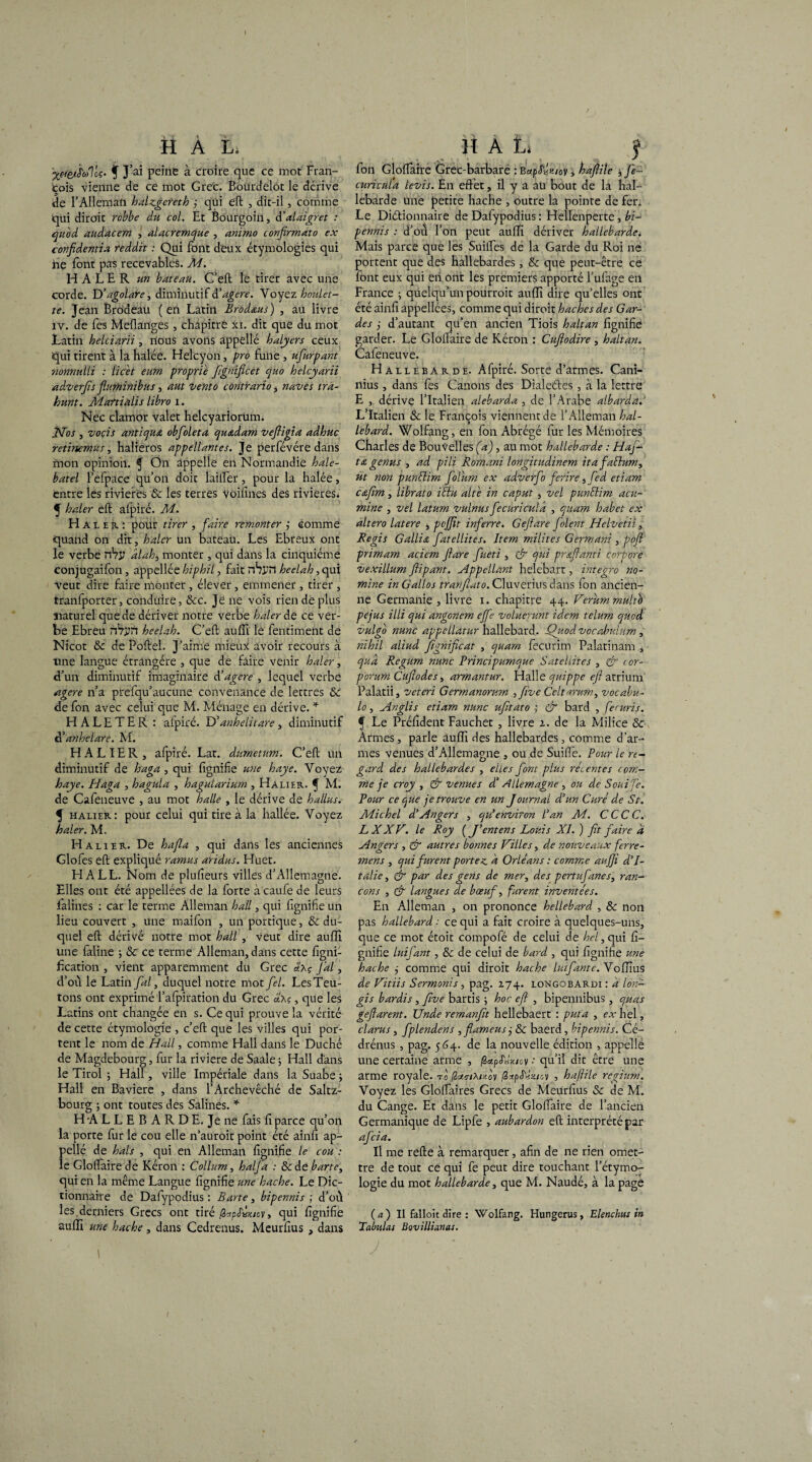 H A Lé ■yéf&jtaleç' f J’ai peine à croire que ce mot Fran¬ çois vienne de ce mot Grec. Bourdelot le dérive de l’Alleman halzgereth j qui eft , dit-il, comme qui diroit rcbbe du col. Et Bourgoin, d'alaigret : quod audacem , alacremque , animo confirmât o ex confidentia reddit : Qui font deux étymologies qui ne font pas recevables. Ai. H ALE R un bateau. C’eft le tirer avec une corde. D’agolare, diminutif àéagere. V oyez houlet¬ te. Jean Brcideau (en Latin Brodœus) , au livre xv. de fes Meflanges , chapitre xï. dit que du mot Latin helciarii, nous avons appelle halyers ceux qui tirent à la halée. Helcyon, pro fune, ùfurpant nonnulli : licet eum proprie Jîgnificet quo helcyarii ad.verfis fluminibus, aut vento contrario, navet tra- hunt. Martialis libro i. Nec clamor valet helcyariorum. jSfos , vocis antique obfoleta quœdam veftigia adhuc retinemus, halieros appellantes. Je perfévére dans mon opinion. $ Ôn appelle en Normandie hale- batel l’efpace qu’on doit lailTèr, pour la halée, entre les rivières & les terres Voilînes des rivières* 5 haler eft afpiré. Ai. Haï er : pour tirer , faire remonter ; comme quand on dit, haler un bateau. Les Ebreux ont le verbe nVi? dlahi monter , qui dans la cinquième conjugaifon, appellée hiphil, fait nhj-’îl heelah, qui Veut dire faire monter, élever, emmener, tirer , tranfporter, Conduire, &c. Je ne vois rien de plus naturel que de dériver notre verbe haler de ce ver¬ be Ebreu nVyrt heelah. C’eft auffi le fentiment de Nicot &: de Poftel. J’aime mieux avoir recours à une langue étrangère , que de faire venir haler, d’un diminutif imaginaire d’agere , lequel verbe agere n’a pirefqu’aucune convenance de lettres & de fon avec celui que M. Ménage en dérive. * HALETER : alpiré. D’anh élit are, diminutif d’anhelare. M. H A L IE R , afpiré. Lat. dumetum. C’eft un diminutif de haga , qui fignifie une haye. Voyez haye. Haga , hagula , hagularium , Halier. C M. de Cafeneuve , au mot halle , le dérive de h allas. f halier: pour celui qui tire à la hallée. Voyez haler. M. Halier. De hafla , qui dans les anciennes Glofes eft expliqué ramus aridus. Huet. HALL. Nom de plufieurs villes d’Allemagne. Elles ont été appellées de la forte àcaufe de leurs falines : car le terme Alleman hall, qui fignifie un lieu couvert , une maifon , un portique, & du¬ quel eft dérivé notre mot hall , veut dire auffi une faline -, & ce terme Alleman, dans cette figni- fication , vient apparemment du Grec J'ai, d’ou le Latin fal, duquel notre mot fel. Les Teu¬ tons ont exprimé l’afpiration du Grec d\ç, que les Latins ont changée en s. Ce qui prouve la vérité de cette étymologie , c’eft que les villes qui por¬ tent le nom de Hall, comme Hall dans le Duché de Magdebourg, fur la riviere de Saale ; Hall d'ans le Tirol j Hall, ville Impériale dans laSuabe; Hall en Bavière , dans l’Archevêché de Saltz- bourg ; ont toutes des Salines. * H A L L E B A R D E. Je ne fais fi parce qu’on la porte fur le cou elle n’auroit point été ainfi ap- pellé de hais , qui en Alleman fignifie le cou : le Gloflaire de Kéron : Collum, h alfa : &de barre, qui en la même Langue fignifie une hache. Le Dic¬ tionnaire de Dafypodius : Bar te, bipennis ; d’ou les.derniers Grecs ont tiré/3«p^/cy, qui fignifie auffi une hache, dans Cedrenus. Meurfius , dans l îï A L î fon Gloflaire Grec-barbarè : BapS'Ùkiov j haftile j fe- curicnla levis. En effet, il y a aü bout de la hal¬ lebarde une petite hache , outre la pointe de fer. Le Dictionnaire de Dafypodius : Hellenperte, bi¬ pennis : d’où l’on peut auffi dériver hallebarde* Mais parce que les Suifles de la Garde du Roi ne portent que des hallebardes, & que peut-être ce font eux qui en.ont les premiers apporté l’ufage en France ; quelqu’un pourroit auffi dire qu’elles ont été ainfi appellées, comme qui diroit haches des Gar¬ des j d’autant qu’en ancien Tiois haltan fignifie garder. Le Gloflaire de Kéron : Cufiodire , haltan. Cafeneuve. Hallebarde. Afpiré. Sorte d’armes. Cani- nius , dans fes Canons des Dialeétes , à la lettre E , dérive l’Italien alebarda , de l’Arabe albarda.' L’Italien & le François viennent de l’Alleman hal- lebard. Wolfang, en fon Abrégé fur les Mémoires Charles de Bouvelles (a), au mot hallebarde : Haj- t&genus , ad pili Romani longitudinem ita falhtm, ut non punElim folum ex adverfo ferire, fed etiam Ctafîm, librato ïiïu alte in caput , vel punEtim acu- mine , vel latum vulnus fecuricula , quam habet ex altero latere j pojjit inferre. G eft are Joient Helvetii, Regis G allia ftatellites. Item milites Germanï , poft primam aciem ftare ftueti , & qui prœftanti corpore vexillum ftipant. Appellant helebart, integro no- mine in Gallos tranftato. Cluverius dans Ion ancien¬ ne Germanie, livre i. chapitre 44. Verummulto pejus illi qui angonem ejfte voluerunt idem telum quod vulgo nunc appcllatur hailebard. Quod vocabulum , nihil aliud ftgniftcat , quam fecurim Palatinam , quà Regum nunc Principumque Satellites , & <or- porum Cuftodes, armantur. Halle quippe eft atrium Palatii, veteri Germanorum , five Celtarum, vocabu- lo, Hnglis etiam nunc ufitato j & bard , feruris. f Le Préfident Faucher , livre 2. de la Milice & Armes, parle âuffi des hallebardes, comme d’ar¬ mes venues d’Allema gard des hallebardes me je croy , & venues dd Allemagne, ou de S oui Te. Pour ce que je trouve en un Journal d’un Curé de St. Adichel d’Angers , qu’environ Tan Ai. CCCC. LXXV. le Roy ( J’entens Louis XI. ) fit faire d Angers , & autres bonnes failles, de nouveaux ferre¬ ment , qui furent portez, à Orléans : comme aufji d’I¬ talie, & par des gens de mer, des pertufanes, ran¬ çons , & langues de bœuf, furent inventées. En Alleman , on prononce hellebard , & non pas hailebard : ce qui a fait croire à quelques-uns, que ce mot étoit compofé de celui de hel, qui fi¬ gnifie luifant, 8c de celui de bard , qui fignifie une hache comme qui diroit hache luifante.Yofnus de JAitiis Sermonis, pag. 274. longobardi : a lon- gis hardis , Jïve bartis ; hoc eft , bipennibus, quas geftarent. Unde remanfit hellebaert : put a , ex hel, clarus, fplendens , flameus j & baerd, bipennis. Cé- drénus , pag. 564. de la nouvelle édition , appelle une certaine arme , fapJVM&v * qu’il dit être une arme royale, to (lonriMnov /2rtp<Nmv , haftile regium. Voyez les Gloflaires Grecs de Meurfius & de M. du Cange. Et dans le petit Gloflaire de l’ancien Germanique de Lipfe , aubardon eft interprété par afeia. Il me refte à remarquer, afin de ne rien omet¬ tre de tout ce qui fe peut dire touchant l’étymo¬ logie du mot haéllebarde, que M. Naudé, à la page ( a ) Il falloit dire : Wolfang. Hungerus, Elenchus in Tabulas Bovillianas. J ' \ * gne , ou de .Suifle. Pour le n- , elles font plus récentes com-