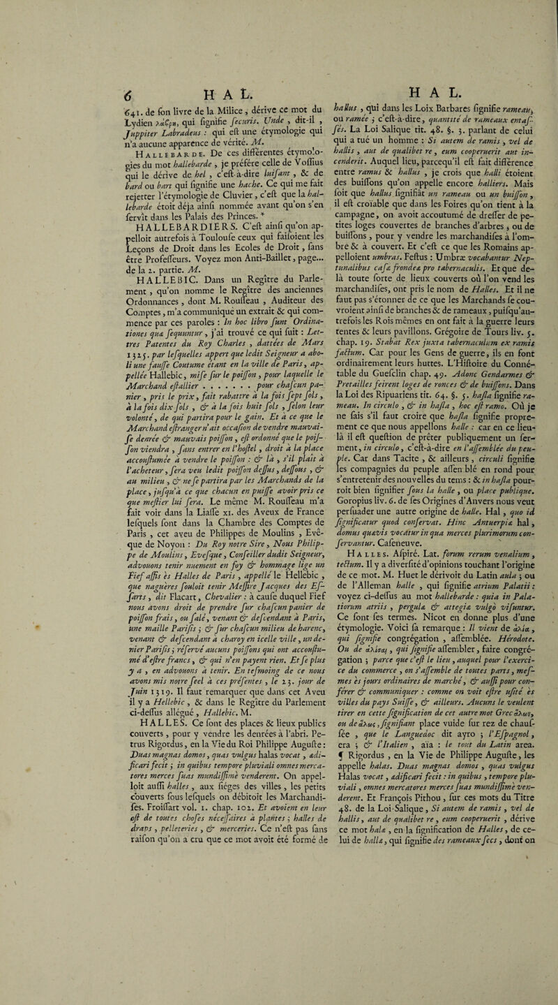 'é4ï. de fou livre de la Milice , dérive ce mot du Lydien xd,Çpu, qui fignifie Jecuris. Unde , dit-il , Juppiter Labradeus : qui eft une étymologie qui n’a aucune apparence de vérité. Ad. Hallebarde. De ces différentes étymolo¬ gies du mot hallebarde , je préféré celle de Voffius cpii le dérive de hel , c eft-a-dire luifant , £>c de bard ou ban qui lignifie Une hache. Ce qui me fait rejerter l’étymologie de Clüvier, c eft que la hal- lebarde étoit déjà ainfi nommée avant qu on s en fervît dans les Palais des Princes. * HALLEBARDIERS. C’eft ainfi qu’on ap- pelloit autrefois à Touloufe ceux qui faiioient les Leçons de Droit dans les Ecoles de Droit, fans être Profeffeurs. Voyez mon Anti-Baillet, page... de la z. partie. Ai. HALLEBIC. Dans un Regître du Parle¬ ment , qu’on nomme le Regître des anciennes Ordonnances, dont M. Rouffeau , Auditeur des Comptes, m’a communiqué un extrait Sc qui com¬ mence par ces paroles : In hoc libro funt Ordina- îiones qu& fequuntur , j’ai trouve ce qui fuit : Let¬ tres Patentes du Roy Charles , dattées de Aiars 1315. par lefquelles appert que ledit Seigneur a abo¬ li une faujfe Coutume étant en la ville de Paris, ap- pellée Hallebic, mife fur le poijfon , pour laquelle le Atarchand eftallier.pour chafcun pa¬ nier y prit le prix 3 fait rabattre a la fois fept fols , à la fois dix fols , & à la fois huit fols , félon leur volonté y de qui partira pour le gain. Et a ce que le Ai arc h and. eflrangern ait occafon de vendre mauvai- fe denrée & mauvais poijfon , eft ordonné que le poij¬ fon viendra , fans entrer en l’hoftel, droit d la place accouftumée d vendre le poijfon : & là , s'il plaît a Vacheteur, fera veu ledit poijfon dejfus, dejfous , & au milieu , & ne fe partira par les Aiarchands de la place y jufqua ce que chacun en puijfe avoir pris ce que meftier lui fera. Le même M. Rouffeau m’a fait voir dans la Liaffe xi. des Aveux de France lefquels font dans la Chambre des Comptes de Paris , cet aveu de Philippes de Moulins , Evê¬ que de Noyon : Du Roy notre Sire, Nous Philip¬ pe de Aioulins, Evefque, Confeiller dudit Seigneury advouons tenir nuement en foy & hommage lige un Fief ajfts es Halles de Paris , appelle' le Hellebic , que naguère s fouloit tenir Aiejjîre J acques des Ef¬ forts , dit Flacart, Chevalier : à caufe duquel Fief nous avons droit de prendre fur chafcun panier de poijfon frais, ou falé, venant & défendant d Paris, une maille Pari fis j & fur chafcun milieu de harenc, venant & défendant d charoy en icelle ville y un de¬ nier Pari fs j réfervé aucuns poijfons qui ont accoufu¬ mé d’eftre fanes, & qui n'en payent rien. Et f plus y a y en advouons d tenir. En tefrnoing de ce nous avons mis notre feel d ces pré fentes , le 13. jour de Juin 1319. Il faut remarquer que dans cet Aveu il y a Hellebic , & dans le Regître du Parlement ci-deffus allégué , Hallebic. M. HALLES. Ce font des places & lieux publics couverts, pour y vendre les denrées à l’abri. Pe- trus Rigordus, en la Vie du Roi Philippe Augufte : Duas magnas domos, quas vulgus halas vocat, édi¬ fie ari fecit j in quibus tempore pluviali omnesmerca- tores merces fuas mundijftme venderent. On appel- loit aufïî halles , aux fiéges des villes , les petits couverts fous lefquels on débitoit les Marchandi- fes. Froiffart vol. 1. chap. ioz. Et avaient en leur eft de toutes chofes néceffaires d plantes 3 halles de draps y pelleteries , & merceries. Ce n’eft pas fans raifon qu’on a cru que ce mot avoir été formé de battus y qui dans les Loix Barbares fignifie rameau> ou ramée 3 c’eft-à-dire, quantité de rameaux entaf- fés. La Loi Salique tit. 48. §. 3. parlant de celui qui a tué un homme : Si autem de ramis , vel de battis y aut de qualibet re, eum cooperuerit aut in- cenderit. Auquel lieu, pareequ’il eft fait différence entre ramus ôc battus , je crois que hatti étoient des buiffons qu’on appelle encore halliers. Mais foit que battus lignifiât un rameau ou un buijfon, il eft croïable que dans les Foires qu’on tient à la campagne, on avoit accoutumé de dreffer de pe¬ tites loges couvertes de branches d’arbres y ou de buiffons, pour y vendre les marchandifes à l’om¬ bre & à couvert. Et c’eft ce que les Romains ap- pelloient umbras. Feftus : Umbræ vocabantur Nep- tunalibus caf frondes, pro tabernaculis. Et que de¬ là toute forte de lieux couverts où l’on vend les marchandifes, ont pris le nom de Halles. Et il ne faut pas s’étonner de ce que les Marchands fe cou- vroient ainfi de branches îk de rameaux, puifqu’au- trefoisles Rois mêmes en ont fait à la guerre leurs tentes tk leurs pavillons. Grégoire de Tours liv. 5. chap. 19. Stabat Rex juxta tabernaculum ex ramis faétum. Car pour les Gens de guerre, ils en font ordinairement leurs huttes. L’Hiftoire du Conné¬ table du Guefclin chap. 49. Adonc Gendarmes & Prêt aille s firent loges de ronces & de buiffons. Dans la Loi des Ripuariens tit. 64. §. 5. hafla fignifie ra¬ meau. In circulo , & in hafla , hoc eft ramo. Où je ne fais s’il faut croire que hafla fignifie propre¬ ment ce que nous appelions halle : car en ce lieu- là il eft queftion de prêter publiquement un fer¬ ment, in circulo, c’eft-à-dire en l'ajfemblée du peu¬ ple. Car dans Tacite , & ailleurs, circuli fignifie les compagnies du peuple affen blé en rond pour s’entretenir des nouvelles du tems : & in hafla pour- roit bien fignifier fous la halle , ou place publique. Goropius liv. 6. de fes Origines d’Anvers nous veut perfuader une autre origine de halle. Hal, quo id fignifteatur quod confervat. Hinc Antuerpis hal, domus qusvis vocatur in qua merces plurimorum con- fervantur. Caleneuve. Halles. Afpiré. Lat. forum rerum venalium, teélum. Il y a diverfité d’opinions touchant l’origine de ce mot. M. Huet le dérivoit du Latin aula , ou de l’Alleman halle , qui fignifie atrium Palatii : voyez ci-deffus au mot hallebarde : quia in Pala- tiorum atriis , pergulœ Cf attegiœ vulgb vifuntur. Ce font fes termes. Nicot en donne plus d’une étymologie. Voici fa remarque : Il vient de «Ma, qui fignifie congrégation , affemblée. Hérodote. Ou de âyActj, qui fignifie affembler, faire congré¬ gation ; parce que c’eft le lieu, auquel pour l'exerez- ee du commerce , on s’afemble de toutes parts, mef- mes es jours ordinaires de marché, & aujjipour con¬ férer & communiquer : comme on voit eftre ufité es villes du pays Suijfe, & ailleurs. Aucuns le veulent tirer en cette fignifieation de cet autre mot Grec aXusiy ou dedxa; ,fignifiant place vuide fur rez de chauf¬ fée , que le Languedoc dit ayro ; l’Efpagnol, era 3 & l’Italien , aïa : le tout du Latin area, f Rigordus , en la Vie de Philippe Augufte, les appelle halas. Duas magnas domos , quas vulgus Halas vocat, sdificari fecit : in quibus , tempore plu¬ viali , omnes mercatores merces fuas mundijjime ven¬ derent. Et François Pithou , fur ces mots du Titre 48. de la Loi-Salique , Si autem de ramis , vel de hallis, aut de qualibet re, eum cooperuerit , dérive ce mot haU , en la lignification de Halles, de ce¬ lui de halUy qui fignifie des rameaux fes, dont on I