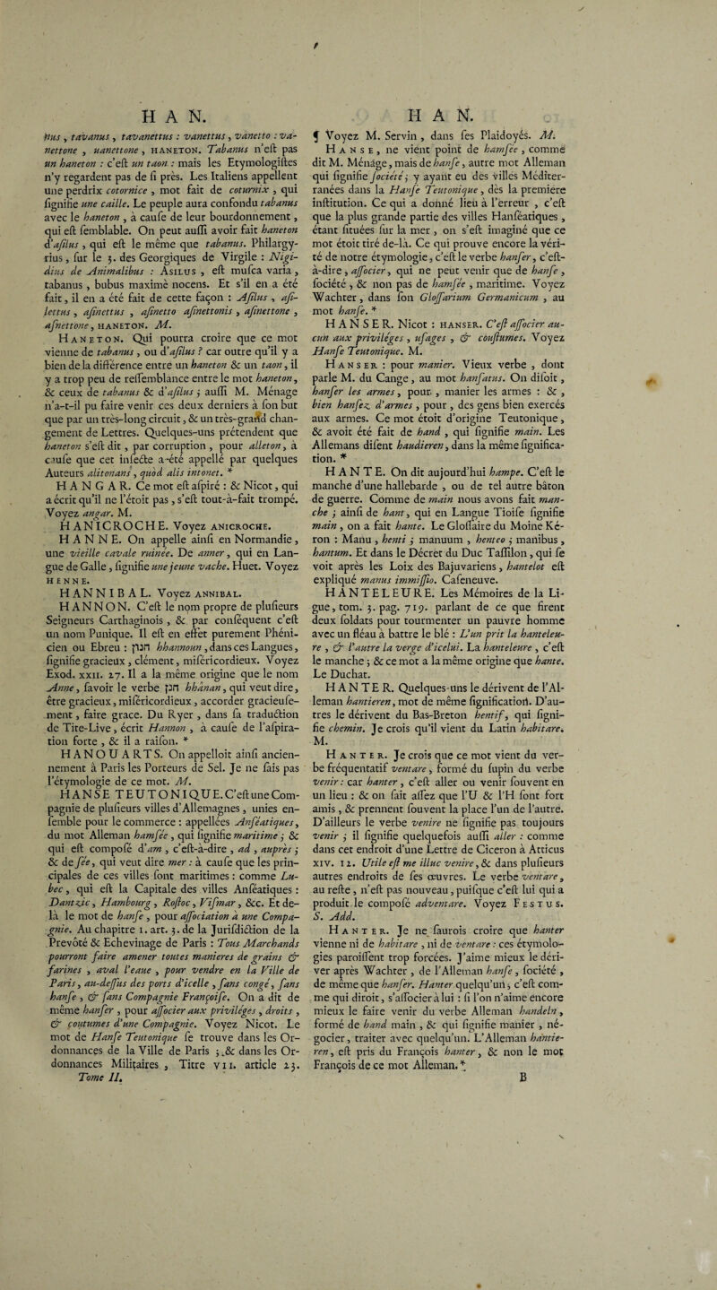 y H A N. tins , tavanus , tavanettus : vanettus , vanetto : va- nettone , uanettone, haneton. Tabanus n’eft pas un haneton : c’eft un taon : mais les Etymologiftes n’y regardent pas de fi près. Les Italiens appellent une perdrix cotornice , mot fait de coturnix , qui fignifie une caille. Le peuple aura confondu tabanus avec le haneton , à caufe de leur bourdonnement, qui eft femblable. On peut auffi avoir fait haneton èéafilus , qui eft le même que tabanus. Philargy- rius, fur le 3. des Georgiques de Virgile : Nigi- dius de Animalibus : Asilus , eft mufca varia, tabanus , bubus maxime nocens. Et s’il en a été fait, il en a été fait de cette façon : AJîlus , afi- lettus , afinettus , afinetto afmettonis , afinettone , afnettone, haneton. M. Haneton. Qui pourra croire que ce mot vienne de tabanus , ou d’aftlus ? car outre qu’il y a bien de la différence entre un haneton & un taon, il y a trop peu de relfemblance entre le mot haneton, ôc ceux de tabanus ôc d'afilus 3 auffi M. Ménage 11’a-t-il pu faire venir ces deux derniers à fon but que par un très-long circuit, & un très-gratid chan¬ gement de Lettres. Quelques-uns prétendent que haneton s’eft dit , par corruption , pour alleton, à caufe que cet infeéte a-été appellé par quelques Auteurs alitonans , quod alis intonet. * H A N G A R. Ce mot eft afpiré : ôc Nicot, qui a écrit qu’il nel’étoit pas, s’eft tout-à-fait trompé. .Voyez angar. M. H ANICROCHE. Voyez anicroche. H A N N E. On appelle ainft en Normandie , une vieille cavale ruinée. De anner, qui en Lan¬ gue de Galle , fignifie une jeune vache. Huet. Voyez HENNE. H AN N I B A L. Voyez annibal. H A N N O N. C’eft le nom propre de plufieurs Seigneurs Carthaginois, ôc par conféquent c’eft un nom Punique. Il eft en effet purement Phéni¬ cien ou Ebreu : pan hhannoun , dans ces Langues, fignifie gracieux , clément, miféricordieux. Voyez Exod. xxii. 27. Il a la même origine que le nom Anne, favoir le verbe pn hhânan, qui veut dire, être gracieux, miféricordieux, accorder gracieufe- ment, faire grâce. Du Ryer , dans fa traduétion de Tite-Live , écrit Hannon , à caufe de l’afpira- tion forte , & il a raifon. * HANOUARTS. On appelloit ainft ancien¬ nement à Paris les Porteurs de Sel. Je ne fais pas l’étymologie de ce mot. M. HANSE T E U T O NI QU E. C’eft une Com¬ pagnie de plufieurs villes d’Allemagnes, unies en- femble pour le commerce : appellées Anféatiques, du mot Alleman hamfée , qui fignifie maritime 3 ôc qui eft compofé d’ am , c’eft-à-dire , ad , auprès 3 ôc de fée, qui veut dire mer : à caufe que les prin¬ cipales de ces villes font maritimes : comme Lu- bec , qui eft la Capitale des villes Anféatiques : Dantzic, Hambourg , Roftoc, Fifmar, ôcc. Et de¬ là le mot de hanfe , pour affociation a une Compa¬ gnie. Au chapitre 1. art. 3. de la Jurifdidtion de la Prévôté ôc Echevinage de Paris : Tous Marchands pourront faire amener toutes maniérés de grains & farines , aval l’eaue , pour vendre en la Fille de Paris, au-dejfus des ports d’icelle ,fans congé, fans hanfe , & fans Compagnie Françoife. On a dit de même hanfer , pour ajfocier aux privilèges , droits , & coutumes d’une Compagnie. Voyez Nicot. Le mot de Hanfe Teutonique fe trouve dans les Or¬ donnances de la Ville de Paris dans les Or¬ donnances Militaires , Titre vu. article 23. Tome II, H A N. f Voyez M. Servin , dans fes Plaidoyés. M. H anse, ne vient point de hamfée , comme dit M. Ménage, mais de hanfe, autre mot Alleman qui fignifie Jociété3 y ayant eu des villes Méditer- ranées dans la Hanfe Teutonique, dès la première inftitution. Ce qui a donné lieu à l’erreur , c’eft que la plus grande partie des villes Hanféatiques , étant fttuées fur la mer , on s’eft imaginé que ce mot étoit tiré de-là. Ce qui prouve encore la véri¬ té de notre étymologie, c’eft le verbe hanfer, c’eft- à-dire , ajfocier, qui ne peut venir que de hanfe , fociété <, & non pas de hamfée , maritime. Voyez Wachter, dans fon Glojfarium Germanicum , au mot hanfe. * H A N S E R. Nicot : HANSER. C’eft ajfocier au¬ cun aux privilèges , ufages , & cùuftumes. Voyez Hanfe Teutonique. M. Hanser : pour manier. Vieux verbe , dont parle M. du Cange, au mot hanfatus. On diioit, hanfer les armes, pour. , manier les armes : & , bien hanfez d’armes , pour , des gens bien exercés aux armes. Ce mot étoit d’origine Teutonique, & avoit été fait de hand , qui fignifie main. Les Allemans difent haudieren, dans la même lignifica¬ tion. * HANTE. On dit aujourd’hui hampe. C’eft le manche d’une hallebarde , ou de tel autre bâton de guerre. Comme de main nous avons fait man¬ che 3 ainft de hant, qui en Langue Tioife fignifie main , on a fait hante. Le Gloffaire du Moine Ké- ron : Manu , henti 3 manuum , henteo 3 manibus, hantum. Et dans le Décret du Duc Taflilon, qui fe voit après les Loix des Bajuvariens, hantelot eft expliqué manus immijfto. Cafeneuve. HANTELEURE. Les Mémoires de la Li¬ gue, tom. 3. pag. 719. parlant de ce que firent deux foldats pour tourmenter un pauvre homme avec un fléau à battre le blé : L’un prit la hanteleu- re , & l’autre la verge d’icelui. La hanteleure , c’eft le manche ; & ce mot a la même origine que hante. Le Duchat. HANTER. Quelques-uns le dérivent de l’Al- leman hantieren, mot de même fignificatiori. D’au¬ tres le dérivent du Bas-Breton hentif, qui figni¬ fie chemin. Je crois qu’il vient du Latin habit are. M. Hanter. Je crois que ce mot vient du ver¬ be fréquentatif ventare , formé du lupin du verbe venir: car hanter, c’eft aller ou venir fouvent en un lieu : &c on fait allez que l’U & l’H font fort amis , & prennent fouvent la place l’un de l’autre. D’ailleurs le verbe venire ne fignifie pas toujours venir 3 il fignifie quelquefois auffi aller : comme dans cet endroit d’une Lettre de Cicéron à Atticus xiv. 12. Utile eft me illuc venire, & dans plufieurs autres endroits de fes œuvres. Le verbe ventare, au refte, n’eft pas nouveau, puifque c’eft lui qui a produit le compofé adventare. Voyez F es tu s. S. Add. H a n t e r. Je ne finnois croire que hanter vienne ni de habitare , ni de ventare : ces étymolo¬ gies paroilfent trop forcées. J’aime mieux le déri¬ ver après Wachter , de l’Alleman hanfe, fociété , de même que hanfer. Hanter quelqu’un -, c’eft com¬ me qui diroit, s’alfocier à lui : fi l’on n’aime encore mieux le faire venir du verbe Alleman handeln , formé de hand main , & qui fignifie manier , né¬ gocier , traiter avec quelqu’un. L’Alleman hdntie- ren, eft pris du François hanter, ôc non le mot François de ce mot Alleman. * N