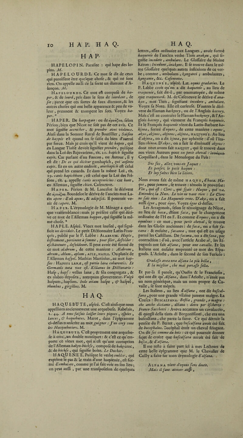 H A P- HAPELOPIN. Parafite : qui hape des lo¬ pins. M. HAPELOURDE. Ce mot fe die de ceux qui paroiftent être quelque chofe , 8c qui ne font rien. On appelle aulïi de la forte un diamant d’A¬ lençon. M. Hapeloub.de. Ce mot effc compofé de ha- per, 8c de lourd, pris dans le fens de lourdaut, de fot ; parce que ces fortes de faux diamans, & les autres chofes qui ont belle apparence 8c peu de va¬ leur , prennent 8c trompent les fots. Voyez ha- per. * H A P E R. De harpagare : ou de dpTrdÇ&v, félon Périon -, bien que Nicot ne foit pas de cet avis. Ce mot lignifie accrocher , 8c prendre avec violence. Ainfi dans la Somme Rural de Boutillier , Saifîne de happée effc quand on fe laifit du bien d’autrui par force. Mais je crois qu’il vient de hapen, qui en Langue Tioife devoit fignifier prendre, puifque dans la Loi des Bajuvariens, tit. 10. hapich fignifie capit. Car parlant d’un Faucon, ou Autour , il y effc dit : De eo c/ui dicitur ganshapich, qui anferes capit. Et en un autre endroit, anethapich eft celui qui prend les canards. Et dans la même Loi, tit. 19. canis hapichhunt , eft celui que la Loi des Fri¬ ions , tit. 4. appelle canis acceptoricius : car hunt, en Alleman, lignifie chien. Cafeneuve. H A p e b.. Périon 8c M. Lancelot le dérivent de y, Bourdelot le dérive de l’ancien mot La¬ tin apere : d’où aptus, 8c adipifei. Il pourroit ve¬ nir dé capere. M. H a p e b.. L’étymologie de M. Ménage a quel¬ que vraifemblance : mais je préféré celle qui déri¬ ve ce mot de l’Alleman happen, qui lignifie la mê¬ me chofe. * H A P L E. Afpiré. Vieux mot inulité , qui figni- fioit un dévidoir. Le petit Diétionnaire Latin-Fran¬ çois , publié par le P. Labbe : Alabb.um. Haple, inftrument, pertinent a femme , pour filer, defivider : efchancourt , defvideour. Il peut avoir été formé de ce mot alabrum , de cette maniéré : Alabrum , abrum, ablum, aplum , ArLE, haple. Ou plutôt de l’Alleman hafipel. Mathias Martinius, au mot hap- fus : Hapsus lANÆj eft portio lana coh&rentis. Et Germanis nota vox eft. Kilianus in Diélionario : Hafp , hapfi : vellus lanæ , & fila congregata , 8c ex alabro depofita , antequam glomerentur. Vulgo hafpum, hapfum. Inde etiam halpe , & hafpel , rhombus, girgillus. M. HA Q- H A QU E B U T E , afpiré. C’eft ainfi que nous appellions anciennement une arquebufe. Rabelais, 1. 44. A tous fiai foit laififer leurs piques , efipées , lances , & haquebutes. Marot, dairs l’épigramme ci-deftus tranferite au mot guigner : J'en croy tous les Elacquebutiers. M. H a q,u e b u t e. C’eft proprement une arquebu¬ fe à croc,un double moufquet : 8c c’eft ce qu’em¬ porte ce vieux mot, qui n’eft qu’une corruption de l’Alleman haken-bûchfe, compofé de hakecroc, 8c de bùchfie , qui fignifie boite. Le Duchat. H A QU E N E' E. Puifque le verbe embler, qui exprime le pas Se le train d’une haquenée, eft for¬ mé d'ambulare, comme je l’ai fait voir en fon lieu ; on peut aulïi , par une tranfpofition de quelques lettres, allez ordinaire aux Langues , avoir formé haquence de l’ancien verbe Tiois anakan , qui fi¬ gnifie incedere , ambulare. Le Glolfaire du Moine Kéron : Incedunt, anakanc. Il fe trouve dans le mê¬ me Gloftaire quelques autres infléxions de ce ver¬ be ; comme , ambulans , Izanganti j ambulantes , kangante, 8cc. Cafeneuve. H a qjj en e' e , afpiré. Lat. equus gradarius. Le P. Labbe croit qu’on a dit haquenée , au lieu de traquenée, fait dit-il, par onomatopée , de même que traquenard. M. de Cafeneuve le dérive dé an a- kan , mot Tiois , lignifiant incedere , ambulare. Voyez fa Note. Elle eft curieufe. D’autres le déri¬ vent du Flaman hackeney, ou de l’Anglois hacney. Mais c’eft au contraire le Flaman hackeney, 8c l’An¬ glois hacney, qui viennent du François haquenée. Et le François haquenée vient du Latin-Barbare ha- kinea, formé à'equus, de cette maniéré : equus , akus, akjnus, akineus, akfnea, haquene'e. Au lieu d'akinea, on a dit kinea, par aphérèfe : d’où l’Ita¬ lien chinea. D’akjts, on a fait le diminutif aketus : dont nous avons fait haquet , qui fe trouve dans nos vieux Auteurs pour un petit cheval : Î7t7rdeMjv> Coquillard , dans le Monologue du Puis : Sus fus, allez vous-en J aquet : Et penfez le petit haquet : Et luy faites bien la litiere. ' Nous avons fait de même h a qjj e , déhaca. Ha- que, pour jument, fe trouve : témoin le proverbe: Vin , qui eft : Clerc , qui ftait : Haque , qui va. Entendez la Note. Le vin ne vaut rien : Le Clerc ne fait rien : La Haquenée trote. D'aka , on a fait aulïi égue , pour éque. Voyez égue ci-delfus. Les Arragonois, félon le témoignage de Nicot, au lieu de haca, dilènt faca, par le changement ordinaire de l’H en F. Et comme dé equus, on a dit equuleus : ce mot , pour petit cheval, fe trouve dans les Glofes anciennes: de faca, on a fai t fa- cana : 8c enfuite, facanea , mot qui eft en ufage parmi les Caftillans. D efacana, 011 a dit fana, par contraéfcion : d’ou, avec l’article Arabe al, les Ef- pagnols ont fait alfana, pour une cavalle. Et les Italiens ont enfuite emprunté ce mot des Efpa- gnols. L’Ariofte , dans le fécond de fon Furiofo : Gradaftb ave a un a alfana la piu bella , E la miglior , che mai portaffe fella. Et par-là il paroît, qu’Oudin 8c le Franciofin , qui ont dit qu’Alfana, dans l’Ariofte , n’étoit pas un nom générique, mais un nom propre de Ca¬ valle , fe font mépris. Les Italiens, au lieu d'alfana , ont dit bufical- fana ^pour une grande vilaine jument maigre. La Crufca : Buse alfana. Beftia , grande , e magra : che anche diciamo , alfana : detto per ifeherzo : Franco Sacchetti : Aveva accattato un cavalaccio, di quegli délia tinta di Borgonilîànti, che era una bufcalfana , che parea la famé. Ce qui détruit la penfée du P. Bertet, que bufcalfana avoit été fait, de bucephalus. Bucéphal étoit un cheval fringant. On dit fec comme du bois : ce qui pourroit donner fujet de croire que bufcalfana auroit été fait de bofco, 8c dé alfana. Il me refte à faire part ici à mes Leéfceurs de cette belle épigramme que M. le Chevalier de Cailly a faite fur mon étymologie d'alfana. . Alfana vient d'equus fans doute. Mais il faut avouer aujfi ,