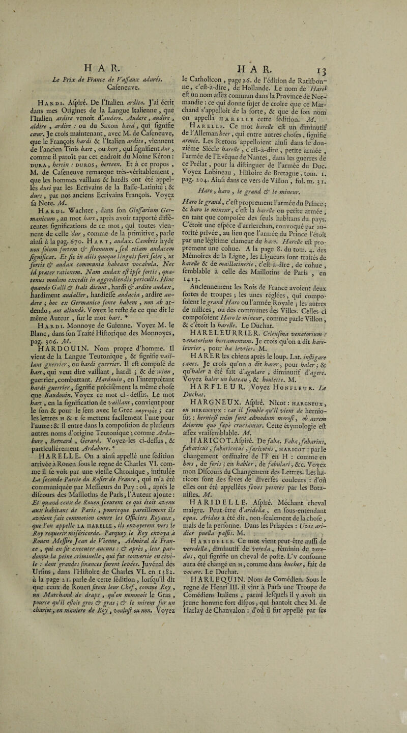 Le Prix de France de Vajfaux adurés. Cafeneuve. Hardi. Afpiré. De l’Italien ardito. J’ai écrit dans mes Origines de la Langue Italienne , que l’Italien ardire venoit d'audere. Audere , audire , aldire , ardire : ou du Saxon lourd, qui lignifie cœur. Je crois maintenant, avec M. de Cafeneuve, que le François hardi 3c l’Italien ardito, viennent de l’ancien Tiois h art, ou hcrt, qui fignifient dur, comme il paroît par cet endroit du Moine Kéron : dura, hertin : duros, herteen. Et à ce propos , M. de Cafeneuve remarque très-véritablement , que les hommes vaillans 3c hardis ont été appel- lés duri par les Ecrivains de la Balfe-Latinité ; 3c durs , par nos anciens Ecrivains François. Voyez fa Note. M. Hardi. Wachter , dans fon Glofiarium Ger- manicum , au mot h art, après avoir rapporté diffe¬ rentes fignifications de ce mot, qui toutes vien¬ nent de celle dur , comme de la primitive , parle ainfi à la pag. 670. Hart, audax. Cambris hydr non folum fortem & firenuum , fed etiam audacem fignificat. Et fie in aliis quoque lïnguis fieri folet, ut fortis & audax communia habeant vocabula. Nec id pr&ter rationem. Nam audax efi ipfe fortis, qua- tenus modum excedit in aggrediendis pcriculis. Hinc quando Galli & Itali dicunt, hardi & ardito audax, hardiment audaéler, hardieffe audacia , ardire au¬ dere 3 hoc ex Germanico fonte habent , non ab ar- dendo, aut aliunde. Voyez le relie de ce que dit le même Auteur , fur le mot h art. * Hardi. Monnoye de Guienne. Voyez M. le Blanc, dans fon Traité Hiftorique des Monnoyes, pag. 306. M. HARDOUIN. Nom propre d’homme. Il vient de la Langue Teutonique , & fignifie vail¬ lant guerrier, ou hardi guerrier. Il eft compole de kart, qui veut dire vaillant , hardi ; 3c de winn, guerrier,combattant. Hardouin, en l’interprétant hardi guerrier, fignifie précifément la même chofe que Baudouin. Voyez ce mot ci-deffus. Le mot hart, en la lignification de vaillant, convient pour le fon &: pour le fens avec le Grec xapripoc 3 car les lettres h & k fe mettent facilement l’une pour l’autre : 3c il entre dans la compofition de plufieurs autres noms d’origine Teutonique ; comme Arda- bure , Bernard , Gérard. Voyez-les ci-ddfus , 3c particuliérement Ardabure. * HARELLE. On a ainfi appellé une fédition arrivée à Rouen fous le régné de Charles VI. com¬ me il fe voit par une vieille Chronique , intitulée La fécondé Partie du Rofier de France , qui m’a été communiquée par Melïïeurs du Puy : où, après le difeours des Maillotins de Paris, l’Auteur ajoute : Et quand ceux de Rouen feeurent ce qui étoit avenu aux habitant de Paris , poureeque pareillement ils avoient fait commotion contre les Officiers Royaux, que l’on appelle la harelle , ils envoyèrent vers le Roy requérir miféric or de. Parquoy le Roy envoya d Rouen Mejfire Jean de Vienne, Admirai de Fran¬ ce , qui en fit executer aucuns : & apres , leur par¬ donna la peine criminelle , qui fut convertie en civi¬ le : dont grandes finances furent levées. Juvénal des Urfins , dans l’Hiftoire de Charles VI. en 1382. que ceux de Rouen firent leur Chef, comme Roy , un Marchand de draps , quon nommoit le Gras , pource qu’il efioit gros & gras 3 & le, mirent fur un chariot, en maniéré de Roy , vonlufi ou non. Voyez H A R. 13 le Catholicon , page 16. de l’édition de Ratifbon~ ne, c eft-à-dire, de Hollande. Le nom de Harel eft un nom affèz commun dans la Province de Nor¬ mandie^: ce qui donne fujet de croire que ce Mar¬ chand s appelloit de la forte, 3c que de fon nom on appella harelle cette fédition. M. Harelle. Ce mot harelle eft un diminutif de 1 Alleman heer, qui entre autres chofes, fignifie armee. Les Bretons appelloient ainfi dans le dou¬ zième Siecle harelle , c eft-à-dire , petite armée , 1 armee de 1 Eveque de Nantes, dans les guerres de ce Prélat, pour la diftinguer de l’armée du Duc. Voyez Lobineau , Hiftoire de Bretagne, tom. 1. pag. 204. Ainfi dans ce vers de Villon , fol. m. 31. Haro, haro , le grand & le mineur. Haro le grand, c’eft proprement l’armée du Prince; & haro le mineur, c’eft la harelle ou petite armée , en tant que compofee des feuls habitans du pays. C’étoit une efpéce d’arriereban, convoqué par au¬ torité privée, au lieu que l’armée du Prince l’étoit par une légitime clameur de haro. Harelle eft pro¬ prement une cohue. A la page 8. du tom. 4. des Mémoires de la Ligue, les Ligueurs font traités de harelle 8c de maillotinerie, c’eft-à-dire , de cohue , femblable à celle des Maillotins de Paris , en M13* _ Anciennement les Rois de France avoient deux fortes de troupes ; les unes réglées, qui compo- foient le grand Haro ou l’armée Royale ; les autres de milices, ou des communes des Villes. Celles-ci compofoient Haro le mineur, comme parle Villon, 3c c’étoit la harelle. Le Duchat. HARELEURRIER. Celeufma venatorium t venatorium hortamentum. Je crois qu’on a dit hare- levrier , pour ha levrier. M. H A R E R les chiens après le loup. Lat. inftigare canes. Je crois qu’on a dit harer, pour haler 3 & qu haler a été fait d'agulare , diminutif d’agere. Voyez haler un bateau , & houlette. M. HARFLEUR. Voyez Honfleur. Le Duchat. HARGNEUX. Afpiré. Nicot : hargneux, ou hergneux : car il fernble qu’il vient de hernio- fus : herniofi enim funt admodum merofi, ob acrem dolorem quo fœp'e cruciantur. Cette étymologie eft allez vraifemblable. M. H A RI C O T. Afpiré. Defaba. Faba,fabarius, fabaricus , fabaricotus ,faricotus , haricot : parle changement ordinaire de l’F en H : comme en hors , d eforis 3 en habler, d e fabulari, 3cc. Voyez mon Difeours du Changement des Lettres. Les ha¬ ricots font des fèves de diverfes couleurs : d’où elles ont été appellées fèves peintes par les Bota- niftes. M. HARIDELLE. Afpiré. Méchant cheval maigre. Peut-être d’aridelia , en fous-entendanc equa. Aridus a été dit, non-feulement de la chofe , mais de la perfonne. Dans les Priapées : Uvis ari- dior puella paffis. M. Haridelle. Ce mot vient peut-être aulfi de veredella , diminutif de vereda , féminin de vere- dus, qui fignifie un cheval de pofte. L'v confonne aura été changé en h,comme dans hucher, fait de vocare. Le Duchat. régné de Henri III. il vint à Paris une Troupe de Comédiens Italiens , parmi lefquels il y avoit un jeune homme fort difpos, qui hantoit chez M. de Harlay de Chanyalon : d’où il fut appellé par fes /