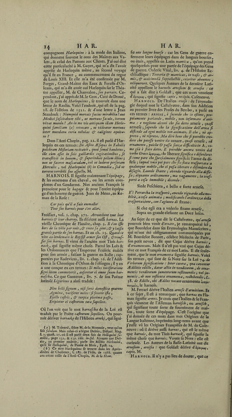 / 14 H A R. compagnons Harlequino : à la mode des Italiens, qui donnent fouvent le nom des Maîtres aux Va¬ lets , & celui des Patrons aux Clients. J’ai oui dire cette particularité à M. Guyet, qui m’a dit l’avoir apprife de Harlequin même, au fécond voyage qu’il fit en France , au commencement du régné de Louis XIII. Et elle m’a été confirmée par M. Forget, Grand-Maître des Eaux 8c Forefts d’Or- leans, qui m’a dit avoir oui Harlequin furie Théâ¬ tre appeller, M. de Chanvalon, fon parrain. Ce¬ pendant, j’ai appris de M. le Gros , Curé deDroué, que le nom de Harlequinus , fe trouvoit dans une lettre de Raulin. Voici l’endroit, qui effc de la pag. 28. de l’édition de 1521. &c d’une lettre à Jean Standouk : Numquid mortuis faciès mirabilia ? aut Adedici fufcitabunt tibi , ut mortuus feculo, iterum vivat munda ? An in me vis antiquam illam Herle- quini familiam (a) revocare , ut videatur mortuus inter mandants curia nebulas & caligines equita¬ re ? Dans l’Anti-Chopin, pag. 22. il eft parlé d’Har- lequin en ces termes : De Ajino Æfopus in Fabulis pulchram Hiftoriam récitavit, quod femel baudetus, ille cum effet in fuis gaillardis cogitationibus , fe traveftivit in leonem, & fuperinduit pellem illius 3 non ut faceret mafcaradam, vei ut luderet perfonam Herculis , vel Harlequini (b) in Comœdia , fed ut terrer et terribili fuo afpeHu. M. H ARN OI S. Il fignifie maintenant Y équipage, 8c les ornemens d’un cheval, ou les armes com- plettes d’un Gendarme. Nos anciens François le prenoient pour le bagage 8c pour l’entier équipa¬ ge d’un homme de guerre. Jean de Meun,au Ro¬ man de la Rofe : Car puis qu'il a fait emmaller 'Tout fon harnais pour s'en aller. Froiftart, vol. 1. chap. 272. Arroutérent tout leur harnois & leur charroy. Us difoient auffi harnas. La vieille Chronique de Flandre, chap. 3. Il s'en ijjit hors de la ville par nuit ,& toute fa gent 3 &y laijfa grande partie de fon harnas. Et au ch. 15. Quand, ce vint au lendemain le Roy fifi armer fon Oft , &trouf- fer fon harnas. Il vient de l’ancien mot Tiois har- nasly, qui fignifie même chofe. Parmi les Loix& les Ordonnances que l’Empereur Fridéric établit pour fon armée , faifant la guerre en Italie ; rap¬ portées par Radevicus, liv. 1. chap. 16. de l’Addi¬ tion à la Chronique d’Othon de Frifingen ; il y en a une conçue en ces termes : Si miles vociferatione figni litem commoverit, auferetur ei omne fuum har- nafcha. Ce que Gunterus, liv. 7. de fon Poème intitulé Ligurinus a ainfi traduit : Neu belli fignum , nifi forte domeftica quarens Agmina, vociferet miles : fifecerit ifta , Ejeilo cafiris , & turpia plurima pajfo, Eripietur ei cafirorum tôt a fupellex. Où l’on voit que le mot harnafcha de la Loi eft traduit par le Poète caftrorum fupellex. On pour- roit dériver harnaska de l’Hébreu arnekj, qui figni- ( a ) M. Toinard , félon M. delà Monnoie , veut qu’on îife fabulant. Mais celui-ci allègue Delrio, Difquif. Mag. 1. 2. quxft. 27. où il eft parlé deux fois de Hellequini fa- milià, page 132. & 13p. édit, in-fol. Ajoutez, que Del¬ rio, au premier endroit, parle des Milites Herlemini, qu’il lit Hellequini, de Pierre de Blois, Epift. 14. ( b ) Ce mot Harlequinus fe trouve dans les Après- dinées de Cholieres, ï. 187. de l’édit, de 1588. quatre H A R. fie une longue bourfe : car les Gens de guerre en¬ ferment leurs équipages dans de longues bourfes, ou étuis , appellés en Latin mantica , qu’on prend quelquefois peur une partie de l’équipage des Gens de guerre. Orderic Vital, liv. 4. de l’Hiftoire Ec- clénaftique : Tentoria & manticas, in vafts , & ar- mis, & multimoda fuppelleftili, celeriter abeuntes , reliquerunt. Quelques Auteurs de la dernière Lati¬ nité appellent le harnois arnefium 8c arncfia : ce qui a fait dire à Goldaft , que ces mots venoient d’apvu^cq , qui fignifie capio , recipio. Cafeneuve. Ha r n o 1 s. De l’Italien irnefe : de l’étymolo¬ gie duquel mot le Caftelvetro, dans fon Addition au premier livre des Profes du Bembo , a parlé en ces termes : Arnese , e fecondo ihe io eflimo, pro- priamente parlando , mobile, non- informato d'ani¬ ma : e vogliono alcuni che fa dette arnefe , quafi armefe 3 fapendo che la fignificazione dell'arma fi diflende ad ogni mobile non animato. Il che , ne ap- provo , ne riprovo. Ma dir'o bene che fi potrebbe cre- dere che potejfe venire da ornare, quafi ornefe , ed ornamento , poiche O paffd fenza difficolta in A , co¬ rne gi à c fiato detto. E potrebbe ancora venire dal verbo Grœco che liberare^fignifie a e difendere: fi corne pare che fpe A aiment e fignifichi l’arme da di- fefa 3 laquai voce poi pare che fia fiata trafportata a qualunque mobile, che ci poffa liber are e difendere da difagio. Laonde Dante 3 avendo riguardo alla diffe- fa j alquanto arditamente , ma vagamente , la traf- porto a cofa immobile j dicendo : Siede Pefchiera, e bello e forte arnefe. E'I Petrarcha la trafporto, avendo riguardo alla mo- biltà, a cofa animata 3 modifieando l’arditezza délia trafportazione, con l'agiunto di ftrano : Si che egli era a vederlo ftrano arnefe, Sopra un grande elefante un Duce lofeo. Au fujet de ce que dit le Caftelvetro, qu arnefe pourroit bien venir à'ornare, je remarquerai ici, que Bourdelot dans fes Etymologies Manufcrites, qui m’ont été obligeamment communiquées par M. Bourdelot Bonnet, célébré Médecin de Paris, fon petit neveu , dit que Cujas dérive harnois , d’ornamenium. Mais iln’eft pas vrai que Cujas dé¬ rive ce mot François de ce mot Latin. Il dit feule¬ ment , que le mot ornamenta fignifie harnois. Voici fes termes , qui font de fa Note fur la Loi 74. de Verborutn fignifieatione : Inter cœtera , qua caventur Ædilitio editlo, datur aBio in venditorem , de oma- mentis venditorum jumentorum refiituendis 3 vel ju- mentis , ob non refiituta ornamenta, redhibendis, L. 38. de Editlo, ubi Ædiles vocantornamenta Iwpt- TriTfxfi, le harnois. M. Ferrari dérive l’Italien arnefe à'armitium. Et à ce fujet, il eft à remarquer, que harnas en Fla- man fignifie armes. Je crois que l’Italien 8c le Fran¬ çois viennent de l’Alleman harnifeh , ou arnifeh , qui lignifient toute forte de fourniment de mai- ion , toute forte d’équipage. C’eft l’origine que j’ai donnée de ces mots dans mes Origines de la Langue Italienne, imprimées long-tems avant que j’eufl’e vu les Origines Françoiles de M. de Çafe- neuve : où il dérive aufiï harnas, qui eft le même que harnois, du mot Tiois harnasky qui fignifie la même chofe que harnois. Voyez fa Note : elle eft curieufe. Les Auteurs de la Balfe-Latinité ont dit arnefium , arnifia : que Goldaft dérive d’apyufxoq, capio. M.