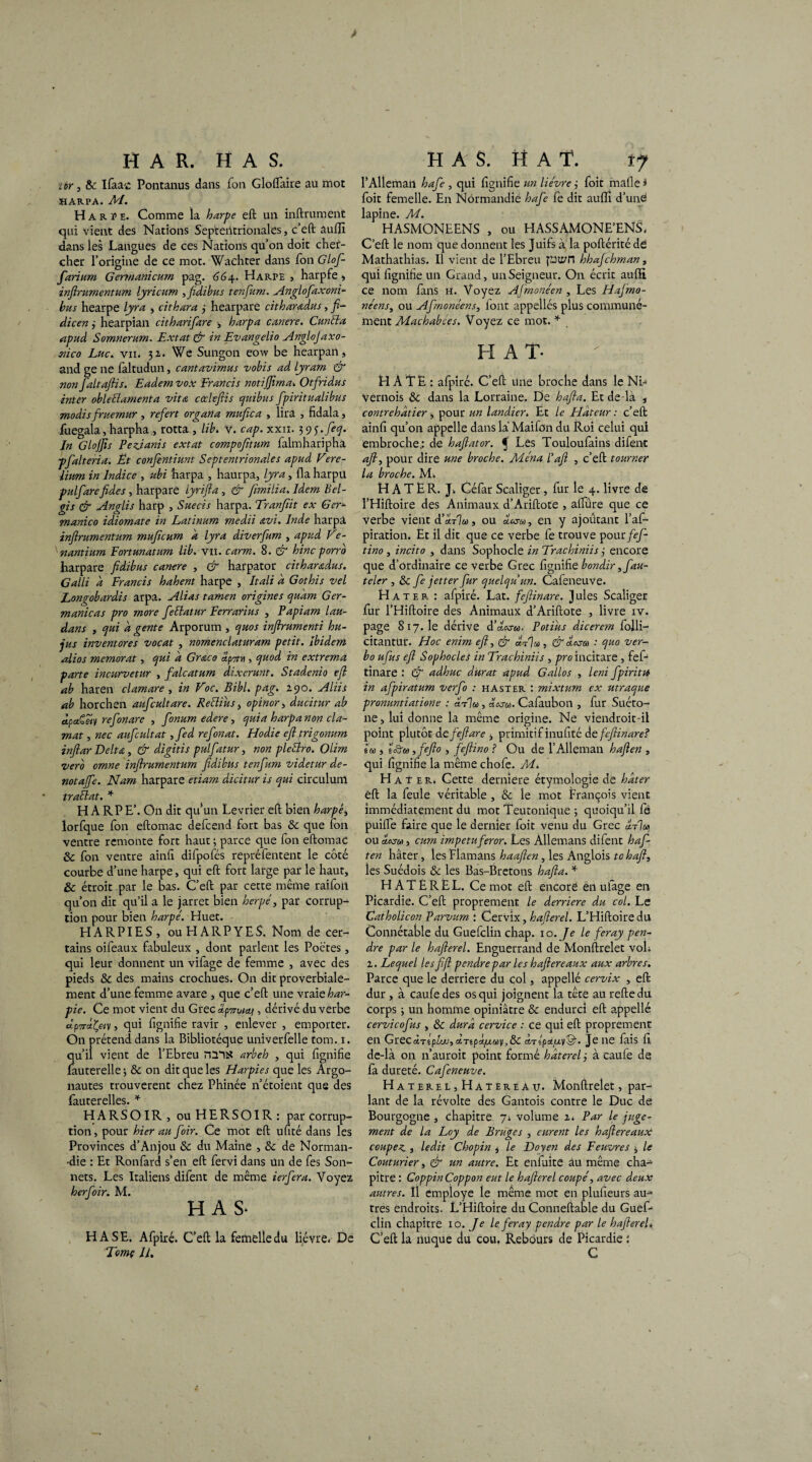 > H A R. H A S. tir, & Ifaa-c Pontanus dans fon Gloftàire au mot XIARPA. AI. Harpe. Comme la harpe eft un infiniment qui vient des Nations Septentrionales, c’eft âulîi dans les Langues de ces Nations qu’on doit chef- cher l’origine de ce mot. Wachter dans Ton Glof- farium Germanicum pag. 664. Harpe , harpfe * inftrumentum lyricum , fidibus tenfum. Anglofaxoni- bus hearpe lyra , cithara 3 hearpare citharadus, ft- dicen 3 hearpian citharifare -, harpa cancre. Cun'tla apud Somnerum. Extat & in Evangelio Anglojaxo- mco Luc. vu. 31. We Sungon eow be hearpan, and ge ne faltudun, cantavimus vobis ad lyram & non Jaltaftis. Eadem vox Francis notiftirna. Otfridus inter obleélamenta vit a cœleftis quibus fpiritualibus modis fruemur , refert organa mufica , lira , fidala, fuegala, harpharotta , lib. v. cap. xxn. 395. feq. In GloJJis Pezianis extat compofitum falmhariphà pfalteria. Et conftntiunt Septentrionales apud Fere- iium in Indice , ubi harpa , haurpa, lyra, fia harpü pulfarefides , harpare iyrifta , & ftmilia. Idem Bel- gis & Anglis harp , Suecis harpa. Tranjïit ex Ger- manico idiomate in Latinum medii avi. Inde harpâ inftrumentum muficum a lyra diverfum , apud Ve- nantium Eortunatum lib. y 11. carm. 8. & hinc porro harpare fidibus cancre , & harpator cithar&dus. Galli d Francis hahent harpe , Itali d Gothis vel Longobardis arpa. Alias tamen origines quant Ger- manicas pro more fettatur Ferrarius , Papiam lau- dans , qui d gente Arporum , quos inftrumenti hu- jus inventores vocat , nomenclaturam petit. Ibidem Ai os memorat, qui d Gr&co apTru , quod in extrema parte incurvetur , falcatum dixerunt. Stadenio eft ab haren clamare , in Foc. Bibl. pag. 2.90. Aliis ab horchen aufcultare. Reclius, opinor , ducitur ab àpaCêiv refonare , fonum edere, quia harpa non cia- mat , nec aufcultat ,fed refonat. Hodie eft trigo-num inftar Delta, & digitis pulfatur, non pleStro. Olim vero omne inftrumentum fidibus tenfum videtur de- no taffe. Nam harpare etiam dicitur is qui circuluni traélat. * HARPE’. On dit qu’un Levrier eft bien harpè> lorfque Ton eftomac defeend fort bas & que fon ventre remonte fort haut ; parce que fon eftomac & fon ventre ainft difpofés repréfentent le côté courbe d’une harpe, qui eft fort large par le haut, & étroit par le bas. C’eft par cette même raifon qu’on dit qu’il a le jarret bien herpe, par corrup¬ tion pour bien harpe. Huet. HARPIES, ou H A R P Y E S, Nom de cer¬ tains oifeaux fabuleux , dont parlent les Poètes, qui leur donnent un vifage de femme , avec des pieds 8c des mains crochues. On dit proverbiale¬ ment d’une femme avare , que c’eft une vraie W- pie. Ce mot vient du Grec dp^otcti, dérivé du verbe «P'/T-stÇe/y, qui fignifie ravir , enlever , emporter. On prétend dans la Bibliotéque univerfelle tom. 1. qu’il vient de l’Ebreu nmtf arbeh , qui lignifie fauterelle ; & on dit que les Harpies que les Argo¬ nautes trouvèrent chez Phinée n’étoient que des fauterelles. * HARSOIR, ouHERSOIR: par corrup¬ tion , pour hier au foir. Ce mot eft ufité dans les Provinces d’Anjou 8c du Maine , 8c de Norman¬ die : Et Ronfard s’en eft fervi dans un de fes Son¬ nets. Les Italiens difent de même ierfera. Voyez herfoir. M. H A S- HASE. Afpiré. C’eft la femelle du lièvre. De Tomç IU HAS. MAT. 27 l’Alleman hafe , qui fignifie un lièvre 3 foit malle * foit femelle. En Normandie hafe fe dit aulîi d’uné lapine. M. HASMONEENS , ou HASSAMONE’ENS, C’eft le nom que donnent les Juifs à la poftéritéde Mathathias. Il vient de l’Ebreu hhajchman, qui fignifie un Grand, un Seigneur. On écrit aulE ce nom fans h. Voyez Afmonéen , Les Hafrno- néens, ou Afmonéens, font appellés plus communé¬ ment Machabees. Voyez ce mot. * H A T- H A TE : afpiré. C’eft une broche dans le Ni- Vernois 8c dans la Lorraine. De hafta. Et de-là j contrehâtier -, pour un landier. Et le Hâteur : c’eft ainfi qu’on appelle dans là Maifon du Roi celui qui embroche; de haftator. Ç Les Touloulains difent aft, pour dire une broche. Aiéna l’aft , c’eft tourner la broche. M. HATER. J. Céfar Scaliger, fur le 4. livre de l’Hiftoire des Animaux d’Ariftote , alfûre que ce verbe vient d'aV]», ou en y ajoûtant l’as¬ piration. Et il dit que ce verbe fe trouve pour fef- tino , incito , dans Sophocle in Trachiniis 3 encore que d’ordinaire ce verbe Grec fignifie bondir ,fau- teler , 8c fe jetter fur quelqu'un. Cafeneuve. H ater : afpiré. Lat. feftinare. Jules Scaliger fur l’Hiftoire des Animaux d’Ariftote , livre iv. page 817.1e dérive d’cIosm. Potius dicerem folli- citantur. Hoc enim eft, & , & aksw : quo ver- bo ufus eft Sophocles in Trachiniis , pro incitare, fef-1 tinare : & adhuc durât apud Gallos , leni fpiritu in afpiratum verfo : haster : mixtum ex utraque pronuntiatione : «t%, ««■&>. Cafaubon , fur Suéto¬ ne , lui donne la même origine. Ne viendroit-il point plutôt de feftare y primitif inufité de feftinare? 1m > lôw, fcfto , feftino ? Ou de l’Alleman haften , qui fignifie la même chofe. M. Hâter. Cette derniere étymologie de hâter eft la feule véritable , 8c le mot François vient immédiatement du mot Teutonique ; quoiqu’il fe puilTè faire que le dernier foit venu du Grec IItIo» ou àww, cum impetuferor. Les Allemans difent haf¬ ten hâter, les Flamans haaften , les Anglois tchaft, les Suédois 8c les Bas-Bretons hafta. * HATÉREL. Ce mot eft encore én ulàge en Picardie. C’eft proprement le derrière du col. Le Catholicon Parvum : Cervix, hafterel. L’Hiftoire du Connétable du Guefclin chap. 10. Je le feray pen¬ dre par le hafterel. Enguerrand de Monftrelet voh 1. Lequel les ftft pendre par les haftereaux aux arbres. Parce que le derrière du col, appellé cervix , eft dur , à caufedes os qui joignent la tête au reftedu corps 3 un homme opiniâtre & endurci eft appellé cervicofus , 8c dura cervice : ce qui eft proprement en GrecrtTspLt', c6Tjpd/x«y,& ctTspa^y©-. Je 11e fais fi. de-là on n’auroit point formé hâterelj à caufe de fa dureté. Cafeneuve. HatereLjHatereau. Monftrelet, par¬ lant de la révolte des Gantois contre le Duc de Bourgogne , chapitre 7. volume z. Par le juge¬ ment de la Loy de Bruges , eurent les haftereaux coupez , ledit Chopin * le Doyen des Feuvres , le Couturier, & un autre. Et enfuite au même cha¬ pitre : CoppinCoppon eut le hafterel coupé, avec deux autres. Il employé le même mot en plufieurs au¬ tres endroits. L’Hiftoire du Conneftable du Guef¬ clin chapitre 10. Je le feray pendre par le hafterel. C’eft la nuque du cou, Rebours de Picardie :