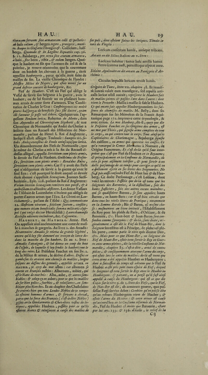 I H A U. thoracem feYreum five armaturam colli er peéloris : ab hais colLum , & bergen tegere , protégere , muni- re. Itaque in Glojfario Theotifco eft : Collicium , half- berga, Qiiomodo & in Legibus Ripuariis cap. 3 G. §. 11. Bainberga , pro ocrea five crurum armatura , a bain , five been , tibia , & eodem bergen. Quoi¬ que le haubert ne fût que l’armure du col & de la poitrine, je trouve néanmoins que la couverture dont on bardoit les chevaux à la guerre , étoit appellée haubergerie , parce qu’elle4 étoit faite de mailles de fer. La vieille Chronique de Flandre : Mefjîre Miles de Noyers, qui ejloit monté fur un grand dejlrier couvert de haubergerie, &c. Fief de Haubert. C’eft un Fief qui oblige le Vaftal de fervir fôn Seigneur à la guerre , avec le haubert ; ou de lui fournir un ou plufieurs hom¬ mes armés de cette forte d’armures. Une Confti- tution de Charles le Gras : Confiringentes eos multb plures halfpergas de beneficiis fuis fibi ducere ,quàm illi fatentur fe pojfe vel debere. QuelqüeS-üns l’ap¬ pellent Feudum loricœ. Robertus de Monte, dans ion Appendix ad Chronologiam Sigeberti , Sc une Chronique de Normandie qu’André du Chefne a inférée dans un Recueil des Hiftoriens de Nor¬ mandie , parlant de Henri I. Roi d’Angleterre , lorfqu’il alloit aiïiéger Touloufe : Sumptis 60. fo- lidis Andegavenfibus de Feudo uniufcujufque lorica. Un dénombrement des Fiefs de Normandie , que le même du Chefne a mis à la fin du Recueil ci- deftus allégué , appelle Servitium cumplenis arrnis, le devoir du Fief de Haubert. Guillelmus de Frefno- fa , fervitium cu?n plenis armis : Rénal dus Ru fus , fervitium cum plenis armis. Car il y avoit des Fiefs qui n’obligeoient de fervir à la guerre qu’avec le feul Ecu : c’eft pourquoi le droit auquel ce devoir étoit abonné s’appelloit Scutagium. Joannes Sarif- berienfis, Epît. x z8. parlant du Roi d’Angleterre : Verum intérim Scutagium remittere non potefl, & à quibufdam exaüiombus abftinere. Les douze Vaftaux de l’Abbaïe de Lauresheim n’étoient pas obligés de porter d’autres armes que l’Ecu. Le Chronicon Lau- rishamenfe , parlant de l’Abbé : fihu. communicato 11. illufirium virorum , fidelium fuorum , confilio 3 c/uo numéro etiam beneficialis fumma militaris clyp- pei ( qui vulgo dicitur Herefchildi ) Laureshamenfis Ecclefim adtinens includitur, &c. Cafeneuve. Haubert, ou Hauberg. Arme. Fief. On appelloit ainfi anciennement une cotte de mail¬ le à manches & gorgerin. Au livre 2. des Amadis : Neantmoins Amadis fe releva de grande légèreté , encore qu'il luy fût demeuré un tronçon de lance de¬ dans la manche de fon haubert. Et au 1. livre : Amadis l'attaignit , & lui donna un coup du bout de l’efpée, de laquelle il luy fendit le haubert tout le long des reins. Le Préfident Fauchet en fon liv. 1. de la Milice & armes, le dérive d’albus. Dejfus ce gambefon ils avaient une chemife de mailles , longue jufques au dejfous des genouils , appellée auber ou hauber , je croy du mot albus : car albumen fe tourne en François aulbin : Alburnum , aubier, qui eftle blanc de tout bois : Alba, aube , & autres fem- blables : & celuy-cy en auber 3 pour ce que les mailles de fer bien polies , fourbies , & reluifantes , en fem- bloiçnt plus blanches. Et au chapitre des Chaftelains: Je croirois bien que tous Leudes Nobles de ce temps- là eftoient hommes d'armes , & fervans à cheval, parce que la force des François ( cef-à-dire Nobles ) gifoit en la Gendarmerie & Chevaliers veftus de Ic- riques, appellées Haubers , pcjjible pour ce qu'ils efloient blancs & reluifoient à caufe des mailles de H A ü. rp fer poli , dont eftoient faites les loriques. Témoin ce vers de Virgile : Loricam cbnfertam hamis, auroque trilicem. Autant en dit Silius Italicus au y. livre : Loricam induitur : tortos huic nexilis hàmos Ferro feamma rudi, permiftoque afperat auro, Sidoine Apolinaire en dit autant au Fanégyric d'An- thémie : Circulus impaélis loricam texüit hamis. Grégoire de Tour s, livre y 11. chapitre 38. Et immift- sâ lanceâ voluit eum transfigere, fed repulfa arti- culis loricæ nihil nocuit 3 repréfente le Haubert fait de mailles jointes & pajfées L’une dans l'autre : dont vient le Proverbe : Maille à maille fe fait le Haubert. Ce qui encore fait appeller Haubergeonniers les fai- feurs de chemifes de maille. M. Befly , dans les Remarques fur les Mémoires de la France Aqui- tanique page 17a. improuve cette étymologie, & avec railon. Le mot Hauberg, dit-il, quoy que die le Préfident Fauchet en fes Origines des armes , eft un mot pur Thiois , qui fignifie arme complété de tout Le corps , ou qui couvre tout le corps. Tout ainfi qu'es Capitulaires de Charlemagne , Bejubergæ fignifie des cuilfons , ou armes qui couvrent les cuiffes. Ce qu'a remarqué le Comte Herftianus à Nuenare , de Origine Francorum. Et c’eft de-là qu’il faut inter¬ préter que c’eft que Fief de Haubert en ce Royaume ,* & principalement en la Couftume de Normandie, ou cela fe peut aifément vérifier , Cf peut fervir à un doéle perfonnage de ce temps pour corriger ce qu'il en a foclernent eferit en fes livres des Seigneuries. Ne f/^ft pas aufft confondre Fief de Haut ber & de Hau¬ berg. Ce do&e Perfonnage , c’eft Loifeau, dont voici les termes : Pojftble que de-là eft venu que les Seigneurs des Baronnies, à la diftinélion , fait des hauts Jufticiers , foit des autres encore moindres , qui fe qualifioient Barons , fe font appeliez hauts Barons , ou hauts-Bers : car il eft bien certain que dans tous les vieils livres de Pratique 3 notamment en la Somme Rurale 3 Bêr & Baron, efc mefme cho- fe : mefmement au livre intitulé, l’Eftabliftement du Roy pour les plaids de Paris, d’Orléans, & de Baronnie, ôc. Haut-bert & haut-Baron font con¬ fondus comme fynonymes : & de-là, fans doute, ori¬ ginairement a efté dit le Fief de Haut-Ber, dont le Seigneurinveftitus eft à Principe, de plebevel pie- bis parte , comme parle le titre quis dicatur Dux, Cfc. Mais pour ce que Haut-Ber , eu Seigneur du Fief de Haut-Ber, eftoit tenu fervir le Roy en Guer¬ re avec armes pleines , dit la vieille Couftume de Nor¬ mandie , chapitre S 5. c eft-à-dire , armé de toutes pièces , & conféquemment avecque l’arme du corps, qui eftoit lors la cotte de mailles ; de-là eft venu que cette arme a été appellée Hautber ou Haubergeon 3 dont à fuccefiion de temps efi advenu que le Fief de Hauber a efté pris pour toute efpéce de Fief, duquel le Seigneur eft tenu fervir le Roy avec le Hauber ou Haubergeon : & partant, on a penfé qu'il fuft ainfi appelle' à caufe du Haubergeon : qui eft ce que dit Cujas fur le titre 9. du 1. livre des Fiefs , que le Fief, de Hau-Ber eft dit, ab armorum genere, quo pofc feftor F.egi fervire deber : Combien qu’on puife dire qu’au rebours Haubergeon vient de Hauber ; & eftoit l’arme du Hauber : & cette erreur eft caufe qu’aujourd’huy en la Couftume réformée de Norman¬ die, Fief de Hauber eft moins que Baronnie, eftant par les art. l j). & 136. d’icelle , le relief de la CiJ W