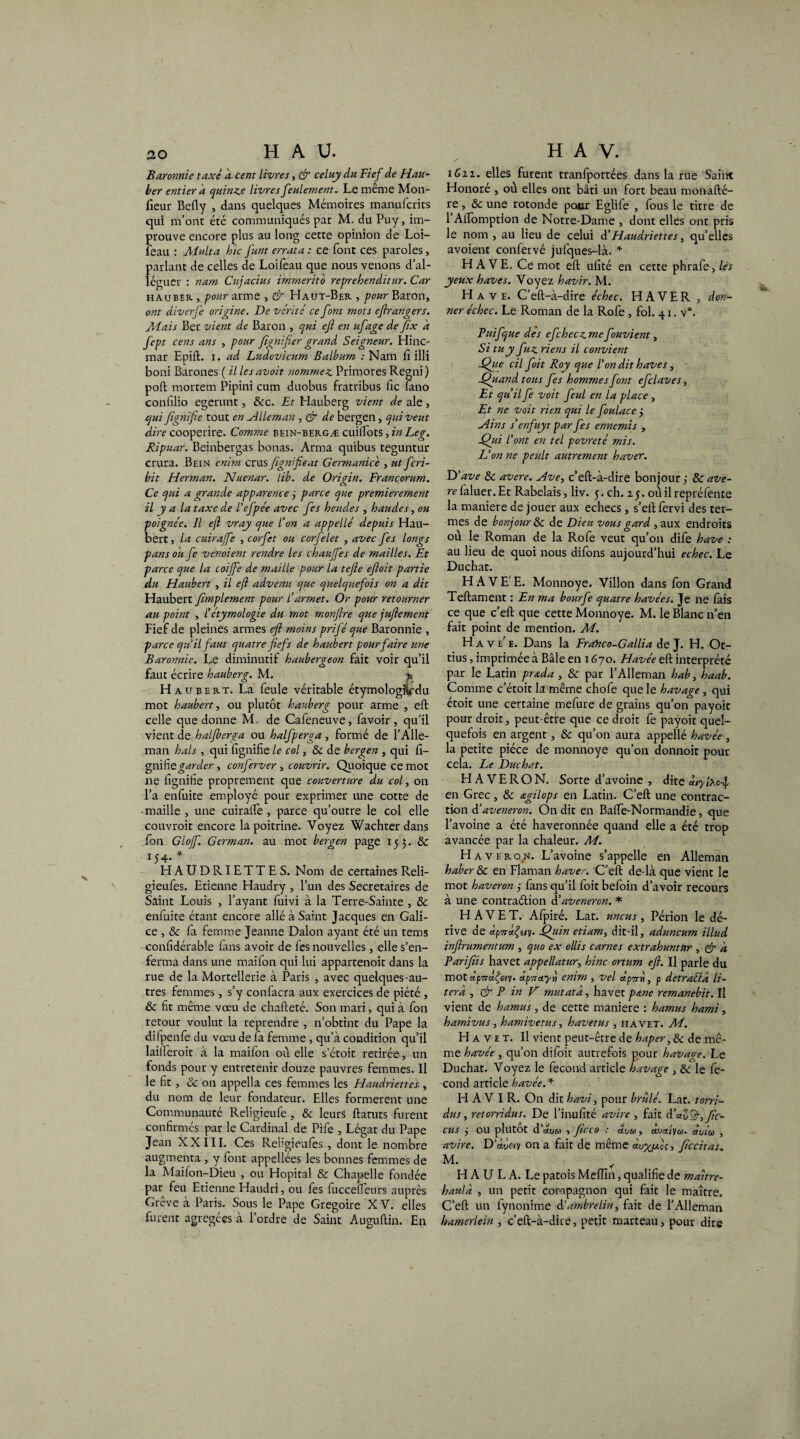 Baronnie taxé a cent livres, & celuy du Fief de Hau- ber entier a quinze livres feulement. Le même Mon- fiein- Befly , dans quelques Mémoires manufcrics qui m’ont été communiqués par M. du Puy, im- prouve encore plus au long cette opinion de Loi- leau : Multa hic funt errata : ce font ces paroles, parlant de celles de Loifeau que nous venons d’al¬ léguer : nam Cujacius immerito reprehenditur. Car hauber , pour arme , & Haut-Ber , pour Baron, ont diverfie origine. De vérité ce font mots ejirangers. /A ai s Ber vient de Baron , qui efi en ufage de fix a fept cens ans , pour fignifier grand Seigneur. Hinc- mar Epift. i. ad Ludovicum Balburn : Nam Ci illi boni Barones ( il les avoit nommez. Primores Regni ) poft mortem Pipini cum duobus fratribus fie (ano confilio egerunt, 8cc. Et Hauberg vient de ale, qui figni fie tout en vîlleman , & de bergen, qui veut dire cooperire. Comme bein-bergæ cuiirots, in Le g. Ripuar. Beinbergas bonas. Arma quibus teguntur crura. Bein enhn crus figni fie at Germanicé , ut fcri- bit Herman. Nuenar. lib. de Origin. Francorum. Ce qui a grande apparence 3 parce que premièrement il y a la taxe de l’efpée avec fies heudes , haudes, ou poignée. Il efi vray que l'on a appelle depuis Hau¬ bert , la cuiraffe , corfet ou corfélet , avec fies longs pans ou fie venoient rendre les chauffes de mailles. Et parce que la coiffe de maille pour la tefie efioit partie du Haubert , il efi advenu que quelquefois on a dit Haubert fimplement pour l’armet. Or pour retourner au point , l’étymologie du mot monfire que jufiement Fief de pleines armes efi moins prifié que Baronnie , parce qu’il faut quatre fiefs de haubert pour faire une Baronnie. Le diminutif haubergeon fait voir qu’il faut écrire hauberg. M. % Haubert. La feule véritable étymologHcdu mot haubert, ou plutôt hauberg pour arme , eft celle que donne M. de Cafeneuve, favoir , qu’il vient de hal/berga ou halfiperga, formé de l’Alle- man hais , qui fignifie le col, & de bergen , qui li¬ gnifie garder, conferver , couvrir. Quoique ce mot ne fignifie proprement que couverture du col, on l’a enfuite employé pour exprimer une cotte de -maille , une cuiralfe , parce qu’outre le col elle couvroit encore la poitrine. Voyez Wachter dans fon Gloff. German. au mot bergen page 153. & 15 4* * HAUDRIETTES. Nom de certaines Reli- gieufes. Etienne Haudry , l’un des Secrétaires de Saint Louis , l’ayant fuivi à la Terre-Sainte , 8c enfuite étant encore allé à Saint Jacques en Gali¬ ce , & fa femme Jeanne Dalon ayant été un tems confidérable fans avoir de fes nouvelles, elle s’en¬ ferma dans une mailon qui lui appartenoit dans la rue de la Mortellerie à Paris , avec quelques-au¬ tres femmes, s’y confacra aux exercices de piété , & fit même vœu de chafteté. Son mari, qui à fon retour voulut la reprendre , n’obtint du Pape la difpenfe du vœu de fa femme , qu’à condition qu’il laiileroit à la maifon où elle s’étoit retirée , un fonds pour y entretenir douze pauvres femmes. Il le fit , 8c on appella ces femmes les Flaudriettes , du nom de leur fondateur. Elles formèrent une Communauté Religieufe , & leurs ftatuts furent confirmés par le Cardinal de Pife , Légat du Pape Jean XXIII. Ces Rebgieufes , dont le nombre augmenta , y font appellées les bonnes femmes de la Maifon-Dieu , ou Hôpital 8c Chapelle fondée par feu Etienne Haudri, ou fes fucceîfeurs auprès Grève à Paris. Sous le Pape Grégoire XV. elles furent agrégées à l’ordre de Saint Au gu (lin. En i6zz. elles furent tranfportées dans la rue Saint Honoré , où elles ont bâti un fort beau monafté- re, 8c une rotonde poiur Eglife , fous le titre de 1 Alfomption de Notre-Dame , dont elles ont pris le nom , au lieu de celui d’Haudriettes, qu’elles avoient confervé jufques-là. * HAVE, Ce mot eft ufité en cette phrafe,/^ yeux hâves. Voyez havir. M. Hâve. C’eft-à-dire échec. EI A V E R , don¬ ner échec. Le Roman de la Rofe, fol. 41. v°. Puifique des efichecz mefiouvient, Si tu y fiuz riens il convient Que cil fait Roy que l’on dit hâves, Quand tous fes hommes font efclaves, Et qu’il fie voit fieul en la place , Et ne voit rien qui le fioulace 3 H in s s’enfuyt par fies ennemis , Qui l’ont en tel povreté mis. L’on ne peult autrement haver. D’ave 8c avéré. Ave, c’eft-à-dire bonjour 3 8c avé¬ ré (aluer. Et Rabelais, liv. 5. ch. z 5. où il repréfente la maniéré de jouer aux echecs, s’eftfervi des ter¬ mes de bonjour 8c de Dieu vous gard , aux endroits où le Roman de la Rofe veut qu’011 dife hâve : au lieu de quoi nous difons aujourd’hui echec. Le Duchat. HAVE' E. Monnoye. Villon dans (on Grand Teftament : En ma bourfe quatre havées. Je ne fais ce que c’eft que cette Monnoye. M. le Blanc n’en fait point de mention. M. H a v e' e. Dans la Frahco-Gallia de J. H. Ot- tius, imprimée à Bâle en x 670. Havée eft interprété par le Latin prada , 8c par l’Alleman hab, haab. Comme c’étoit la même chofe que le havage, qui étoit une certaine mefure de grains qu’on payoic pour droit, peut-êtie que ce droit fe payoit quel¬ quefois en argent, 8c qu’on aura appellé havée , la petite pièce de monnoye qu’on donnoit pour cela. Le Duchat. H A V E R O N. Sorte d’avoine , dite ùiylxc-^ en Grec, & ctgilops en Latin. C’eft une contrac¬ tion d’aveneron. On dit en Bafie-Normandie, que l’avoine a été haveronnée quand elle a été trop avancée par la chaleur. A4. H a veron. L’avoine s’appelle en Alleman haber 8c en Flaman haver. 'C’eft de-là que vient le mot haveron 3 fans qu’il foit befoin d’avoir recours à une contraélion A’aveneron. * H A V E T. Afpiré. Lat. uncus , Périon le dé¬ rive de ctpTrQuy. Qiiin etiam, dit-il, aduncum illud infirumentum , quo ex ollis carnes extrahuntttr , & a Parifiis havet appellatur, hinc ortum efi. Il parle du motap7ra^«ÿ. up'7To.yn cnirn , vel ap7jr«, p detraéta li- terd , & P in D mut ata, havet pane remanebit. Il vient de hamus, de cette maniéré : hamus hami, hamivus, hamivettts, havetus , havet. A4. Havet. Il vient peut-être de haper, 8c de mê¬ me havée , qu’on diloit autrefois pour havage. Le Duchat. Voyez le fécond article havage , 8c le fé¬ cond article havée. * HAVIR. On dit havi, pour brûlé. Lat. torri- dus, retorridus. De l’inufité avire , fait d’aZ&^fic- cus 3 ou plutôt d’chjM s ficco : àlow, avaivu. àuiw , avire. D’à-Jov on a fait de même ctvx/xU 3 ficcitas. M. H A U L A. Le patois Meffin, qualifie de maitre- haulà , un petit compagnon qui fait le maître. C’eft un (ynonime d’ambrelin) fait de l’Alleman bamerlein , c’eft-à-dire, petit marteau, pour dire