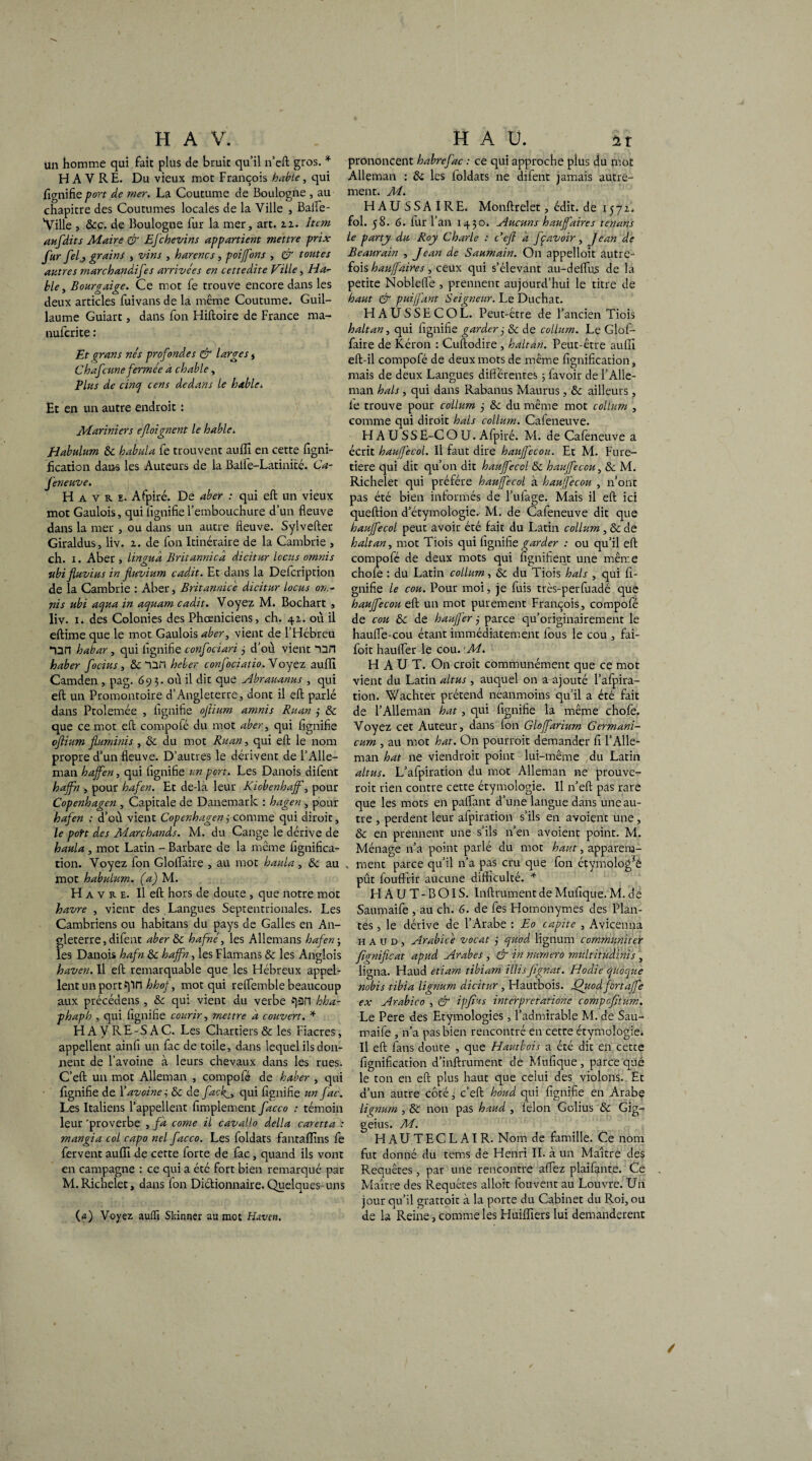 un homme qui fait plus de bruit qu’il n’eft gros. * HAVRE. Du vieux mot François hable, qui fignifie port de mer. La Coutume de Boulogne , au chapitre des Coutumes locales de la Ville , Balle- Ville , 8cc. de Boulogne fur la mer, art. zz. Item aufdits Maire & Efchevins appartient mettre prix fur fel, grains , vins , harencs, poijfons , & toutes autres marchandées arrivées en cettedite Ville, Ha¬ ble, Bourgaige. Ce mot fe trouve encore dans les deux articles fuivans de la même Coutume. Guil¬ laume Guiart, dans fon Hiftoire de France ma- nufcrite : Et grans nés profondes & larges , Chafcune fermée a chable, Plus de cinq cens dedans le hable. Et en un autre endroit : Mariniers ef oignent le hable* Habulum 8c habula fe trouvent auffi en cette figni¬ fication dans les Auteurs de la Balfe-Latinité. Ca- feneuve. Havre. Afpiré. De aber : qui eft un vieux mot Gaulois, qui lignifie l’embouchure d’un fleuve dans la mer , ou dans un autre fleuve. Sylvefter Giraldus, liv. z. de fon Itinéraire de la Cambrie , ch. i. Aber , lin gu a Britannica dicitur locus omnis ubi fluvius in fuviitm cadit. Et dans la Defcription de la Cambrie : Aber, Britannicé dicitur locus on.- nis ubi aqua in aquam cadit. Voyez M. Bochart , liv. x. des Colonies des Phœniciens, ch. 4Z. où il eftime que le mot Gaulois aber, vient de l’Hébreu *nrt habar , qui lignifie confociari 3 d’où vient “un haber focius , 8c “QH heber confociatio. Voyez auffi Camden , pag. 69 3. où il dit que Abrauanus , qui eft un Promontoire d’Angleterre, dont il eft parlé dans Ptolemée , lignifie ojlimn amnis Ruan 3 & que ce mot eft compofé du mot aber, qui lignifie oflium fluminis , 8c du mot Ruan, qui eft le nom propre d’un fleuve. D’autres le dérivent de l’Alle- man haffen, qui fignifie un port. Les Danois difent haffh , pour hafen. Et de-là leur Kiobenhaff, pour Copenhagen , Capitale de Danemark : hagen , pour hafen : d’où vient Copenhagen 3 comme qui diroit, le poH des Marchands. M. du Cange le dérive de haula , mot Latin - Barbare de la même lignifica¬ tion. Voyez fon Glolfaire , au mot haula , & au mot habulum. (a) M. H A v R e. Il eft hors de doute , que notre mot havre , vient- des Langues Septentrionales. Les Cambriens ou habitans du pays de Galles en An¬ gleterre , difent aber 8c hafhé, les Allemans hafen j les Danois hafn 8c hajfn, les Flamans & les Anglois haven. Il eft remarquable que les Hébreux appel¬ lent un port Jpn hhof, mot qui retfemble beaucoup aux précédent , 8c qui vient du verbe C]2fl hha- phaph , qui fignifie courir, mettre a couvert. * HAVRE-SAC. Les Charders & les Fiacres, appellent ainfi un fac de toile, dans lequel ils don¬ nent de l’avoine à leurs chevaux dans les rues. C’eft un mot Alleman , compofé de haber , qui fignifie de {'avoine, 8c de facf, qui fignifie un fac. Les Italiens l’appellent Amplement facco : témoin leur ‘proverbe , fa corne il cavallo délia caretta : mangia col capo nel facco. Les foldats fantaflins fe fervent auiïi de cette forte de fac, quand ils vont en campagne : ce qui a été fort bien remarqué par M.Richelet, dans fon Dictionnaire. Quelques-uns prononcent habrefac : ce qui approche plus du mot Alleman : 8c les loldats ne difent jamais autre¬ ment. M. HAUSSAIRE. Monftreîet, édit, de 1572. fol. 58. 6. iur l’an 1430. Aucuns haujfaires tenans le party du Roy Charle : Ce fl a fç avoir, Jean de Beaurain , Jean de Saumain. On appelloit autre¬ fois haujfaires, ceux qui s’élevant au-deflus de la petite NoblefTe , prennent aujourd’hui le titre de haut & puiffant Seigneur. Le Duchat. HAUSSECOL. Peut-être de l’ancien Tiois hait an, qui fignifie garder 3 8c de collurn. Le Glof- faire de Kéron : Cuftodire , haltan. Peut-être auffi eft-il compofé de deux mots de même fignification, mais de deux Langues différentes ; favoir de l’Alle¬ man hais, qui dans Rabanus Maurus, 8c ailleurs, le trouve pour collurn 5 8c du même mot collurn , comme qui diroit hais collurn. Cafeneuve. HAUSSE-COU. Afpiré. M. de Cafeneuve a écrit hauffecol. Il faut dire haujfecou. Et M. Fure- tiere qui dit qu’on dit hauffecol 8c haujfecou, 8c M. Richelet qui préféré hauffecol à haujecou , n’ont pas été bien informés de l’ulage. Mais il eft ici queftion d’étymologie. M. de Cafeneuve dit que hauffecol peut avoir été fait du Latin collurn, 8c de haltan, mot Tiois qui fignifie garder : ou qu’il eft compofé de deux mots qui fignifient une même chofe : du Latin collurn, & du Tiois hais , qui fi¬ gnifie le cou. Pour moi, je fuis très-perfuadé que haujfecou eft un mot purement François, compofé de cou 8c de haujjér 3 parce qu’originairement le hauffe-cou étant immédiatement lous le cou , fai- foit haulfer le cou. M. HAUT. On croit communément que ce mot vient du Latin altus , auquel on a ajouté l’alpira- tion. Wachter prétend néanmoins qu’il a été fait de l’Alleman bat, qui fignifie la même chofe. Voyez cet Auteur, dans Ion Gloffarium Germani- cum , au mot hat. On pourrait demander fi l’Alle- man hat ne viendrait point lui-même du Latin altus. L’afpiration du mot Alleman ne prouve¬ rait rien contre cette étymologie. Il n’eft pas rare que les mots en palfant d’une langue dans une au¬ tre , perdent leur afpiration s’ils en avoient une, & en prennent une s’ils n’en avoient point. M. Ménage n’a point parlé du mot haut, apparena- . ment parce qu’il n’a pas cru que fon étymologie pût fouffrir aucune difficulté. * HAUT-BOIS. Infiniment de Mufique. M. de Saumaife , au ch. 6. de fes Homonymes des Plan¬ tes , le dérive de l’Arabe : Eo capite , Avicenna h A u d , Arabicè vocat 3 quod lignum communiter fignificat apud Arabes, & in numéro multitudmis , ligna. Haud etiarn tibiam illisJïgnat. Hodie qiioque nobis tibia lignum dicitur, Hautbois. Jfluodfortafe ex Arabico , & ipfius interpretatioae compofltum. Le Pere des Etymologies, l’admirable M. de Sau¬ maife , n’a pas bien rencontré en cette étymologie. Il eft fans doute , que Hautbois a été dit en cette fignification d’inftrument de Mufique , parce que le ton en eft plus haut que celui des violons. Et d’un autre côté, c’eft houd qui fignifie en Arabe lignum , & non pas haud , félon Golius & Gig- geius. M. H AU TEC L AI R. Nom de famille. Ce nom fut donné du tems de Henri II. à un Maître des Requêtes, par une rencontre affez plaifante. Ce Maître des Requêtes alloit fou vent au Louvre. Un jour qu’il grattoir à la porte du Cabinet du Roi, ou de la Reine, comme les Huifllers lui demandèrent (a) Voyez aufii Skinner au mot Haven.