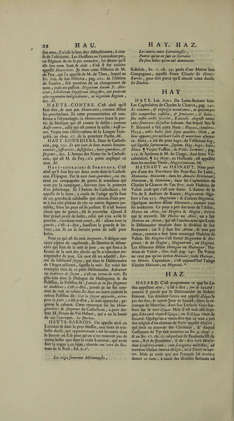 fon nom, il n’ofa le leur dire diftinétement, à cau¬ fe de l’obfcénité. Les Huilliers ne l’entendant pas, ou feignant de ne le pas entendre , lui dirent qu il dît fon nom haut 5c clair ; d’où il fut enluite appelle Haut éclair. Je tiens cette Hiftoire de M. du Puy , qui l’a apprife de M. de Thou , lequel au liv. viji. de fon Hiftoire, pag. z6i. de l’édition de Genève , fait mention de ce changement de nom ; mais en paftant. Negotium datum P. Alto- claro, Libellorum Supplicum Magifiro, qui pudendo alio cognomine indigitabatur, ut negotium Regium , Scc. M. HAUTE-CONTRE. C’eft ainfi qu’il faut dire , 5c non pas Hauteconte , comme difent les provinciaux. Et cette prononciation eft con¬ forme à l’étymologie : la Hautecontre étant la par¬ tie de Mufique qui eft contre le deftiis : comme Bajfie-contre, celle qui eft contre la taille : bajji té¬ nor. Voyez mes Obfervations de la Langue Fran- coife,au chap. 27. delà première Partie.M.. HAUT-GOURDIERS. Dans le Catholi- con , pag. i oo. Et que tant de bons matois banque¬ routiers ,[affraniers, defiefipe'rez, haut-gourdiers, & forgeurs , 5cc. L’Auteur des Notes fur le Catholi- con, qui eft M. du Puy, n’a point expliqué ce mot. M. Haut-gourdiers 5c Sorgueux. C’eft ainfi qu’il faut lire ces deux mots dans le Catholi- con d’Efpagne. Par le mot haut-gourdiers, on en¬ tend ces compagnies de gueux 5c mendians qui vont par la campagne , fouvent fous le prétexte d’un pèlerinage. Et l’Auteur du Catholicon , les appelle de la lorte , à caufe de l’ufage qu’ils font de ces gourdes «Sc calebafles que chacun d’eux por¬ te à fon côté pleines de vin ou autres liqueurs po¬ tables , félon les pays où ils palfent. Il n’eft bonne chcre que de gueux , dit le proverbe. Quand il leur prend envie de boire, celui qui s’en avife le premier, s’arrêtant tout court, dit : allons haut la gourde, c’eft-à-dire, haulfons la gourde & bu¬ vons ; car ils ne fe fervent point de taffe pour boire. Pour ce qui eft du mot Sorgueux, il défigne une autre efpéce de vagabonds, de libertins 5c débau¬ chés qui font de la nuit le jour , ou qui font à la faveur de la nuit des chofes qu’ils n’oferoient en¬ treprendre de jour. Ce mot eft un adjeétif, for¬ mé du fubftantif[orgue , qui dans le Diétionnaire de l’Argot réformé , fignifie la nuit. En voici des exemples tirés de ce petit Diétionnaire. Rabateux ou doubleux de [orgue , c’eft un larron de nuit. Et plus loin dans le Dialogue du Malingreux 5c du Polilfon, le Polifton dit : Jamais je ne [us [orgueux ni doubleux j c’eft-à-dire , jamais je ne fus cou¬ reur de nuit ni voleur. Et dans un autre endroit le meme Polifton dit: Car la [orgue approche, attra¬ pons la piole ; c eft-à-dire , la nuit approche , ga¬ gnons le cabaret. Cette remarque fur les Haut- gourdiers 5c [orgueux du Catholicon , a pour Au¬ teur M.-Simon de Val-Hébert, qui a eu la bonté de me l’envoyer. Le Duchat. HAUTS-BARROIS. On appelle ainfî en Lorraine & dans le pays MefTtn, une forte de très- belle danfe, qui apparemment a été inventée dans le Barrois où il fe peut qu’on n’en trouvoit pas de moins belles que dans la vraie Lorraine, qui avoir fort la vogue à ce fujet, témoin ces vers du Ro¬ man de la Rofe , fol. G. r\ Los ungz[onnerent M.ilannoy[es , Les autres notes Lorrainoy[es , Pource qu’on en [ait en Lorraine De plus belles qu’en nul dommaine. Rabelais, liv. i. ch. 39. parle d’un- Moine bon Compagnon, appellé Frere Claude de Hauts- Barrois, peut-être parce qu’il aimoit cette danfe. Le Duchat. H A Y HAYE. Lat. Sepes. Du Latin-Barbare hàia. Les Capitulaires de Charles le Chauve, pag. 340. Et volumus , & exprejse mandamus, ut qutcumque ifiis temporibus cafiella , & [rmitates , & hatas , fine noftro verbo [ecerint, Kalcndis Augufii omnes taies firmitates disfiaEtas habeant. Sur lequel lieu le P. Sirmond a fait cette Note : Haias, claufiuras. Haiæ , nobis hodie [unt [epes quœlibet. Olim , ut hinc apparet,pro militari vallo & munitione ufiurpa- ta. Hdia , a été dit pour haga, de l’Alleman hag, qui fignifie[epimentum,[eptum. Hag, haga, haja, Hat a. f Voyez Voflîus , de Vitiis Sermonis , pag. 219. 5c Spelman 5c M. du Cange , dans leurs Vo¬ cabulaires. f La Haye, en Hollande , eft appellée dans les anciens Titres, Haga Comitum. M. HAYNAUT ou H A IN AU T. Nom pro¬ pre d’une des Provinces des Pays-Bas. En Latin , Hannonia. Hainoüm , dans les Annales Bertiniani ; Hanoium , 5c Hanioûm, dans les Capitulaires de Charles le Chauve de l’an 870. mais Hadrien de Valois croit que c’eft une faute. L’Auteur de la Vie de S. Anfbert de Rouen , Hagnayvum .-Sige- bert à l’an 953. Haginoum : 5c d’autres Haginoia. Quelques anciens difent Hannonia, comme tous les modernes. Ce pays a pris fon nom de l’Aifine, Haina ou Ain a, ou Hagïna 5c Hagna , riviere qui le traverfe. De Haina ou Aina, on a fait Hainau ou Ainau, qui eft l’ancien nom que Louis le Débonnaire emploie dans la divifion de fon Royaume : car il y faut lire Ainau , Sc non pas Amau, comme a fort bien remarqué Hadrien de Valois. De Hagina s’eft formé Haginoum 5c Ha¬ ginoia : 5c de Hagna , Hagnawum , ou Hagnau. Les Allemans difent Henegau ou Hainegow. Ha¬ drien de Valois , Not. G ail. pag. 240. De Valois ne veut pas qu’on écrive Hainaut, mais Hainau , ou Hénau. Cependant , c’eft aujourd’hui l’ufage d’écrire Hainaut, ou Haynaut. * H A Z- H A Z A R D. C’eft proprement ce que les La¬ tins appellent aléa , c’eft-à-dire , jeu de hazard : comme il paroît par le Diétionnaire de Robert Etienne. Les derniers Grecs ont appellé le jeu des dez, & autres Jeux de hazard ; félon la re¬ marque de Meurfius, dans fon Lexicon Grec-bar¬ bare fur le mot Mais il eft mal-aifé déju¬ ger, fi hazard vient d’a^e/a, ou fi âÇcte** vient de hazard. Quelqu’un a voulu dire que ce mot a pris fon origine d’un château de Syrie appellé Hafiart , qui étoit au pouvoir des Chrétiens , 5c duquel Guillaume de Tyr fait mention au liv. 4. chap. 5. &au liv. 17. ch. 10. où parlant de Baudouin III. du nom , Roi de Jérufalem , il dit : Rex vero Henfire- dum Conftabularium , cum [exaginta militibus, ad tuendum Hafart interea dirigit , ne d Durcis occupe- tur. Mais je crois que nos François lui avoient donné ce nom , à caufe des diverfes fortunes où