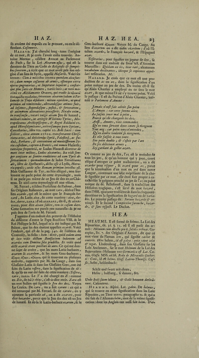 ils avoient été éxpofés en le prenant, ou en le dé¬ fendant. Cafeneuve. H a z A k d. J’ai cherché long - tems l’origine de ce mot, & je crois l’avoir enfin trouvée. An¬ toine Mornac , célébré Avocat au Parlement de Paris * fur la Loi Si le arum ufus , qui eft la derniere du Titre au Code de Religiofis & fumpti- bus funerum , a écrit que ce mot avoit pris Ion ori¬ gine d’un lieu de Syrie, appellé Hafarth. Voici fes termes : Cum d militibus inventa quondam aleafue- rit j dum nempe cejfarent ab armis, effentque extra opéras pngnatorias , ut Imperator loquitur j conftat- que plus fatis ex Homero , variis locis j at vero ma¬ xime ex Alcidamante Oratore, qui tradit cm t« xcnd. Ua^oL/jLiiS'dç^jpoIûslctç, invent um ale arum ludum dPa- lamede in Troja obfîdione : mirum equidem , ut quod primum ad remittendos, allevandofque animos fuit, ad infâmes, ftupendafque , poftea, & fortunarum * (ÿ anim<rrum alienationes procejferit. Notabo enim , in tranfcurfu , vocari vulgo aleam Jeu de hazard , militari nomine, ut attingit jVilelmus Tyrius, Me- tropolitanus Archiepifcopus, & Regni Balduini iv. apud Hierofolymitanos, univerfamque pæne Syriam, Cancellarhis, libro vu» capite io. Belli Sacri : cum fcilicet, cire a annum c i o c c. transfretarent Chrif- tiana acies , ad dejiciendos Syria, Paleftind, ac Ju- d&à, Barbaros , & convenirent ad munitiffimum Sy¬ ria caftellum, captum d Brands, cui nomen Hafarth ; tantdque frequentid, ut Ludus Hazardi diceretur de more inter milites, Ludus aleatorius. Ita vidi fem- per conjicere ac fentire eruditiores ad eam Tyrii ob- fervatianem : quemadmodum 8c ludos Tertullianus ait, libro de Speélaculis, dictas ejfe d Lydis, Hetru- ri a populis j un de ufus Romam primum inv échus efi. Mais Guillaume de Tyr, au lieu allégué, non feu¬ lement ne parle point de cette étymologie , mais il ne parle pas même de ce Jeu de dez en ce Ch⬠teau. Et ainfi cette étymologie eft une vifion. M. Ferrari, célébré Profelfeur de Padoue , dans fes Origines Italiennes, au mot zara, dérive l’Ita¬ lien azardo , qui eft le même que le François ha¬ zard , du Latin aléa , de cette maniéré : aléa, da- lea, darea, z ara : d’où azarare , dit-il, 8c AZAR- dari, pour dire aleam fubire, rem in cafum dare. Cette formation me paroît peu naturelle :& je ne puis être de l’avis de M. Ferrari. J’apprens d’un endroit des preuves de l’Hiftoire du différent d’entre le Pape Boniface VIII. 8c le Roi Philippe le Bel, lequel m’a été indiqué par M. Baluze, que les dez étoient appeliez azardi. Voici l’endroit, qui eft de la pag. 540. de l’édition de Cramoify, in-folio : Item : dixit, quod eodem anno Cr loco vidit diSlum Bonifacium ludentem ad azardos cum Domina fola pr&dida. Et vidit quod didi azardi erant pundati de auro. Ce qui me don¬ ne fujet de croire , que les mots Latin-barbares, azarum 8c azardum, & les mots Grec-barbares , dÇctpov, ? dÇd.etoyi qui fe trouvent en plufieurs endroits, rapportés par M. du Cange , dans fon GlolTaire-Latin & dans fon Gloffaire-Grec, ont été faits du Latin tejfera, dans la fignification de dé : &c qu’ils en ont été faits de cette maniéré : Tejfera, zura, zara. Le T a été changé en Z : comme en Zio, de3-«^ thius, c’eft-à-dire oncle. Zara eft un mot Italien qui lignifie le Jeu des dez. Voyez La Crufca. De zara , on a fait zarare : ce qui a été remarqué par M. Ferrari. Et de zarare , en y ajoutant la particule ad , on a dit azarare, pour dire bazarder, parce que le Jeu des dez eft un Jeu de hazard. Et de-là le Latin-barbare azarum, 8c le H A Z. H E A. 23 Grec-barbare a^a^tov- Voyez M. du Cange. Àü lieu d’azarum on a dit enfin afardum j d’ou l’I¬ talien azardo, le François hazard„ 8c l’Efpagnol azar. Tefferarius , pour lignifier un joueur de dez , fe trouve dans cet endroit du livre ü.8. d’Ammian Marcellin : Quidam ex iis, licet rari, aleatorum vocabulum déclinantes , ideoque fe cupientes appel- lari telferarios. M. Hazard. Je crois que ce mot eft une pro¬ duction de as ou az, dans la fignification d’un point unique au jeu de dez. Du moins eft-il fûr qu’Alain Chartier a employé en ce fens le mot azart, & que même Y h ne s’y trouve point. Voici le palfage : il eft du Poème d’Alain Chartier, inti¬ tulé le Parlement d'Amour : Jamais rieufl fait adroit fon point L'Amant : car cette femme adez Lefaifoit jouer mal a point, Vource qui elle changecit les dez. Aujji , Amours, vous commandez Qu en vous Jervant deux cœurs fe tiengnent Tout ung : car point vous ri entendez , Qvfen double voulenté fe tiengnent. Et elle faifoit a tous tours Son point double j & B eft oit par l’art De fes délicieux atours , Soy gardant de geder azart. Or comme au jeu de dez, Xaz eft le moindre de tous les jets, 8c qu’un homme qui y joue, court rifque d’attraper ce point malheureux , on a dit azarder pour rifquer , 8c azard pour az , parce que la terminaifon d’un mot en ard dans notre Langue, contenant une idée méprifante de la cho- fe lignifiée par ce mot, elle étoit fort propre à ca- raéférifer le guignon attaché au jet de lWou point unique du dé. Belleforeft, dans fa. traduction des Hiftoires tragiques, s’eft fervi du mot hazard , dans l’Hift. quarante^troifiéme 8c dans la cinquante- deuxième en la fignification de hagard ou de varia¬ ble. Le premier palfage dit : Fortune hazarde & en- vieufe. Et le fécond : Complexion farouche, bazar¬ de , & fans refpelb. Le Duchat. HE A- H E A U M Ë. Il eft formé de belmus. La Loi des Ripuariens, tit. 36. §. 11. où il eft parlé des ar¬ mes : Helmum cum direélo pro 6.folidis tribuat. Go- ropius, liv. 7. des Origines d’Anvers, dit que ce mot vient du Flaman lem , qui lignifie cacher & couvrir. Hinc helem, id eft gale a : quia caput celet & tegat. Lindembrog , dans fon Glolfaire fur les Loix Anciennes, fur le mot Helmum de la Loi des Bajuvariens : Helmum vox Germanica eft Lat. Co¬ nus. Glojfa. M SS.adlib. Bedœ. de Bdiraculis G ut ber- ti : Cono , id eft helme. Glojf. Latino-Theotifc. Caf— fis, helm, heldenbuch : Schilt und fwert mit ehren, Helm , hallberg , fi danam, 8cc. Unde Itali fuum ielmo , & Galli heaume dériva* runt. Cafeneuve. Heaume. Afpiré. Lat. galea. De helmus, qui fe trouve en cette fignification dans les Loix Ripuaires, au Titre xxxvi. paragraphe xi. & qui a été fait de l’Alleman helm> mot de la même lignifi¬ cation : dont les /Vnglois ont auffi fait helm. D’el-