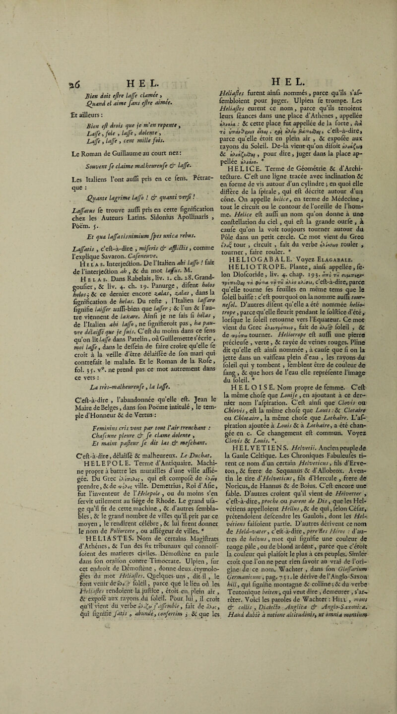 V *5,6 H E L. Bien doit eftre lajfe clamée , Quand el aime fans eftre aimee. Et ailleurs : Bien eft drois que je m en repente , Lalfe , foie , lajfe, dolente , Lajfe , lajfe , cent mille fois. Le Roman de Guillaume au court nez : Souvent fe claime malheureufe & lajfe. Les Italiens l’ont auffi pris en ce fens. Pétrar¬ que : Quante lagrime lajj'o ! & quanti verfi ! Laffatus fe trouve auffi pris en cette lignification chez les Auteurs Latins. Sidonius Apollinaris , Pôëm. 5. Et qu£ lajfatisnimium fpes mica rebus. Lajfatis , c’eft-à-dire , mi fens & afflittis, comme l’explique Savaron. Cafeneuve. H e l a s. Interjeâion. De l’Italien ahi lajfo ! fait de l’inter jcétion ah , 8c du mot lajfus. M. Helas. Dans Rabelais, liv. 1. ch. z8. Grand- goufier, 8c liv. 4. ch. 19. Panurge, difent halos holosj 8c ce dernier encore zalas, zalas , dans la lignification de helas. Du relie , 1 Italien lajfare lignifie laiffer aulfi-bien que lajfer 3 8c l’un & l’au¬ tre viennent de laxare. Ainfi je ne fais fi helas , de l’Italien ahi lajfo, ne fignifieroit pas, ha pau¬ vre délaiffé que je fuis. C eft du moins dans ce fens qu’on lit lajfe dans Patelin, oùGuillemettes ecrie , moi lajfe, dans le delfein de faire croire quelle fe croit à la veille detre délailfée de fon mari qui contrefait le malade. Et le Roman de la Rofe, fol. 35. v°. ne prend pas ce mot autrement dans ce vers : La tres-malheureufe, la lajfe. C’eft-à-dire , l’abandonnée qu’elle eft. Jean le Maire de Belges, dans fon Poème intitulé , le tem¬ ple d’Honneur 8c de Vertus : Féminins cris vont par tout l'air trenchant : Chafcune pletire & fe clame dolente , Et maint pafteur fe dit Us & mefehant. Ceft-à-dire, délailfë 8c malheureux. Le Duchat. HELEPOLE. Terme d’Antiquaire. Machi¬ ne propre à battre les murailles d’une ville affié- gée. Du Grec *'amtoKiç , qui eft compofé de 6A«v prendre,8cde œUiç ville. Demetrius, Roid’Afie, fut l’inventeur de l’Helepole , ou du moins s’en fervit utilement au fiége de Rhodc. Le grand ufa- ge qu’il fit de cette machine , 8c d’autres fembla- bles, 8c le grand nombre de villes qu’il prit par ce moyen , le rendirent célébré, 8c lui firent donner le nom de Poliorcète, ou aflîégeur de villes. * HELIASTES. Nom de certains Magiftrats d’Athènes, 6c l’un des fix tribunaux qui connoif- foient des matières civiles. Démoftène en parle dans fon oraifon contre Timocrate. Ulpien, lur cet endroit de Demoftène , donne deux étymolo¬ gies du mot Heliaftes. Quelques-uns, dit-il , le font venir de «a<:9- foleil, parce que le lieu où les Heliaftes rendoient la juftice , étoit en plein air, 8c expofé aux rayons du foleil. Pour lui , il croit qu’il vient du verbe dxtfy j’ajfemble, fait de«A/ç, qui fignifie fat/s , abund'e, confertim j 8c que les H E L. Heliaftes furent ainfi nommés, parce qu’ils s’afi- fembloient pour juger. Ulpien fe trompe. Les Heliaftes eurent ce nom, parce qu’ils tenoicnc leurs féances dans une place d’Athènes, appellée ïiXixia. : 8c cette place fut appellée de la forte, tc «vet/, ha/<m , ceft-a-dire, parce quelle étoit en plein air , 8c expofée aux rayons du Soleil. De-la vient-qu’on difoit ha 8c «A/dÇsc&ii/, pour dire, juger dans la place ap¬ pellée mAidiOL. * HELICE. Terme de Géométrie 8c d’Archi- teélure. C’eft une ligne tracée avec inclination 8c en forme de vis autour d’un cylindre ; en quoi elle diffère de la fpirale, qui eft décrite autour d’un cône. On appelle helice, en terme de Médecine , tout le circuit ou le contour de l’oreille de l’hom¬ me. Helice eft auffi un nom qu’on donne à une conftellation du ciel, qui eft la grande ourfe , à caufe qu’on la voit toujours tourner autour du Pôle dans un petit cercle. Ce mot vient du Grec sA/£ tour , circuit , fait du verbe *aIksw rouler , tourner, faire rouler. * H ELI O G AB A LE.'Voyez Elagabale. HELIOTROPE. Plante, ainfi appellée, fé¬ lon Diofcoride, liv. 4. chap. 193. ami tS o-ojuTnes- Tpî7reS’ct) tâ 1poMec th th ha/h jca.c;/, c eft-a-dire, parce quelle tourne fes feuilles en même tems que le foleil baifte : c’eft pourquoi on la nomme auffi tour- nefol.. D’autres difent qu’elle a été nommée hélio¬ trope , parce quelle fleurit pendant le folftice d’été, lorfque le foleil retourne vers l’Equateur. Ce mot vient du Grec nMoTpômoy, fait de il,A/©- foleil , & de <srpêV<» tourner. Héliotrope eft auffi une pierre précieufe , verte, 8c rayée de veines rouges. Pline dit qu’elle eft ainfi nommée , à caufe que fi on la jette dans un vaifteau plein d’eau , les rayons du foleil qui y tombent, femblent être de couleur de fang , 8c que hors de l’eau elle repréfente l’image du foleil. * H E L O I S Ë. Nom propre de femme. C’eft la même chofe que Louije , en ajoutant à ce der¬ nier nom l’afpiration. C’eft ainfi que Clovis ou Chlovis, eft la même chofe que Louis : 8c Clotaire ou Chlotaire, la même chofe que Lothaire. L’af¬ piration ajoutée à Louis 8c à Lothaire, a été chan¬ gée en c. Ce changement eft commun. Voyez Clovis 8c Louis. *. HELVETIENS. Helvetii. Ancien peuple de la Gaule Celtique. Les Chroniques Fabuleules ti¬ rent ce nom d’un certain Helveticus, fils d’Erve- ton, 8c frere de Sequanùs 8c d’Allobrox. Aven- tin le tire d’Helveticus, fils d’Hercule , frere de Noricus,de Hannus 8c de Boius. C’eft encore une fable. D’autres croient qu’il vient de Helvetter , c’eft-à-dire, proche ou parent de Dis, que les Hel- vétiens appelloient Hellus, 8c de qui, félon Céfar, prétendoient defeendre les Gaulois, dont les Hel- vétiens faifoient partie. D’autres dérivent ce nom de Held-vater, c’eft-à-dire, pere des Héros : d’au¬ tres de helvus, mot qui fignifie une couleur de rouge pâle, ou de blond ardent, parce que c’étotc la couleur qui plaifoit le plus à ces peuples. Simler croit que l’on ne peut rien favoir au vrai de l’ori¬ gine de ce nom. Wachter , dans fon Glojfarium Çermanicurn, pag. 7 31. le dérive de l’Anglo-Saxon ht IL, qui fignifie montagne 8c colline -,8c du verbe Teutonique beiten, qui veut dire , demeurer , s’ar¬ rêter. Voici les paroles de Wachter : Hill , mons & collis , DiatcElo Anglica & Anglo-Saxonica. Haud dubie a notione aititadmis, ut omnia montium