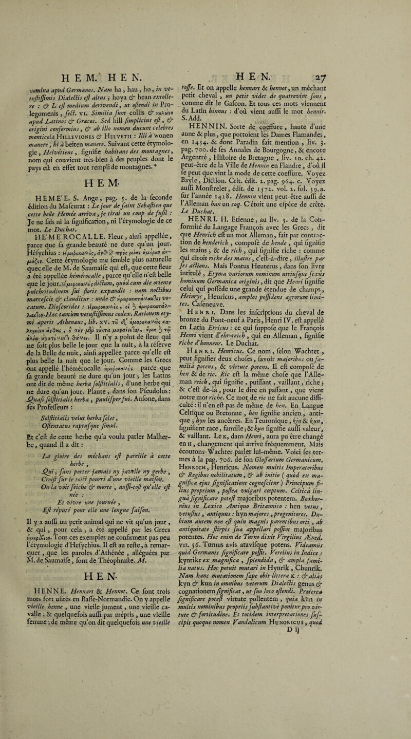 HEM. HE N. mmitia apud G ermanos. Nam ha , hau , ho, in ve- tuftijfimis Dialettis eft altus j hoya & hean ex-tôliè¬ re : & L ejl medium derivendi, ut oftendi in Pro- legomenis , ftett. vi. Similia funt collis & koAwvm apud Latinos & Gr&cos. Sed hill fmplicius efl, & origini conformius, & ab illo nomen ducunt célébrés monticoU Hilleviones & Helvetii : llli à wonen manere, hi a beiten manere. Suivant cette étymolo¬ gie , Hclvétiens , fignifie habit ans des montagnes, nom qui convient trcs-bien à des peuples dont le pays efl en effet tout rempli de montagnes. * HEM- HEME'E. S. Ange, pag. 5. de la fécondé édition du Mafcurat : Le jour defaint Sebaftien que cette belle Hemée arriva, je tirai un coup de fufll : Je ne fais ni la fignification, ni l’étymologie de ce mot. Le Duçhat. H E' M E' R O C A L L E. Fleur, âinfi appellée, parce que fa grande beauté ne dure qu un jour. Héfychius : ù/ut.tpouxfxlç, <mplç lifxîpay Cette étymologie me femble plus naturelle quec elle de M. de Saumaife qui eft, que cette fleur a été appellée hémérocalle, parce qu’elle n’eft belle que le jour. H//*pottx'^içdiélum, quodcum die oriente pulchritudinem fui floris expandit : nam noélibus marcefcit & clauditur : unde & n/uipoK.a.ra^aitloy vo- catum. Diofcorides : H^spo^ctMsç, 0/ q «//îpoj'.a.TtfÂ- hadloy.H&c tantum vetuftijfimus codex. Rationem ety- mi aperit Athenaus, lib. xv. tS cTf »/xnpo>ici^Sç kx- ^«/W'îVK sey-Saç , 0 TMV p>9f VWTct /xapahilcq , cl [/.et 3 tm j\i(ç àyxri^ovh SaMu- Il n’y a point de fleur qui ne foit plus belle le jour que la nuit, à la réferve de la Belle de nuit, ainfi appellée parce qu’elle eft plus belle la nuit que le jour. Comme les Grecs ont appellé l’hémérocalle ^uêpomMê? parde que fa grande beauté ne dure qu’un jour ; les Latins ont dit de même herba folflitialis, d’une herbe qui 11e dure qu’un jour. Plaute , dans fon Pfeudolus : Quafi folflitialis herba , paulifperfui. Aufone, dans fes Profefleurs : Solftitialis velut herba folet, Oflentatus raptufque fimul. Et c’eft de cette herbe qu’a voulu parler Malher¬ be , quand il a dit : La gloire des méchans efl pareille a cette herbe , Qui î fans porter jamais ny javelle ny gerbe , Croifl fur le toiél pourri d'une vieille maifon. On la voit feiche & morte , aujfl-tofl qu’elle eft née : Et vivre une journée , Efl réputé pour elle une longue faifon. Il y a auflî un petit animal qui ne vit qu’un jour , ôc qui, pour cela , a été appellé par les Grecs v/MplCiov. Tous ces exemples ne confirment pas peu l’étymologie d’Hefychius. Il eft au refte, à remar¬ quer , que les paroles d’Athénée , alléguées par M. de Saumaife, font de Théophrafte. M. HEN- HENNE. Hennart & Hennot. Ce font trois mots fort ufités en Baffe-Normandie. On y appelle vieille henne , une vieile jument, une vieille ca- valle ; & quelquefois aufïï par mépris , une vieille femme ; de même qu’on dit quelquefois me vieille HEN. 27 rojfe. Et on appelle hennart & hennot, un méchant petit cheval , un petit videt de quatrevint fous } comme dit le Gafcon. Et tous ces mots viennent du Latin hinnus : d’où vient aulïi le mot hennir. S.Add. HENNIN. Sorte de ço.effure, haute d’une aune & plus, que portoient les Dames Flamandes, en 1434. & dont Paradin fait mention , liv. 3. pag. 700. de fes Annales de Bourgogne, & encore Argentré , Hiftoire de Bretagne , liv. 10. ch. 41. peut-être de la Ville de Hennin en Flandre, d’où il fe peut que vint la mode de cette coeffure. Voyez Bayle, Diétion. Crit. édit. 1. pag. 964. c. Voyez auffi Monftrelet, édit, de 1571. vol. 2. fol. 39.a. fur f année 1428. Hennin vient peut-être aufïï de 1 Alleman h an un coq. C’étoit une efpéce de crête. Le Duchat. HENRI. H. Etienne, au liv. 3. delà Con¬ formité du Langage François avec les Grecs , dit que Henrich eft un mot Alleman, fait par contrac¬ tion de henderich , compofé de hende , qui fîgnifie les mains ; & de rich , qui fîgnifie riche : comme qui diroit riche des mains, c’eft-à-dire , illuflre par fes aélions. Mais Pontus Heuterus, dans fon livre intitulé , Etyma variorum nominurn utriufque fexüs hominum Germanie a originis, dit que Henri fîgnifie celui qui pofféde une grande étendue de champs, Heinryc, Henricus, amplos pojftdens agrorum limi¬ tes. Cafeneuve. Henri. Dans les inferiptions du cheval de bronze du Pont-neuf à Paris, Henri IV. eft appellé en Latin Erricus : ce qui fuppofe que le François Henri vient d’ehr-reiih , qui en Alleman , fîgnifie riche d honneur. Le Duchat. He n r 1. Henricus. Ce nom , félon Wachter , peut fignifier deux chofes, favoir majoribus ou fa- milià potens, & virtute potens. Il eft compofe de hen Sc de rie. Rie eft la même chofe que l’Alle- man reich, qui fîgnifie , puilfant, vaillant, riche j & c’eft de-là, pour le dire en palfant, que vient notre mor riche. Ce mot de rie ne fait aucune diffi¬ culté : il n’en eft pas de même de hen. En Langue Celtique ou Bretonne , hen fîgnifie ancien , anti¬ que ; hyn les ancêtres. EnTeutonique, kin&c kun, lignifient race, famille ; & kun fîgnifie aufïï valeur, ôc vaillant. Leic, dans Henri, aura pu être changé en h , changement qui arrive fréquemment. Mais écoutons Wachter parler lui-même. Voici fes ter¬ mes à la pag. 706. de fon Glojfarium Germanicum. Henrich, Henricus. Nomen multis Imperatoribus & Regibus nobilitatum, & ab initio ( quod ex ma¬ gnifie a ejus fîgnifieatione cognofcitur ) Principum fi- lius proprium , poftea vulgari cœptum. Celticd lin- gud Jîgnificare poteft majoribus potentem. Boxhor- nius in Lexico Antiquo Britannico : hen vêtus, vetuftus , antiqutis : hyn majores } progenitores. Du- bium autem non eft quin magnis parentibus orti , ab antiquitate flirpis fua appellari poffint majoribus potentes. Hoc enim de Turno dixit Virgilius Æned. vu. 56. Tu r nus avis atavifque potens. Viâeamus quid Germanis fignifleare pojflt. Verelius in Indice : kynrikr ex magnifica , fplendida, & ampla fami- lia natus. Hoc potuit mutari in Hynrik, Chunrik. Nam hanc mutationem ftpe obit littera K : & alias kyn & kun in omnibus veterum DialeElis genus er cognanowcrn fîgnifieat, ut fuo loco oftendi. Praterea fignifleare poteft virtute pollcntem , quia kün in multis nominibus propriis fubftantivè ponitur pro vir¬ tute & fortitudine. Et totidem interprétât ion es fuf- cipit quoque nomen Vandalicum Hunoricus , quod