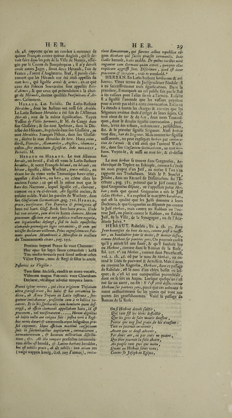 ch. 48. rapporte qu’en un combat à outrance de quinze François contre quinze Anglois, qui fe de¬ voir Faire dans les prés de la Ville de Nantes, alfié- gée par le Comte de Bouquinquan ; il n’y devoit avoir autres Juges , fin on deux Hérauds, l’un de France , l’autre d’Angleterre. Bref, il paraît clai¬ rement que les Hérauds ont été ainfi appellés du mot hcre , qui lignifie armée & armes y en ce que ceux des Princes Souverains font appellés Rois- d'Armes y 8c que ceux qui prétendoient à la char¬ ge de Hérauds, étoient qualifiés Pourfuivans déAr¬ mes. Cafeneuve. H ekaud. Lat. Feciaïis. Du Latin-Barbare Heraldus , dont les Italiens ont aufïi fait Araldo. Le Latin Barbare Heraldus a été fait de l’Alleman Her-alt, mot de la même lignification. Voyez Voflîus de Fitiis Sermonis,8c M. du Cange dans F011 Glolfaire ; & fur-tout Spelman, dans fa Dia¬ tribe des Hérauts, imprimée dans fon Glolfaire , au môt Heraldus. François Pithou , dans fon Glolfai- re , dérive le mot Heraldus de bere. Here enim , dit-il, Francico , Alamannico , Anglico , idiomate , caftra, fîve exercitum fignificat. Inde herault , Feciaïis. M. Heraud ou Héraut. Le mot Alleman her-alt, où herold , d'où eft venu le Latin-Barbare heraldus, 8c notre François heraud, ou hérault, ou héraut, lignifie , félon Wachter, praco nobilis, en tirant ber du vieux verbe Teutonique haren crier, appeller -, d’ou hero, ou haro , un crieur chez les anciens Francs : ce qui eft le même mot que le haro des Normans , lequel lignifie cri, clameur , comme on a vu ci-devant. Alt lignifie ancien, 8c enfuite noble. Voici les paroles de Wachter, dans Ion Glofarium Germanicum ,pag. 716. Herold, prraco, vociferator. Fox Francica & primigenia eft hero vel haro. Glojf. Boxb. fora-haro prœco. Unde bac vox oriatur, jam âixi in haren clamare. Horum prêteonum officium erat non publica tractare negotia, aut legationibus àefungi , fed in ludis equeftribus clamando promulgare leges certaminis , & eum qui vicifet declarare viélorem. Prius ccgnofcimus ex P oc- mat e quodam Aiambrunii a Meneftno in traélatu de Torueamentis citât0 , pag. 1519. Protinus ingenti Præco fie voce Cluentus : HoC opus hæ leges funto -certaminis : haftâ Très medio irr-curfu purâ fimul auferat orbes Viétor Eques, mox & Régi fe filtat in armis. Tofterius ex Firgilio : Tum fatus Anchifa, cunétis ex more vocatis, Viétorem magna Præconis Voce Cleanthum Déclarât, viridique advelat tempora lauro. Fr and igitur veteres , qui cire a originem Trojanam ultra gloriofi erant, hos ludos & bac certamina lu- dicra , ah Ænea Trojano in Ratio inftituta , fré¬ quenter imitabantur, prafertim eum a re bellica vo- carent. Et in bis fpetlaculis eum bominem quem def- cripfi, ab officio clamandi appellabant haro ,id eft pr&conem , vel vociferatorem ...... Horum dignitas ab initio nulla aut exigua fuit : poftea vero a Reei- bus terris dotari & ceremoniis atque infignibus prœ- ftei cœperunt. Idque officium maxime confpicuum fuit in folemnitatibus nuptiarum , coronationum , torneamentorum , £r bonorum militarium diftribu- tione , &c. Ab illo tempore præfeélus ceremonia- rum diélus eft herold, & Latino-barbare heraldus, hoc eft nobilis prœco , ab ait nobilis : imo etiam rex ( vulgo wappen konig, G ail. roy d’armes , imita- HER. • 29 tione Romanorum, qui ftorente adbuc republica te*1 gem dicebant qui facris prœeffet ceremoniis. Inde Gallis herault, Italis araldo. De quibus vocibus mire nugantur tam Germani quam exteri , quotquot illas èxplicare aggreffi funt. Difcrimen , quod eft inter prœconem QT fecialem , vide in erenhold.* H E R B A N. En Latin-barbare beribannus 8c ari- banniis. Vieux terme de Jurifprudence Féodale : il a eu fucceffivement trois lignifications. Dans la première, il marquoit un cri public frit par le Roi à fes valfaux pour l’aller fervir à l’armée. Enfuite il a fignifié l’amende que les valfaux payoient pour n’avoir pas obéi à cette convocation. Enfin on 1 a étendu a toutes les charges 8c corvées que les Seigneurs avoient droit d’exiger de leurs fujets. Ce mot vient de ber 8c de ban , deux mots Teutoni- ques , dont le dernier fignifié convocation , puni¬ tion, levée des tributs, ordonnance , jurifdiélion, &c. 8c le premier lignifie Seigneur. Ainfi berban Veut dire, ban du Seigneur. Mais comme ber fignifié aulfiarmee, on peut expliquer berban par convocar tion de l'armée : 8c c’eft ainfi que l’entend Wach¬ ter , dans fon Glojfarium Germanicum, au mot ber- bann. Voyez-le , & aulfi au mot ber , 8c ci-delfus ban. Le mot berban fe trouve dans Gregentius, Ar¬ chevêque de Tephre en Ethiopie, comme fi c’étoit un nom propre d’un Juif, au moins fi l’on s’eu rapporte aux Tradu&eurs. Mais le P. Souciet, Jéfuite, dans un Pvecueil de Dilfertations fur l’E¬ criture , pag.. 583. prétend que le juif contre le¬ quel Gregentius difpute, ne s’appelloit point Her- ban y mais que quand Gregentius a mis le Juif Epgdv Herban , il a exprimé le mot plrt barabban, qui eft la qualité que les Juifs donnent à leurs Doéleursj 8c que Gregentius nedifputoit pas contre le Juif Herban, mais contre un Rabban ou Doc¬ teur Juif, ou plutôt contre le Rabban , ou Rabbin Juif, de la Ville, de la Synagogue, ou de l’Aca¬ démie Juive. * HE RB A U T. Rabelais , liv. 4. ch. 5 a. Frere Jean bannijfoit du bout du nez, comme preft a roufjï- ner , ou baudouiner pour le moins, & monter de fus, comme Herbaut fur pauvres gens. On pourrait croire qu’il y aurait ici une faute, 8c qu’il faudrait lire ou Herbout, comme dans le Roman de la Rofe , fol. 107. v°. ou Herban , comme dans Perceforeft, vol. z. ch. 4G. où par le nom de Herban, on en¬ tend le Dieu de pauvreté 8c demifére. Mais fi nous en croyons les Angevins, Herbaut , dans ce pa(fa<m de Rabelais, eft le nom d’un chien balfet ou bri¬ quet ; 8c c’eft ici une comparaifon proverbiale , dont on fe fert en Anjou. Lorfque quelqu’un s’eft rué fur un autre , on dit : Il s'eft jette defus comme Herbaut fur pauvres gens, parce que ces animaux fe ruent ordinairement fur les gueux qui vont aux portes des gentilshommes. Voici le palfage du Roman de la Rofe : Ou ft Herbout devoit faillir , iQui tant fift les biens défaillir, :Que les gens de fain mourir deufent, Pource que ung feul grain de blé n'eufent : E'ant en pourroit-on retenir, Avant que ce deufl .advenir , Par deux ans , ou par trois ou quatre , Qiie bien pourrait la fain abatre, Au peuple tant gros que menu , (fiant au Herbout fer oit venu y Comme ftt Jofepb en Egipte,