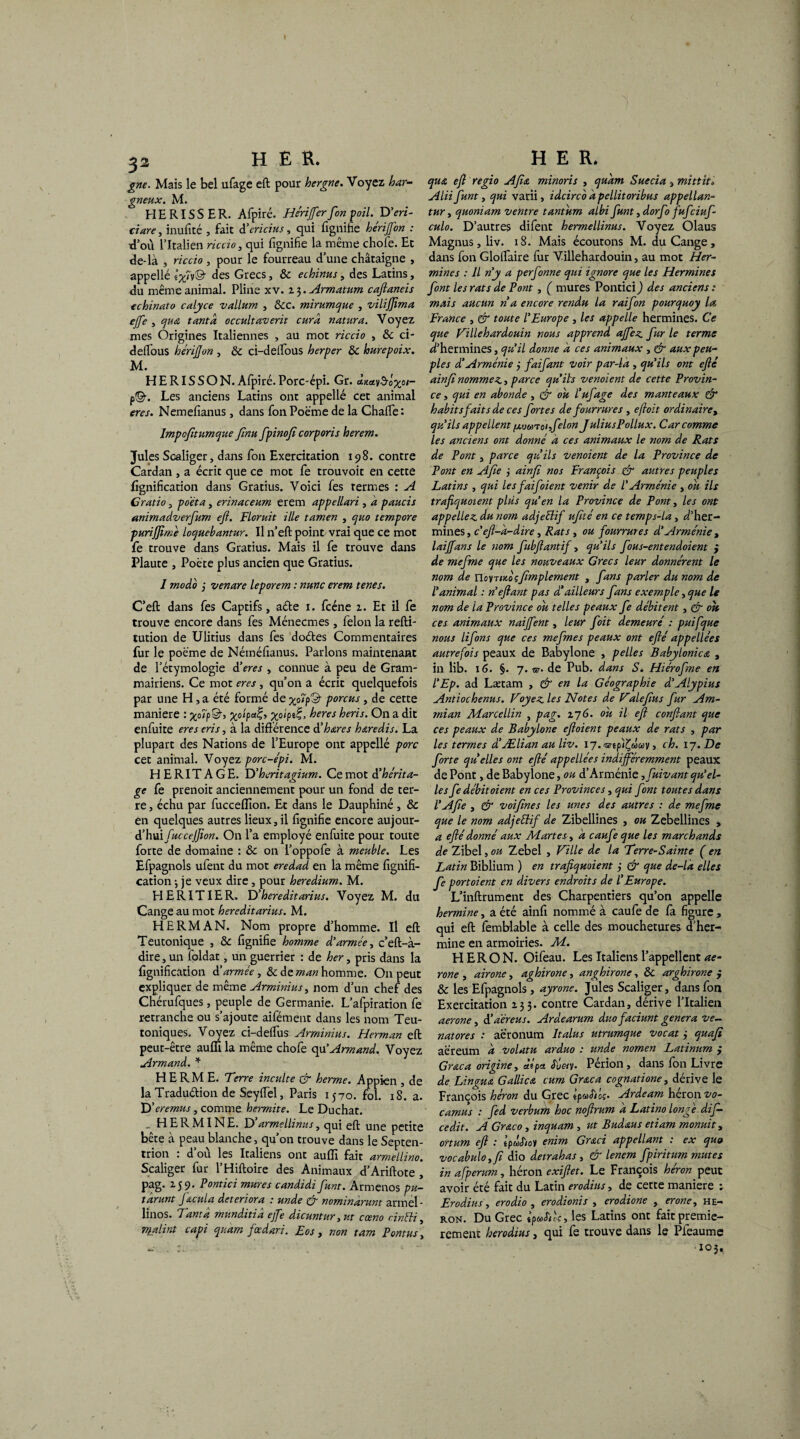 ^2 HER. gne. Mais le bel ufage eft pour hergne. Voyez har¬ gneux. M. HERISSER. Afpiré. Hériffer[on poil. D'en- tiare , inufité , fait d'ericius, qui fignifîe hérifon : J où l’Italien rie cto , qui fignifîe la même chofe. Et de-là , riccio , pour le fourreau d’une châtaigne , appellé ê^Tv© des Grecs, & ethinus, des Latins, du même animal. Pline xv. 2 3. Armatum caftaneis echinato calyce vallum , 6cc. mirumque , vilifftma ejfe , qua tanta occultaverit cura natura. Voyez mes Origines Italiennes , au mot riccio , &c ci- delfous hériffon , 6c ci-delfous herper 6c hurepoix. M. HERISSON.Afpiré.Porc-épi. Gr. ctmv^o%o/- p©-. Les anciens Latins ont appellé cet animal eres. Nemefianus, dans fon Poème de la Châtie : lmpcfitumque [nu [pinoft corporis herem. Jules Scaliger, dans fon Exercitation 198. contre Cardan , a écrit que ce mot fe trouvoit en cette lignification dans Gratius. Voici fes termes : A G ratio, poeta, erinaceum erem appellari , a paucis animadverftum eft. Floruit ille tamen , quo tempore purijfime loquebantur. Il n’eft point vrai que ce mot fe trouve dans Gratius. Mais il fe trouve dans Plaute , Poète plus ancien que Gratius. I modo 3 venare leporem : nmc erem tenes. C’eft dans fes Captifs, a&e 1. fcéne 2. Et il fe trouve encore dans fes Ménecmes , félon la refti- tution de Ulitius dans fes doéles Commentaires fur le poème de Nétnéfianus. Parlons maintenant de l’étymologie à'eres, connue à peu de Gram¬ mairiens. Ce mot eres, qu’on a écrit quelquefois par une H, a été formé de %o7p© porcus, de cette maniéré : >©> X0‘Pa%> Xoipt%, heres heris. On a dit enfuite eres eris, à la différence d’hœres hœredis. La plupart des Nations de l’Europe ont appellé porc cet animal. Voyez porc-épi. M. HERITAGE. D’heritagium. Ce mot d'hérita¬ ge fe prenoit anciennement pour un fond de ter¬ re , échu par fuccefllon. Et dans le Dauphiné , & en quelques autres lieux, il fignifîe encore aujour¬ d’hui fuccejfion. On l’a employé enfuite pour toute forte de domaine : 6c on l’oppofe à meuble. Les Efpagnols ufent du mot eredad en la même lignifi¬ cation ; je veux dire , pour heredium. M. HERITIER. D’hereditarius. Voyez M. du Cangeaumot hereditarius. M. HERMAN. Nom propre d’homme. Il eft Teutonique , 6c fignifîe homme d'armée, c’eft-à- dire,un foldat, un guerrier : de her, pris dans la lignification d’armée , 6c de man homme. O11 peut expliquer de même Arminius, nom d’un chef des Chérufques, peuple de Germanie. L’afpiration fe retranche ou s’ajoute aifément dans les nom Teu- toniques. Voyez ci-delfus Arminius. Herman eft peut-être aufli la même chofe qu’Armand. Voyez Armand. * HE RM E. Terre inculte & herme. Appien , de la Tradu&ion de Seyffel, Paris 1570. fol. 18. a. D’ërémus, comme hermite. Le Duchat. ^ HERMINE. D armellinus, qui eft une petite bête à peau blanche, qu’on trouve dans le Septen¬ trion : d’où les Italiens ont auflî fait armellino. Scaliger fur l’Hiftoire des Animaux d’Ariftote , pag. 259. Pontici mures candidiJ,unt. Armenos pu- tarunt Jacula détériora * unde cér nominarunt armel- linos. Tanta munditiâ effe dicuntur, ut cœno cinéti, malint capi quam feedari. Eos , non tam P ont us, HER. qua eft régi 0 Afia minoris , quàm Sue cia3 mittit» Alii funt, qui varii, idcirco dpellitoribus appellan- tur, quoniam ventre tantum albi[unt, dorfo fufciuf- culo. D’autres difent hermellinus. Voyez Olaus Magnus, liv. 18. Mais écoutons M. duCange, dans fon Glolfaire fur Villehardouin, au mot Her¬ mines : Il n'y a per[onne qui ignore que les Hermines [ont les rats de Pont, ( mures Pontici ) des anciens : mais aucun ri a encore rendu la rai[on pourquoy la France , & toute l'Europe , les appelle hermines. Ce que Villehardouin nous apprend affez [ur le terme d’hermines, qu'il donne a ces animaux , & aux peu¬ ples diArménie 3 [ai[ant voir par-là , qu'ils ont efté ainftnommez., parce qu'ils venoient de cette Provin¬ ce y qui en abonde , & ou l'u[age des manteaux & habits faits de ces [ortes de fourrures , efloit ordinaire, qu'ils appellent fxuo)Toi,[elon JuliusPollux. Car comme les anciens ont donné à ces animaux le nom de Rats de Pont, parce qui ils venoient de la Province de Pont en Afte 3 ainft nos François & autres peuples Latins , qui lesfaifoient venir de l'Arménie , ou ils trafiquaient plus qu'en la Province de Pont, les ont appeliez, du nom adjeélif uftté en ce temps-la, d’her¬ mines , c'eft-à-dire, Rats , ou fourrures d'Arménie , laijfans le nom [ubftantif, qu'ils [ous-entendoient } de mefme que les nouveaux Grecs leur donnèrent le nom de noyTixbçftmplement , [ans parler du nom de l'animal : n'eftant pas d'ailleurs [ans exemple, que le nom de la Province ou telles peaux [e débitent, & ou ces animaux naiffent, leur [oit demeuré : puifque nous li[ons que ces me[mes peaux ont efté appellées autrefois peaux de Babylone , pelles B a by lonic a , in lib. 16. §. 7. nr. de Pub. dans S. Hiéroftme en l'Ep. ad Lætam , & en la Géographie d'Alypius Antiochenus. Voyez les Notes de Valeftus [ur Am- mian Marcellin , pag. 276. ou il eft confiant que ces peaux de Babylone eftoient peaux de rats , par les termes d'Ælian au liv. 17. wip'i^ûcov, ch. 17. De [orte qu elles ont efté appellées indifféremment peaux de Pont, de Babylone, ou d’Arménie ,[uivant qu'el¬ les [e débitaient en ces Provinces, qui [ont toutes dans l'Afte , & voifines les unes des autres : de me[me que le nom adjettif de Zibellines , ou Zebellines , a efté donné aux Martes, à caufte que les marchands de Zibel, ou Zebel , Ville de la Terre-Sainte ( en Lutin Biblium ) en trafiquaient 3 & que de-là elles [e portoient en divers endroits de l'Europe. L’inftrument des Charpentiers qu’on appelle hermine, a été ainfi nommé à caufe de fa figure, qui eft femblable à celle des mouchetures d’her¬ mine en armoiries. M. H ER O N. Oifeau. Les Italiens l’appellent ae- rone , airone, aghirone, anghirone, 6c arghirone j 6c les Efpagnols , ayrone. Jules Scaliger, dans fon Exercitation 233. contre Cardan, dérive l’Italien aerone, i'aèreus. Ardearum duofaciunt généra ve- natores : aè’ronum Italus utrumque vocat j quafi aèreum à volatu arduo : unde nomen Latinum ; Graca origine y àipa <TÛ«y. Périon, dans fon Livre de Lingua G allie a cum Graca cognatione, dérive le François héron du Grec epuSios. Ardeam héron vo- camus ; [ed verbum hoc noftrum à Latino longe di[- cedit. A Graco, inquam , ut Budœus etiam monuit, ortum eft .* êpwJ/oy enim Gr&ci appellant : ex quo vocabulo yft dio deirahas , & lenem [piritum mutes in afperum, héron exiftet. Le François héron peut avoir été fait du Latin erodius, de cette maniéré : Erodius, erodio , erodionis , erodione , erone, hé¬ ron. Du Grec ipuStec, les Latins ont fait premiè¬ rement herodius, qui fe trouve dans le Pfeaume 103,
