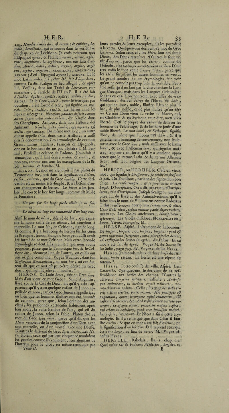 io$. Herodii domus dux eft eorum j & enfuite , he- rodio, herodionis, qui fe trouve dans le verfec 19. du chap. xi. du Lévitique. Je crois pourtant que l’Efpagnol ayron, & l’Italien aerone, airone, aghi- rone , anghirone, & arghirone , ont été faits d Ardea, ^rzizA, ardius, arzjus, argius, *z7gz- rus, argiro, argirone, arghirone , anghirone, airone ( d’où. î’Efpagnol ayrone) , aerone. Et le mot Latin ardea n’a' point été fait d’aipa Jf«y > comme l’a dit Scaliger au lieu allégué , 8c après lui, Voffius , dans ion Traité de Literarum per¬ mutât ione , à l’article de l’U en E. Il a été fait d ipecSioç. EpaStèç} apuSioç > <zp£icç ■> ardius , ardea , ardea. Et le Grec IpùSi'Q-, pour le marquer par occasion , a été formé d’ÜA©- , qui lignifie un ma¬ rais. i’hér , iXuSïoi , èpwS'toç, Le héron aime les lieux marécageux. Notafque paludes deferit, atque altam fupra volât ardea nubem, dit Virgile dans fes Géorgiques. Ariftote , dans fon Hiftoire des Animaux : NI/mIci/ 3 «a» tpaSioc, xi/uyctç, ^ <vrtS'U, vjx tet/Moyct;. Du même mot s'a©-, un autre oifeau appelle h ta, dont parle Ariftote, a auffi pris fa dénomination. Ces étymologies de ces mots Grecs , Latins , Italiens, François 6c Eipagnols, ont eu le bonheur de ne pas déplaire à M. Fer¬ rari, Profefteur célébré de Padoue. J’oubliois à remarquer, qu’il faut écrire erodius 6c erodio, 6c non pas, comme ont tous les exemplaires de la Bi¬ ble, herodius 6c herodio. M. Héron. Ce mot ne viendroit-il pas plutôt du Teutonique her, pris dans la lignification d’altus, celfus , eminens, que du Grec ipuSloc* Cette déri¬ vation eft au moins très-firnple, 6c n’a befoin d’au¬ cun changement de lettres. Le héron a les jam¬ bes , le cou 6c le bec fort longs $ comme dit M. de la Fontaine : • Un jour fur fes longs pieds alloit je ne fais ou, Le héron au long bec emmanché d'un long cou. Ainfi le nom de héron, dérivé de her , qui expri¬ me la haute taille de cet oifeau, lui convient à merveille. Le mot hir, en Celtique, lignifie long. Et comme il y a beaucoup de hérons fur les côtes de Bretagne, lenom François héron peut auffi avoir été formé de ce mot Celtique. Mais cette fécondé étymologie revient à la première que nous avons propofée, parce que le Teutonique her, 6c le Cel¬ tique hir, viennent l’un de l’autre, ou qu’ils ont une origine commune. Voyez Wachter, dans fon Glojfarium Germanicum , au mot her j où cet Au¬ teur dit que ce mot eft peut-être dérivé du Grec dsp m , qui fignifie élever , h au fier. * HEROS. Du Latin héros, fait du Grec â'pwç. Mais d’où vient ce mot Grec ? Saint Auguftin , livre 10. de la Cité de Dieu, dit qu’il y a de l’ap¬ parence qu’il y a eu quelque enfant de Junon ap- pelléde ce nom -, car en Grec Junon s’appelle «paj ou bien que les hommes illuftres ont été honorés de ce nom, parce que, félon l’opinion des an¬ ciens, les perfonnes vertueufes habitoient après leur mort, la vafte étendue de l’air , qui eft du relTort de Junon, félon la Fable. Platon tire ce mot du'Grec g’puç amor, parce qu’il dit que les Héros venoient de la conjon&ion d’un Dieu avec une mortelle, ou d’un mortel avec une Dée!fe. D’autres le dérivent du Grec ôp«/y dicere. Les Hé¬ ros étoient ceux qui par leur éloquence manioient les peuples comme ils vouloient, leur donnant de 1 horreur pour le vice, en même tems que par fome il. leurs paroles 8c leurs exemples, ils les portoient à la vertu. Quelques-uns dérivent ce mot du Greç Ipa. terra. Selon ceux-ci, les Héros lont des demi-. Dieux, des Dieux terreftres. 'D’autres le font ve¬ nir d’chip aer, parce que les Héros , comme dit Hefiode, mpa îasa/japoi 'ïïa'nj<pond<Tiv vn àua.\. D au¬ tres enfin le font venir d’àpêTH virtus, parce que les Héros furpalfent les autres hommes en vertu. Le grand nombre de ces étymologies fait voir qu’on ne connoît pas trop bien la véritable. Peut- être auffi qu’il ne faut pas la chercher dans la Lan¬ gue Grecque, mais dans les Langues Orientales : 6c dans ce cas-là on pourroit, avec alfez de vrai- femblance, dériver Héros de l’Ebreu Vin hhôr , qui fignifie libre , noble , illuftre. Rien de plus li¬ bre , de plus noble, 8c de plus illuftre qu’un Hé¬ ros. Ce mot Ebreu vient du verbe nn hharar, qui, en Chaldéen 8c en Syriaque veut dire, mettre en liberté. C’eft le propre des Héros de délivrer les hommes de l’eiclavage, 8c de les faire jouir d’une noble liberté. Le mot hhiro , en Syriaque, fignifie libre, de même que l’Ebreu Vin hhor, 8c il a pareillement beaucoup de convenance, non-feule¬ ment avec le Grec «p«ç , mais auffi avec le Latin herus , ■& avec l’Alleman herr, qui fignifie maî¬ tre , feigneur : en forte qu’il y a quelque appa-< rence que le terme Latin 8c le terme Alleman tirent auffi leur origine des Langues Orienta- les» * H ERP ER, ou HERUP.ER. Ç’eft un vieux m*ot, qui fignifie J e hér former, Je roidir -en drejfant le poil. Du Fouilloux , parlant des lignes d’un bon chien : La cuijfe troujfée , & le jaret droit & bien herpé. T>’ horripilare. On a dit herpelu , d’horripi- lutus, fait d’horripilum. Jofeph Scaliger , au cha¬ pitre 11. du livre 2. des Animadverfions qu’il a faites fous le nom de Villiomarus contre Robertus Titius: <pe/ii; ore^x*, horripilum Tertulliano, & aliis. Unde Galli idem, eodem nomine paulo depravatiore, herpelu. Les Glofes anciennes : Horripilatur, àpdoTe/x^' Les Glofes d’Ifidore : Horripilatur , horret. Voyez Hurepoix. M. HERSE. Afpiré. Inftrument de Laboureur. De hirpex, hirpicis , ou herpex, herpicis : c/uod eft genus raflrorum ferreorum , quod plures habet dente s 3 ad exfiirpandas herbas in agris , dit Feftus. Et ce mot a été fait de dpna^. Voyez M. de Saumaife furSolin, page 729. M. Voyez ci-deftus Herce. Herse. J’aimerois mieux dériver herfe de l’Al¬ leman harke râteau. La herfe eft une efpece de râteau. * ■ Herse. Porte-coulifte de ville. Afpiré. Lat., Cataraéla. Quelques-uns le dérivent de fa refi- femblance aux herfes des champs. D’autres le dérivent déerycius militaris. Sallufte : Axibuf- cjue eminebant , in rnodum erycii militaris , vc- ruta ■binorum pedum. Céfar , livre 3. de Bello ci-* vili : Erat objectas portis eritius. Hic paulifper eft pugnatum , cjunm irrumpere noftri conarentur , illi caftra defenderent, 8cc. Sed noftri tamèn virtute vi- cerunt : excifoque eritio, primo in majora caftra , poft etiam in caftellum, ejuod erat inclufum majori- bus caftris, irntperunt. Et Nicot a fuivi cette éty¬ mologie. Et il a remarqué que dans Céfar il faut; lire ericius : 8c que ce mot a été fait d'ericius . en la lignification d’un hérijfon. Et il reprend ceux qui écrivent herfe, au lieu de herce. M. Voyez ci- deifus Herce. HERSE LE'. Rabelais, liv. 1. chap. 2$.; fthwi au un tas de badeaux Médecins , herjelec. en M