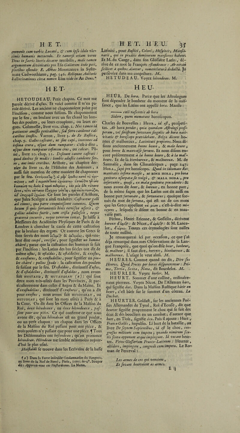 convenu cum vérins Lucani, & cum ipfo idolo vie- limis humanis metuendo. Et tametji etiam verns Deus in facris literis dicatur terribilis , male tamcn argumentum divinitàtis pro Efo Gallomm inde peti, pluribus ofiendit R. Abbas Moshemius ia Syfte- mate Cudworthiano, pag» 546. Reliquat Aidions hallaci hationes cire a nomcn Elus vide in As Deus.* H ET- HETOUDEAU. Petit chapon. Ce mot me paroît dérivé â'ujlus. Et voici comme il m’en pa- roît dérivé. Les anciens ne chaponnoient point par l'incifion , comme nous faifons. Ils chaponnoient par le feu , en brûlant avec un fer chaud les lom- bçs des poulets, ou leurs croupions, ou leurs er¬ gots. Columelle, livre vin. chap. a. Nec tamenid patiuntur amijjis genitalibus, fied ferro candente cal- caribus inuftis. Varron , livre 3. de Re Ruftica, chap. 9. Gallô s c offrant, ut fint capi, murent es ad infirna crura , ufque dum rumpatur : c’eft-à-dire , ufque dum rumpatur infimum crus , ou calcar. Pli¬ ne, livre 10. chap. ai. Definunt canere caftrati : quod duobus fit modis : lumbis adufiis candente fer¬ ro , aut imis cruribus. Ariftote, au chapitre der¬ nier du livre ix. de l’Hiftoire des Animaux, a auffi fait mention de cette maniéré de chaponner par le feu. ekt^jwyoylaq q oî fiSfi opy/ôéç xanà t0 «ps- ‘7TÛyi0y , 0 <SU[JL7Tt'7rln<Siy 0%iV0yTÈÇ. EVTaud'Z fil iciy i'7rty.au?y t1; Sutriy » t&téi tstSiipi'oiç , tcty /asy ithi tsAhüii c'y tci , totê ;iaMsuoy ifatypoy yiyélaq, unm KoMvÇet, ùf lni%iipêi \%iUiy. Ce font les paroles d’Ariftote, que Jules Scaliger a ainli traduites: Cafiranturgalli ad clunes, qua parte conquinifcunt coeuntes. Quem locum fi quis ferramentis binis ternifive ufferit, & gallus adultus fuerit, titra crifia pallefcit , neque pratereâ cucurrit, neque venerem tentât. Je laide à Meilleurs des Académies Phyfiques de Paris & de Londres à chercher la caufe de cette caftration par la brulure des ergots. Or comme les Grecs fe font fervis des mots trélofiA & cmIo/mu; , qui. veu¬ lent dire coupé, excifus , pour lignifier un homme châtré i parce que la caftration des hommes fe fait par l’incifion : les Latins des bas fiécles ont dit de même uftus, & uftaldus , 8c ufialâellus, 8c exufius, 8c exuftutus, & exufiudellus, pour lignifier Un pou¬ let châtre' : pullus fpado : la caftration des poulets fe faifant par le feu. D'uftaldus, diminutif d’ufius, 8c A’tfialdellus , diminutif â’ufialdus , nous avons fait hustaud , 8c hutaudeaïï ( a ) : qui font deux mots très-ufités dans les Provinces, 8c par¬ ticulièrement dans celles d’Anjou 8c du Maine. Et à’exufiudellus , diminutif A’exuftutus , qu’on a dit pour exufius , nous avons fait hetoudeau , ou h et u de au ; qui font les mots ufités à Paris 8c à la Cour. On dit dans les Offices de la Maifon du Roi, deux hétudeaux , ou deux hétoudeaux , paf- fent pour une pièce. qCe qui confirme ce que nous avons dit, qu’un hétoudeau eft un grand poulet, ou un petit chapon : un chapon dans les Offices de la Maifon du Roi paffant pour une pièce , 8c trois ppulets n’y paffant que pour une pièce. ^ Tous les Di&ionnaires ont heftoudeau 3 qu’on prononce hétoudeau. Hétudeau me femble néanmoins aujour¬ d’hui le plus ufité. Haiftaldi fe trouve dans les Ecrivains de la baffe (a) Dans la Farce intitulée Condamnation des Banquets, au livre de la Nef de Santé, Paris, 1507. in-40. Souper dit: Apportez-nous ces Hufiardemx. LaMorm. Latinité , pour Rufiici, Coloni, Hofpites, Manfid- narii , qui in prœdiis dominorum manfiones habent\ Et M. du Cange, dans fon Glofffaire Latin , dé¬ rive de ce mot le François eftaudeaux : Ab corurn fcilicet â quibus aluntur, nomenclaturâ deduétâ. Je perfévére dans ma conjefture. Ai. HETUDEAU. Voyez hétoudeau. M. HEU- H EU R. De hora. Parce que les Aftrologues font dépendre le bonheur du moment de la naif- fance , que les Latins ont appelle hora. Manile : --- cœli nafeentis ab hora Sidéré, qiiem memorant horofeopon. Charles de Bouvelles : Heur , id efi^ profperî- tas. Ab hora pendet 3 quia quondam Afirologi prof- peram, vel finiftram fortunam fingulis ab hora nati- vitatis & horofeopo pravidebant. Belga dicunt ho- reux & malhoreux , Latinitati propiores. Nous di- fions anciennement bonne heure , 8c male heure , pour bonne 8c mauvaife fortune. Et nous difons en¬ core préfentement à la bonne heure , 8c a la mal'* heure. Et de-là bienhureux, 8c malhureux. M. de Saumaife , dans fes Climatériques , page 247- Hora , fapé pro horofeopo. Quod in idiomate Ro- manitatis infirna manfit , ut bonA hora , pro bona genitura ufurpata fit vulgo , & mala hora , pro infortunio , quafi, ex mala genitura procedente : 8c nous avons dit heur, 8c hureux , en bonne part, de la même façon que les Latins ont dit auffi en bonne part fortunare , 8c fortunatus 3 quoique for¬ més du mot defortuna, qui eft un de ces mots que les Grecs appellent tci /wéa-a , c’eft-à-dire mi¬ toyens , lefquels fe dilènt en bonne & en mau¬ vaife part. Périon, Henri Etienne, 8c Goffelin, dérivent hureux d^efS; & Nicot, d’wpci/©- : 8c M. Lance¬ lot , d’supwç. Toutes ces étymologies font nulles de toute nullité. Je remarquerai ici par occafion, ce que j’ai déjà remarqué dans mes Obfervations de la Lan¬ gue Françoife, que quoi qu’ondife heur, bonheur, & malheur 3 il faut dire, hureux, bienhureux , 8c malhureux. L’ufage le veut ainfi. Ai. HEURES. Comme quand on dit, Dire fes Heures. Quod Preces per horas difponerentur : Pri¬ ma , Tertia, Sexto, Nona, dit Bourdelot. M. HE U RL ER. Voyez hurler. M. HEURT. Sommet d’une colline, ordinaire¬ ment pierreux. Voyez Nicot. De l’Alleman hart, qui fignifie dur. Dans la Maifon Ruftique bâtir en heurt, c’eft bâtir fur le fommet d’un coteau. Le Duchat. HEURTER. Goldaft, fur les anciennes Poë- fies Allemandes de Tyrol, Roi d’Ecoffe, dit que heurter fignifie proprement le choc qui fe fait des écus 8c des boucliers en un combat 3 d’autant que hurt, en Tiois, fignifie écu. Puis il ajoute : Hurt , Franco-Gallis, impulfio. Li hurt de la bataille , au livre De feptem Sapientibus, id eft le choc, con- grefius militum cum impetu 3 quando nimirum feu- tis feuta opponunt atque impingunt. Id. vocant heur¬ ter. foetus Glojfarium Franco-Latinum : Heurter , allidere, impingere , congredi cum impetu. Le Ro¬ man de Perceval : Les armes de ces qui vendent, Et fovant heurtoient as armes. E ij
