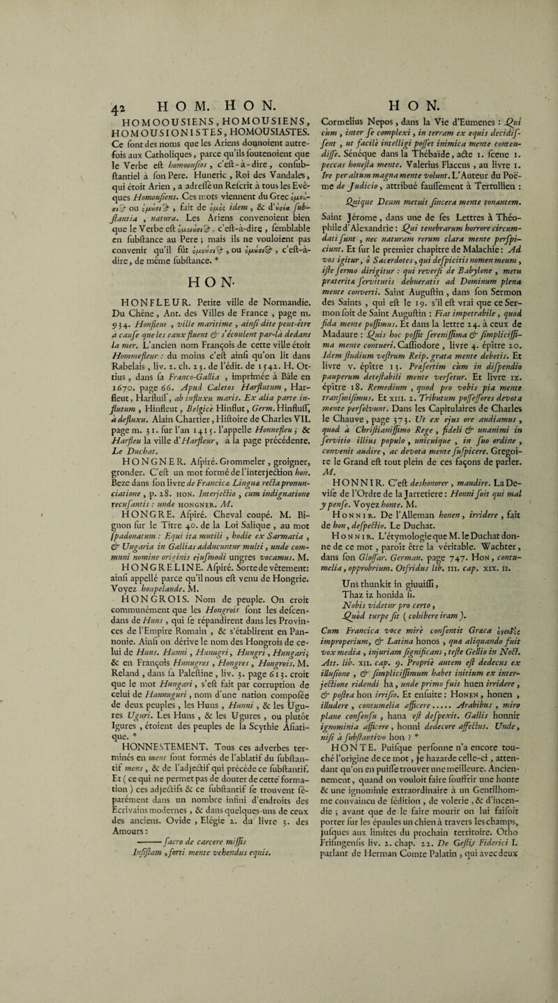 HOMOOUSIENS , HOMOUSIENS, HOMOUSIONISTES, HOMOUSIASTES. Ce font des noms que les Ariens donnoient autre¬ fois aux Catholiques, parce qu’ils foutenoient que le Verbe eft homooufios , c’eft-à-dire, confub- ftantiel à fonPere. Huneric , Roi des Vandales, qui étoit Arien , a adreffé un Refcrit à tous les Evê¬ ques Homoufiens. Ces mots viennent du Grec lycoêr CtàF OU , fait de û(W0Ç idem , dC d lût fub— filant ia , natura. Les Ariens convenoient bien que le Verbe eft ôfxoïùtsi'Q-, c’eft-à-dire , femblable en fubftance au Pere ; mais ils ne vouloient pas convenir qu’il fût , ou , c’eft-à- dire, de même fubftance. * HON- HONFLEUR. Petite ville de Normandie. Du Chêne, Ant. des Villes de France , page m. 934. Honfleur , ville maritime , ainfi dite peut-être a caufe cjueles eaux fluent & s écoulent par-là dedans la mer. L’ancien nom François de cette ville étoit Hommefteur. : du moins c’eft ainfi qu’on lit dans Rabelais, liv. z. ch. Z3. de l’édit, de 1541. H. Ot- tius, dans fa Franco-Gallia , imprimée à Bâle en 1670. page 66. Apud Caletos Harflutum , Har- fleut, Harflull, ab influxu maris. Ex alla parte in- flutum , Hinfleut, Belgice Hinflut, Germ. Hinflufif à defiuxu. Alain Chartier, Hiftoire de Charles VIL page m. 31. fur l’an 1415. l’appelle Honnefleu 3 & Harfleu la ville d’Harfleur, à la page précédente. Le Duchat. H O N G N E R. Afpiré. Grommeler , groigner, gronder. C’eft un mot formé de l’interjeétion hon. Beze dans fon livre de Francica Lingua reélapronun- ciatione , p. z8. hon. InterjeFlio , cum indignatione reeufantis : unde hongner. M. HONGRE. Afpiré. Cheval coupé. M. Bi¬ gnon fur le Titre 40. de la Loi Salique , au mot fpadonatum : Equi ita mutili , hodie ex Sarmatia , & Un<raria in G allias aâducuntur multi, unde com- O muni nomine originis ejufmodi ungres vocamus. M. H ONG RE LINE. Afpiré. Sorte de vêtement: ainfi appellé parce qu’il nous eft venu de Hongrie. Voyez houpelande. M. HONGROIS. Nom de peuple. On croit communément que les Hongrois font les defeen- dans de Huns , qui fe répandirent dans les Provin¬ ces de l’Empire Pmmain , 8c s’établirent en Pan¬ nonie. Ainfi on dérive le nom des Hongrois de ce¬ lui de Huns. Hunni , Hunugri, Hungri , Hungariÿ 8c en François Httnugres , Hongres , Hongrois. M. Reland , dans fa Palestine , liv. 3. page 613. croit que le mot Hungari, s’eft fait par corruption de celui de Hunnuguri , nom d’une nation compofée de deux peuples , les Huns , Hunni , 8c les Ugu- res Uguri. Les Huns , 8c les Ugures , ou plutôt Igures , étoient des peuples de la Scythie Afiati- que. * HONNESTEMENT. Tous ces adverbes ter¬ minés en ment font formés de l’ablatif du fubftan- tif mens , 8c de l’adjeétif qui précédé ce fubftantif. Et ( ce qui ne permet pas de douter de cette'forma¬ tion ) ces adjeétifs 8c ce fubftantif fe trouvent fé- parément dans un nombre infini d’endroits des Ecrivains modernes , 8c dans quelques-uns de ceux des anciens. Ovide , Elégie 1. du livre 5. des Amours : ■-facro de carcere mijjis Infiftam y fort i mente vehendus equis. Cormelius Nepos, dans la Vie d’Eumenes : Qui cum , inter fe complexi , in terram ex equis decidif- fent , ut facile intelligi pojfet inimica mente conten- dijfe. Sénéque dans la Thébaïde, aéte 1. feene x. peccas honefta mente. Valerius Flaccus , au livre 1. Ire peraltum magna mente volunt. L’Auteur du Poè¬ me de Judicio, attribué fauflement à Tertullien : Quique Deurn metuit fincera mente tonantem. Saint Jérome , dans une de fes Lettres à Théo¬ phile d’Alexandrie : Qui tenebrarum horrore circum- dati funt , nec naturam rerum cl ara mente perfpi- ciunt. Et fur le premier chapitre de Malachie : Ad vos igitur, 0 Sacerdotes, qui defpicitis nomen meum , ifte Jermo dirigitur : qui reverfi de Babylone , metu praterita fervitutis debueratis ad Dominum plena mente converti. Saint Auguftin , dans fon Sermon des Saints , qui eft le 19. s’il eft vrai que ce Ser¬ mon foit de Saint Auguftin : Fiat impetrabile, quod fida mente poffmus. Et dans la lettre Z4. à ceux de Madaure : Qui s hoc pojft ferenijjima & fimpli ciJf- ma mente contueri. Cafïîodore , livre 4. épître zo. Idem fiudium veftrum Reip.grata mente debetis. Et livre v. épître 13. Præfertim cum in difpendio pauperum detefiabili mente verfetur. Et livre ix. epître 18. Remedium , quod pro vobis pia mente tranfmifimus. Et xin. z. Tributum pojfejfores devota mente perfolvunt. Dans les Capitulaires de Charles le Chauve, page 373. Ut ex ejus ore audiamus , quod à ChrifiianiJJimo Rege , fideli & unanimi in fervitio illius populo , unicuique , in fuo ordine , convenit audire, ac devota mente fufpicere. Grégoi¬ re le Grand eft tout plein de ces façons de parler. M. HONNIR. C’eft deshonorer , maudire. La De- vife de l’Ordre de la Jarretière : Honni foit qui mal ypenfe. Voyez honte. M. H o n n 1 R. De l’Alleman honen, irridere , fait de hon, defpeFtio. Le Duchat. Honnir. L’étymologie que M. le Duchat don¬ ne de ce mot, paroît être la véritable. Wachter, dans fon Glojfar. Gennan. page 747. Hon, coutu¬ me lia, opprobrium. Otfridus lib. in. cap. xix. 11. Unsthunkit in giuuifll, Thaz iz honida fi. Nobis videtur pro certo, Quod turpe fit ( cohibere iram ). Cum Francica voce mire confentit Grœca ov&Sîç improperium, & Latina honos , qua aliquando fuit vox media , injuriam fignificans, te fie Gellio in Noël. Att. lib. xii. cap. 9. Propriê autem eft dedecus ex illufione , & fimplicijftmum habet initium ex inter- jeêtione ridendi ha, unde primo fuit huen irridere , & poftea hon irrifio. Et enluite : Honen , honen , illudere , contumelia afftccre.Arabibus , mira plane confenfu , hana eft defpexit. Gallis honnir ignominia afjicere, honni dedecore ajfeêtus. Unde, nifi à fubftantivo hon ? * HONTE. Puifque perfonne n’a encore tou¬ ché l’origine de ce mot, je hazarde celle-ci, atten¬ dant qu’on en puilfe trouver une meilleure. Ancien¬ nement , quand on vouloit faire fouffrir une honte 8c une ignominie extraordinaire à un Gentilhom¬ me convaincu de fédition , de volerie ,8c d’incen¬ die ; avant que de le faire mourir on lui faifoit porter fur les épaules un chien à travers les champs, jufques aux limites du prochain territoire. Otho Frifingenfis liv. z. chap. zi. De Geftij Fiderici I. parlant de Herman Comte Palatin , qui avec deux