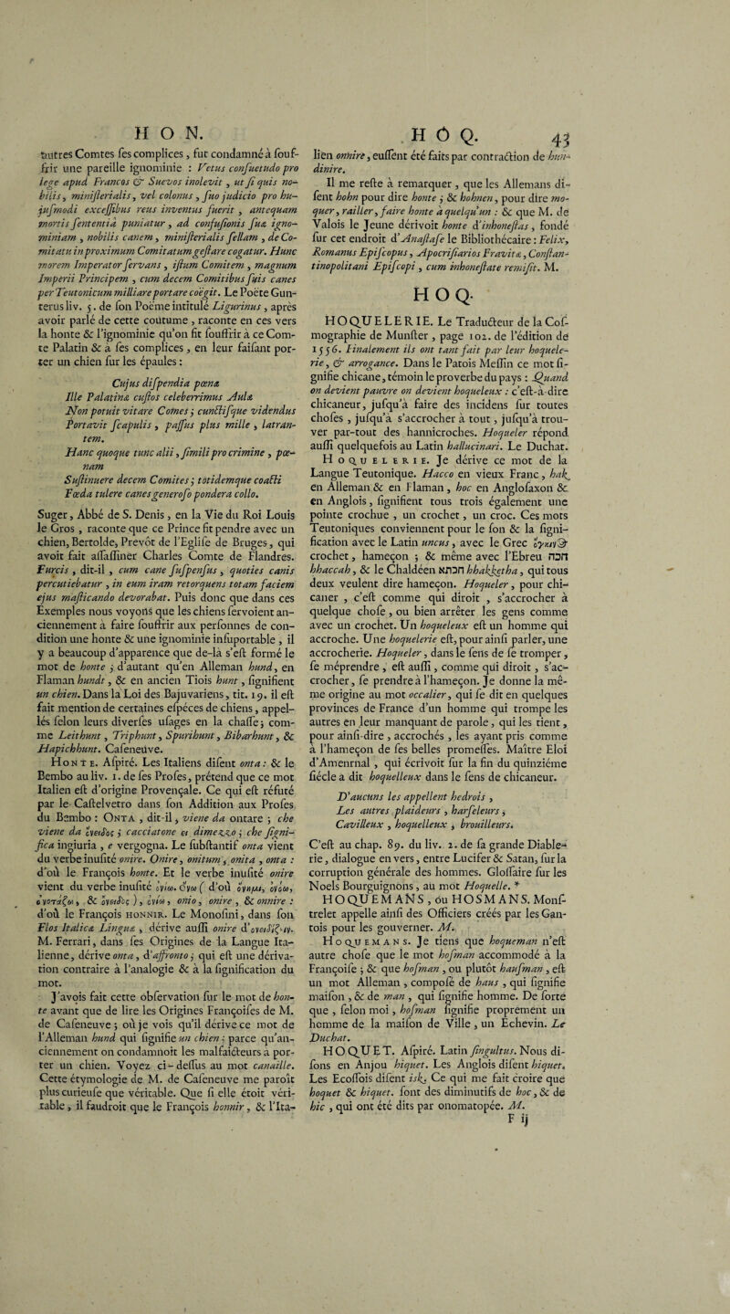 feutres Comtes Tes complices, fut condamné à fouf- fxir une pareille ignominie : Vêtus confuetudo pro iege apud Francos & Sitevos inolevit, ut fi quis no- bilis, miniflerialis, vel colonus , fuo judicio pro hu- jufrnodi exceffibus reus inventus fuerit , ante quant •mortis fententià puniatur, ad confufionis fues igno- miniam , nobilis canem, miniflerialis fellam , de Co- mitatu inproximum Comitatumgeftare cogatur. Hune morem Imperator fervans , iftum Comitem , magnum Imperii Principem , cum decem Comitibus fuis canes per Veut onicum milliare portare co'égit. Le Poète Gun- terus liv. 5. de fon Poëme intitulé Ligurinus , après avoir parlé de cette coutume , raconte en ces vers la honte &: l’ignominie qu’on fit fouffrir à ce Com¬ te Palatin & à fes complices, en leur faifant por¬ ter un chien fur les épaules : Cujus difpendia p cents Ille Palatines euftos celeberrimus Aulei H on potuit vit are Cornes ÿ cunttifque videndus Portavit feapulis , pajfus plus mille , latrdn- tem. H une quoque tune alii, fmili pro crimine , pœ- nam Sufiinuere decem Comités j totidemque coaPti Fæda tulere canesgenerofo pondéra collo. Suger, Abbé de S. Denis, en la Vie du Roi Louis le Gros , raconte que ce Prince fit pendre avec un chien,Bertolde* Prévôt de l’Eglife de Bruges, qui avoir fait alfaffiner Charles Comte de Flandres. Farcis , dit-il , cum cane fufpenfus, quoties canis percutiebatur , in eum iram retorquens totam faciem ejus maflicando devorabat. Puis donc que dans ces Exemples nous voyons que les chiens fervoient an¬ ciennement à faire fouftrir aux perfonnes de con¬ dition une honte ôc une ignominie infuportable , il y a beaucoup d’apparence que de-là s’eft formé le mot de honte j d’autant qu’en Alleman hund, en Flaman hundt, & en ancien Tiois hunt, lignifient un chien. Dans la Loi des Bajuvariens, tit. 15). il eft fait mention de certaines efpéces de chiens, appel- lés félon leurs diverfes ufages en la chalTe j com¬ me Leithunt, Vriphunt, Spunhunt, Bibarhunt, ÔC Hapichhunt. Cafeneùve. Honte. Afpiré. Les Italiens difent onta : ôc le Bembo au liv. 1. de fes Profes, prétend que ce mot Italien eft d’origine Provençale. Ce qui eft réfuté par le Caftelvetro dans fon Addition aux Profes du Bembo : Onta , dit-il j viene da ontare ; che viene da cV«Joç cacciatone et dimezzo j che figni- fica ingiuria , e vergogna. Le lùbftantif onta vient du verbe inufîté ordre. Onire, omturn, onita , onta : d’où le François honte. Et le verbe inufité onire vient du verbe inufité 0’yla. o'y« ( d’où oyn/xi, onu, oyorfoiÔC oystSoç ), c’y/w, onio, onire , & onnire : d’où le François honnir. Le Monofini, dans fon Flos Italien Lingues , dérive aulîî onire V oveiSlf-iy. M. Ferrari, dans fes Origines de la Langue Ita¬ lienne, dérive onta, d’aflrontoj qui eft une dériva¬ tion contraire à l’analogie ôc à la lignification du mot. J’avois fait cette obfervation ftir le mot de hon¬ te avant que de lire les Origines Françoifes de M. de Cafeneùve 5 où je vois qu’il dérive ce mot de l’Alleman hund qui lignifie un chien j parce qu’an- ciennement 011 condamnoit les malfaiteurs à por¬ ter un chien. Voyez ci-deftiis au mot canaille. Cette étymologie de M. de Cafeneùve me paroît plus curieufe que véritable. Que li elle étoic véri¬ . H ô Q. 43 lien onnire, euftènt été faits par contraction de hitn- dinire. Il me refte à remarquer, que les Allemans di- lent hohn pour dire honte ,• ôc hohnen, pour dire mo¬ quer, railler, faire honte d quelqu un : ôc que M. de Valois le Jeune dérivoit honte d‘inhoneflas, fondé fur cet endroit d’Anaflafe le Bibliothécaire : Félix, Romanus Epifcopus, Apocrifiarios Fr axâtes, Conftan- tinopolitani Epifcopi , cum inhoneftate remijït. M. HOQ. H O Q.U E L E RI E. Le Traduéteur de la Cof- mographie de Munfter , page 102. de 1 édition de 1556. linalement ils ont tant fait par leur hoquele- rie, & arrogance. Dans le Patois Melîin ce mot li¬ gnifie chicane, témoin le proverbe du pays : Quand on devient pauvre on devient hoqueleux : c’eft-à-dire chicaneur, jufqu’à faire des incidens fur toutes chofes , jufqu’à s’accrocher à tout, jufqu’à trou¬ ver par-tout des hannicroches. Hoqueter répond aulïi quelquefois au Latin hallucinari. Le Duchat. Hoq.uelerie. Je dérive ce mot de la Langue Teutonique. Hacco en vieux Franc, hak, en Alleman&: en Flaman, hoc en Anglofaxon ôc en Anglois, lignifient tous trois également une pointe crochue , un crochet, un croc. Ces mots Teutoniques conviennent pour le fon Ôc la ligni¬ fication avec le Latin uncus , avec le Grec crochet, hameçon ; ôc même avec l’Ebreu run hhaccah, ôc le Chaldéen Nrori hhakfetha, qui tous deux veulent dire hameçon. Hoqueler, pour chi¬ caner , c’eft comme qui diroit , s’accrocher à quelque chofe , ou bien arrêter les gens comme avec un crochet. Un hoqueleux eft un homme qui accroche. Une hoquelerie eft, pour ainli parler, une accrocherie. Hoqueler, dans le feus de fe tromper, fe méprendre , eft aulïi, comme qui diroit , s’ac¬ crocher, fe prendre à l’hameçon. Je donne la mê¬ me origine au mot occalier, qui fe dit en quelques provinces de France d’un homme qui trompe les autres en leur manquant de parole, qui les tient, pour ainfi-dire , accrochés , les ayant pris comme à l’hameçon de fes belles promelfes. Maître Eloi d’Amenrnal , qui écrivoit fur la fin du quinziéme liécle a dit hoquelleux dans le fens de chicaneur. D'aucuns les appellent hedrois , Les autres plaideurs , harfeleurs j Cavilleux , hoquelleux , brouilleurs. C’eft au chap. 89. du liv. 2. de fa grande Diable¬ rie, dialogue envers, entre Lucifer & Satan, fur la corruption générale des hommes. Gloftaire fur les Noels Bourguignons , au mot Hoquelle. * HOQUEMANS , ou HOSMANS. Monf- trelet appelle ainli des Officiers créés par les Gan¬ tois pour les gouverner. Mi H o qjj e m A n s. Je tiens que hoqueman n’eft autre chofe que le mot hofman accommodé à la Françoife -, ôc que hofman , ou plutôt haufnan , eft un mot Alleman , cornpofé de haus , qui fignifie maifon , ôc de man , qui lignifie homme. De forte que , félon moi, hofman fignifie proprement un homme de la maifon de Ville , un Echevin. Le Duchat. H O QJU E T. Afpiré. Latin fmgultus. Nous di- fons en Anjou hiquet. Les Anglois difent hiquet. Les Ecoftois difent iskj Ce qui me fait croire que hoquet ôc hiquet. font des diminutifs de hoc ,& de