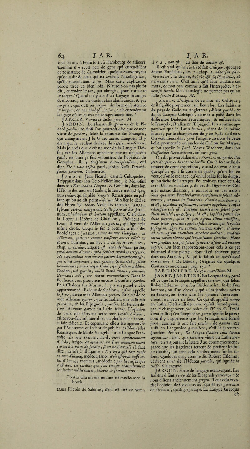 tous les ans à Francfort, à Hambourg & ailleurs. Comme il y avoit peu de gens qui entendirent cette matière de Calendrier, quelques-uns croyent qu’on a dit de ceux qui en avoient l’intelligence , qu’ils entendoient le jar. Mais cette explication paroît tirée de bien loin. N’auroit-on pas plutôt dit, entendre le jar, par abrégé , pour entendre le jargon ? Quand on parle d’un langage étranger 8c inconnu , on dit quelquefois abufivement 8c par mépris , que c’eft un jargon : de forte qu’entendre le jargon, 8c par abrégé , le jar, c’eft entendre un langage où les autres ne comprennent rien. * J A R C E R. Voyez ci-dellus^rc£r. M. JARDIN. Le Flaman dit garden j 8c le Pi- ciLidgardin : 8c ainfi l’on pourroit dire que ce mot vient de garder, félon la coutume des François, qui changent en J le G des autres Langues. Il y en a qui le veulent dériver de dpJ'tU, airofement. Mais je crois que c’eft un mot de la Langue Tioi- fe ; car les Allemans appellent encore un jardin gard : en quoi je fuis volontiers de l’opinion de Goropius, lib. 4. Originum Antuerpienflum , qui dit : Sic e voce noftra gard, jardin Galli Romani- fantes fecerunt. Cafeneuve. Jardin. Jean Picard, dans fa Celtopédie , Trippault dans fon Celt-Hellénifme , le Monofini dans fon Flos Italien Lin gu &, 8c Golfelin, dans fon Hiftoire des anciens Gaulois, le dérivent d’dp Jk/y«v, ou aipS'ivetv, qui fignifie irrigare. Remarquez en paf- fant qu’on ne dit point dpSbdyety. Mitalier le dérive de l’Ebreu iahar. Voici fes termes : Iahar, fylvam Hebr&i indigitant. Galli porro ab hoc Jardi- num, viridarium & hortum appellant. C’eft dans fa Lettre à Jérôme de Châtillon , Préfident de Lyon. Il vient de l’Alleman garten, qui fignifie la même chofe. Coquille fur le premier article des Bordel âges : Jardin , vient du mot Dudefque , ou Allernan, garten : comme plufieurs autres ujités en France. Barthius, au liv. 13. de fes Adverfaires, chap. 4. Jpj'iueiv, irrigare efl : Inde deducunt jardin, quod hortum dicunt j quia fcilicet crebro is irrigetur. At cogitandum erat vocem puram Germanicam ejfe , qui illud confonans , loco gamma Grœcanici , folent pronunciare j aliter atque Galli , qui fibilum addunt. Garden, vel gardin, nulld literà minus , omnibus Germania oris , pro horto pronunciatur. Dans le Boulenois, on prononce encore à prefent gardin. Et à Châlons fur Marne , il y a un grand enclos appartenant à l’Evêque de Châlons, qu’on appelle le J ars, de-ce mot Alleman garten. Et c’eft de ce mot Alleman garten , que les Italiens ont aufli fait giardino , 8c les Efpagnols , jardin. M. Ferrari dé¬ rive l’Alleman garten du Latin hortus. L’opinion de ceux qui dérivent notre mot jardin d’alpStuy , eft tout-à-faitinfoutenable : ou plutôt elle eft tout- à-fait ridicule. Et cependant elle a été approuvée par l’Anonyme qui vient de publier les Nouvelles Remarques deM. de Vaugelas fur la Langue Fran- çoife. Le mot jardin , dit-il, vient apparemment d’dpS'oo, irrigo, en ajoutant un 1 au commencement car on n’a point de jardin ,fi on ne l’arroufe (il faut dire , arrofe ). Il ajoute : Il y en a qui font venir ce mot d iloptcti, medeor, fano : d’où efl venu aujji ce¬ lui d’ iarpaç, medicus , médecin : par la raifon que c'eft dans les jardins que l’on trouve ordinairement les herbes médicinales, témoin ce fameux vers : Contra vim mords nullum eft medicamen in hortis. Dans l’Ecole de Salerne , d’où eft tiré ce vers , il y a , non efl , au lieu de milium efl. Il eft vrai qu’kTpoç a été fait d’ideycaf, quoique Sextus Empiricus, liv. 1. chap. z. adverfus Ma- thematicos , le dérivé, anroTtiç iuy i^xiptoeu^, ab eximendis telis. C’eft ainfi qu’il faut traduire ces mots j 8c non pas, comme a fait l’interprète, à vc- nenofls fuccis. Mais l’analogie ne permet pas qu’on falfe jardin d’ici.ofj.cti. M. Jardin. L’origine de ce mot eft Celtique ; 8c il fignifie proprement un lieu clos. Les habitans du pays de Galle en Angleterre , difent gardd 3 8c de la Langue Celtique, ce mot a palfé dans les différentes Dialeûes Teutoniques, 8c enfuite dans le François, l’Italien 8c l’Efpagnol. Il y a même ap¬ parence que le Latin hortus , vient de la même fource, par le changement du g en h, 8c du d enr. On voit mieux dans gard l’origine du nom de cette belle promenade ou enclos de Châlon fur Marne, qu’on appelle le Jard. Voyez Wachter, dans fon Glojfarium Germanicum , au mot gard. On dit proverbialement : Prenez-vous garde, l’on jette des pierres dans votre jardin. On fc fert ordinai¬ rement de cette expreffion, quand on veut dire à quelqu’un qu’il fe donne de garde, qu’on lui en veut, qu’on le menace, qu’on lui baille fur les doigts, qu’on tâche de l’attraper. Pourroit-on tirer cela de cequ’UlpienenlaLoi 9. du tit. duDigefte des Cri¬ mes extraordinaires , a remarqué en ces mots : Sunt qua more Frovinciarum coercitionem folent ad- mittere , ut put à in Provincia Arabia tr/.ovrflurfj.o't, id efl , lapidum pofitionem , crimen appellant j cujus admi fum taie efl. Plerique inimicorum folent pra-‘ dium inimici a-zû7rt'Afeiy , id efl, lapides ponere in- dicio futuros, quod fl quis agrum ilium coluijfet , malo letho periturus effet infidiis eorum qui feopulos pofuiffent. éQu& res tantum timorem habet, ut nemo ad eum agrum colendum accedere audeat , crudeli- tatem eorum timens qui fcopelifmum fecerint. Hanc rem prafldes exequi folent graviter ufque ad pœnam capitis. Ou bien rapporterons-nous cela à ce jet folemnel d’une pierre , dont il eft fouvent parlé dans nos Auteurs , 8c qui fe faifoit in operis novi nuntiatione ? De Brieux , Origines de quelques Coutumes anciennes, pag. 130. * JARDINIERE. Voyez courtilliere. M. J A R E T. J A R E TIE R. En Languedoc, garel eft ce que les François appellent jaretier 3 qui félon Robert Etienne, dans fon Dictionnaire, fe dit d’un homme, ou d’un cheval, qui a les jambes torfes en dedans, en forte que les genoux s’entretou¬ chent , ou peu s’en faut. Ce qui eft appellé varus en Latin. C’eft auiïi de varus qu’eft formé garel, par le changement ordinaire de XV en G. De-là vient aufli qu’en Languedoc garou fignifie le jaret : dont il y a apparence que les François ont formé jaret j comme ils ont fait jambe , de gamba j car aufli en Languedoc garouliere , c’eft la jaretiere. Joachim Périon , De Lingua Gallica cum Grœca cognatione , tien., que jaretiere vient du Latin are- tare , en y ajoutant la lettre J au commencement, parce que les jaretieres ferrent 8c prelfcnt les bas de chaulfe, qui fans cela s’abbatroient fur les ta¬ lons. Quelques-uns, comme dit Robert Etienne , dérivent jaret de l’Hébreu jarach , qui fignifie la cuiffe. Cafeneuve. JARGON. Sorte de langage extravagant. Les Italiens difent gergo, 8c les Elpagnols gericonça : 8c nousdifions anciennement gergon. Tout celafavo- rife l’opinion de Covarruvias, qui dérivegericonça de Gracum j quafi gregiconça. La Langue Grecque eft.